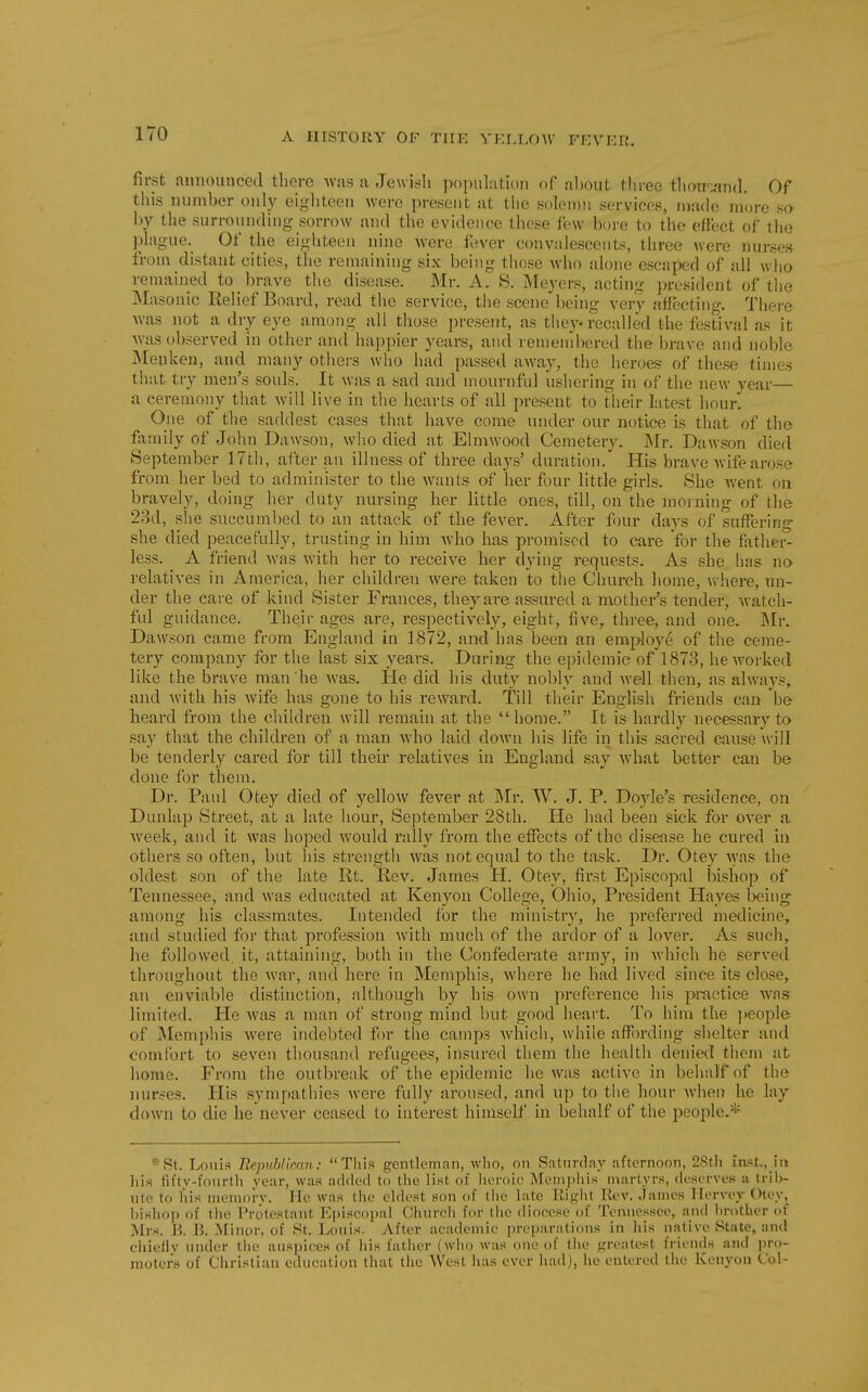 first announced there -was a Jewish population of about tliree tliorrand. Of this number only eighteen were present at tbe solenni .services, niade more so by the surrounding sorrow and the evidence these few bore to the effect of tlio plague. Of the eighteen nine were fever convalescents, three were nurses from distant cities, the remaining six being those who alone escaped of all who remained to brave the disease. Mr. A. S. Meyers, acting president of the Masonic Relief Board, read the service, the scene being very afTecting. There was not a dry eye among all those present, as they recalled the festival as it Avas observed in other and happier years, and remembered the brave and noble Menken, and many otliers who had passed away, the heroes of these times that try men's souls. It was a sad and mournful iisliering in of the new year— a ceremony that will live in the hearts of all present to their latest hour. One of the saddest cases that have come under our notice is that of the fimiily of John Dawson, who died at Elmwood Cemetery. IMr. Dawson died September 17th, after an illness of three days' duration. His brave wife arose from her bed to administer to the wants of her four little girls. She went on bravely, doing her duty nursing her little ones, till, on the moining of the 23d, she succumbed to an attack of the fever. After four days of suffering- she died peacefully, trusting in him who has promised to care for the father- less. A friend was with her to receive her dying requests. As she has no relatives in America, her children were taken to the Church home, v>-here, un- der the care of kind Sister Frances, they are assured a mother's tender, Avatch- ful guidance. Their ages are, respectively, eight, five, three, and one. Mr. Dawson came from England in 1872, and has been an employe of the ceme- tery company for the last six years. Daring the epidemic of 1873, he worked like the brave man he Avas. He did his duty nobly and well then, as always, and with his wife has gone to his reward. Till their English friends can be heard from the children will remain at the home. It is hardly nec^sary to say that the children of a man Avho laid down his life in this sacred cause will be tenderly cared for till their relatives in England say what better can be done for them. Dr. Paul Otey died of yellow fever at Mr. W. J. P. Doyle's residence, on Dunlap Street, at a late hour, September 28th. He had been sick for over a week, and it was hoped would rally from the effects of the disease he cured in others so often, but his strength was not equal to the task. Dr. Otey was the oldest son of the late lit. Rev. James H. Otey, first Episcopal bishop of Tennessee, and was educated at Kenyon College, Ohio, President Hayes being among his classmates. Intended for the ministry, he preferred medicine, and studied for that profession with much of the ardor of a lover. As such, he followed, it, attaining, both in the Confederate army, in which he served throughout the war, and here in Memphis, where he had lived since its close, an enviable distinction, although by his own preference his pi-actice Avas limited. He Avas a man of strong mind but good heart. To him the jieople of ]\Iemphis Avere indebted for the camps Avhich, while affording shelter and comfort to seven thousand refugees, insui-ed them the health denied them at home. From the outbreak of the epidemic he was active in behalf of the nurses. His sympathies Avere fully aroused, and up to the hour Avhen he lay down to die he never ceased to interest himself in behalf of the people.* ®St. Loiiia EepuUican: This gentleman, who, on Satnrday afternoon, 2Sth ia<5t.,_ia liis fifty-fourtli year, was acl(lc(f to the list of lieroic Memphis martyrs, deserves a trib- ute to his memorv. He was the ehlest son of tlie late Kight I{<?v. .James Hervej Otey, hishop of the Protestant f^iiseopal Church for the diocese of Tennessee, and hrother of Mrs. K 15. ^rinor, of St. Louis. After academic preparations in his native State, and chielly under the auspices of iiis father (who was one of the fj;reatest friends and i)ro- raoters of Christian education that the West has ever had), he entered the Kenyou Coi-