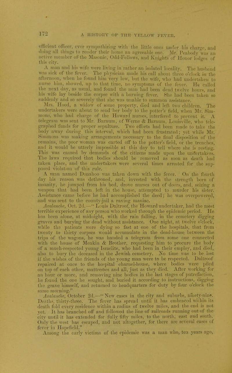 efficient officer, ever pyinpatliizing Avitli the little ones iin<k-r liis clmrgo, and <k)ing all things to render their home an iigreeahle ono. J\Ir. Peahody was an active member of the Masonic, Odd-Fellows, and Knights of Honor lodges of this city. A man and his wife were living in lather an isolated locality. The lius1)and was sick of the fever. The physician nnide his call about three o'clock in the afternoon, when he found him very low, but the wife, who had undertaken to nurse him, showed, up to that time, no symptoms of the fever. H« called the next day, as usual, and found the man had been dead twelve hours, and his wife lay l)eside the corpse w-ith a burning fever. She had been taken so suddenly and so severely that she was unable to summon assistance. Mrs. Plood, a widow of some property, died ajid left two childi-en. The undertakers were about to send her body to the potter's field, Avhen j\Ir. Sim- mons, who had chai-ge of the Howard nurses, interfered to prevent it. A telegram was sent to Mr. Barnum, of Werne & Barnum, Louisville, who tele- graphed funds for proper sepulture. Two efforts had been made to take the body away during this interval, which had been frustrated; yet while Mr. Sinnnons was making arrangements necessary to the final disposition of the remains, the poor Avoman was carted off to the potter's field, or the trenches, and it would be utterly impossible at this day to tell where she is resting. This was caused by demands of the citizens made upon the undertakers. The law^s required that bodies should be removed as soon as death had taken place, and the undertakers Avere several times arrested for the sup- posed violation of this rule. A man named Donahoo was taken down with the fever. On the fourth day his reason was dethroned, and, invested with the strength born of insanity, he jumj^ed from his bed, drove nurses out of doors, and, seizing a weapon that had been left in the house, attempted to murder his sister. Assistance came before he had accomplished the deed; he was overpowered, and was sent to the county-jail a raving maniac. ' Avalanche, Oct. 2d.— Louis Daltroof, the Howard undertaker, had the most terrible experience of any person who worked through the epidemic period. He has been alone, at midnight, with the rain falling, in the ceraeter}' digging ghaves and burying the dead without assistance. One night, at twelve o'clock, while the patients were dying so fast at one of the hospitals, that from twenty to thirty corpses Avoukl accumulate in the dead-house between the trips of the wagons, he was handed a telegram from some one connected with the house of Meukin & Brother, requesting him to procure the body of a much-respected young Israelite, who had been in their employ, and died, also to bury the deceased in the Jewish cemetery. No time was to be lost if tlie wishes of the friends of the young man were to be respected. Daltroof repaired at once to the hospital charnel-house, where bodies wei-e i)ilcd on top of each other, mattres'ses and all, just as they died. After working for an hour or more, and removing nine bodies in the last stages of putrefaction, he found the one he sought, and buried it according to instructions, digging the grave himself, and returned to headquarters for duty by four o'clock the same moi ning. Avalanche, October 2d.—New cases in the city and subui'bs, nihety-nin(». Deaths, thirty-three. The fever has spread until it has embraced Aviihin its death fold every residence within a radius of twelve miles, and the end is not yet. It has branched off and followed the line of railroads running out of the city until it has extended for fully fifty miles, to the north, east and south. Oiily the west has escaped, and not altogether, for there are several cases of fever in Ho])efield, Among the eai'ly victims of the epidemic was a man who, ten years ago,