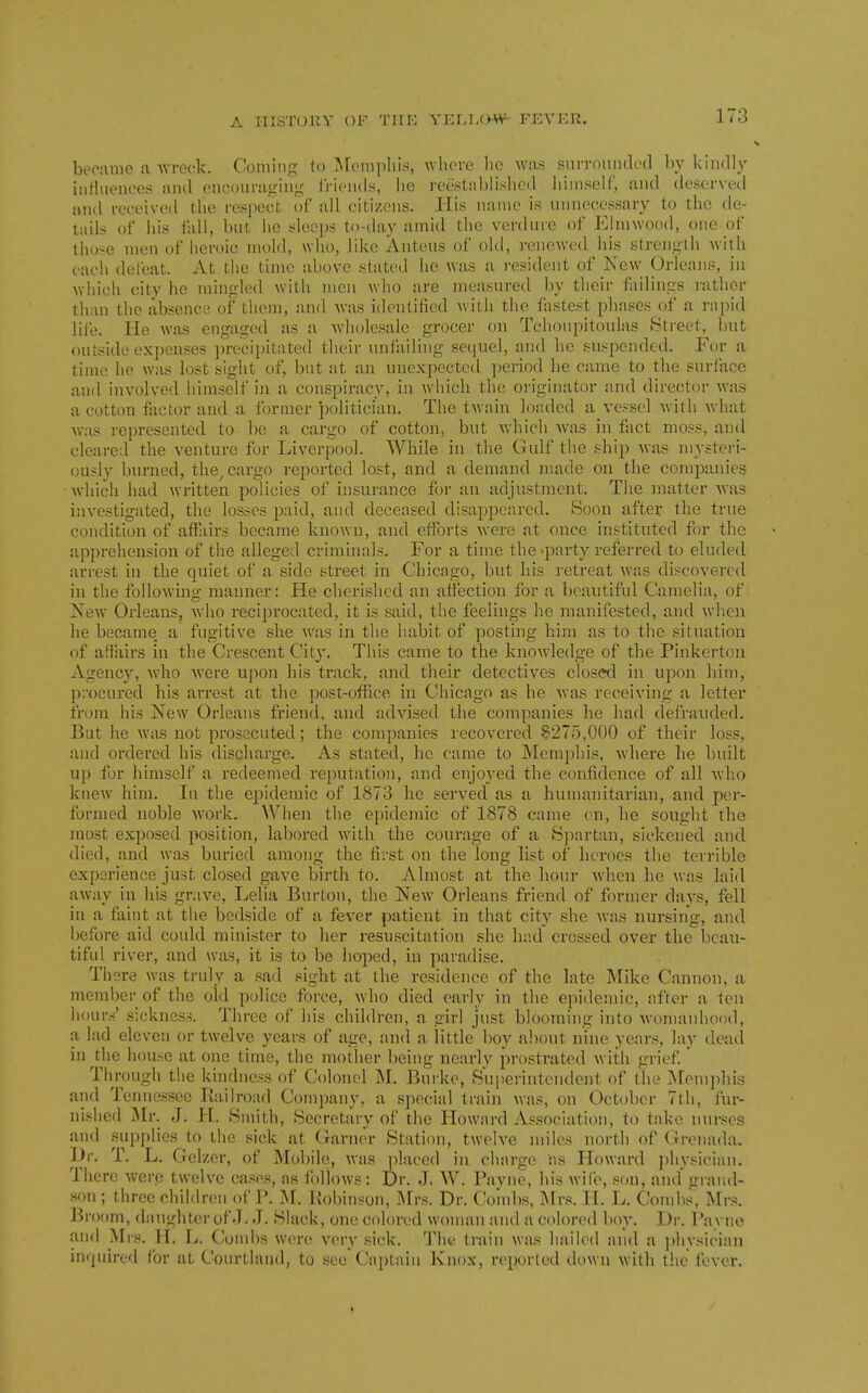 became a wreck. Coming to Memphis, whore lie Avas surrounded by kindly inriuences and encouraging friends, he reestablished himself, and deserved anil received the respect of all citizens. His name is unnecessary to the de- tails of his fall, hut he sleeps to-day amid the verdure of Einnvood, one of those men of heroic mold, who, like Anteus of old, renewed his strength with each defeat. At the time above stated he was a i-esident of New Orleans, in which city he mingled with men who are measured by their failings I'ather than the absence of them, and was identified with the fastest phases of a rai)id life. He was engaged as a wholesale grocer on Tchoupitoulas Street, but outside expenses jn-ecipitated their unfaiHng sequel, and he suspended. For a time he was lost sight of, but at an unexpected i)eriod he came to the surl'ace and involved himself in a conspiracy, in which the oi'iginator and director was a cotton factor and a former 'politician. The twain loaded a vessel with what was represented to be a cargo of cotton, but which was in fact moss, and cleared the venture for Liverpool. While in the Gulf the ship was mysteri- ously burned, the^ cargo reported lost, and a demand made on the companies which had written policies of insurance for an adjustment. Tlie matter was investigated, the losses paid, and deceased disappeared. Soon after the true condition of affairs became known, and efforts were at once instituted for the apprehension of the alleged criminals. For a time the -party referred to eluded arrest in the quiet of a side street in Chicago, but his retreat was discovered in the following manner: He cherished an affection for a beautiful Camelia, of Xew Orleans, avIio reciprocated, it is said, the feelings he manifested, and when he became a fugitive she w^as in the habit of posting him as to the situation of affairs in the Crescent City. This came to the knowledge of the Pinkerton Agency, who were upon his track, and their detectives closed in upon him, procured his arrest at the post-office in Cliicago as he was receiving a letter from his New Orleans friend, and advised the companies he had defrauded. Bat he was not prosecuted; the companies recovered ^275,000 of their loss, and ordered his dischai'ge. As stated, he came to Memphis, where he built up for himself a redeemed reputation, and enjoyed the confidence of all who knew him. In the epidemic of 1873 he served as a humanitarian, and per- formed noble work. When the epidemic of 1878 came en, he sought the most exposed position, labored with the courage of a Spartan, sickened and died, and was buried among the first on the long list of heroes the terrible experience just closed gave birth to. Almost at the hour when he was laid away in his grave, Lelia Burton, the New Orleans friend of former days, fell in a faint at the bedside of a fever patient in that city she was nursing, and before aid could minister to her resuscitation she h;'.d crossed over thebeau- tiful river, and was, it is to be hoped, in paradise. There was truly a sad sight at the residence of the late Mike Cannon, a meml)er of the old police force, who died early in the epidcnnc, after a ten \wu\:<' sickness. Three of his children, a girl just blooming into womanhood, a lad eleven or twelve years of age, and a little boy aliout nine years, lay dead in the house at one time, the mother being nearly prostrated with grief. TImjugh t!ie kindness of Colonel M. Burke, Suiierintendent of the ]\[em])his and Tennessee Ilailroad Company, a special train was, on October 7th, fiu-- nished ^Ir. J. H. Smith, Secretary of the Howard As.sociation, to take nurses and supplies to the sick at Garner Station, twelve miles north of Grenada. Dr. T. L. Gelzer, of Mobile, was jilaced in charge as Howard physician. There were twelve cases, as follows: Dr. J, AV. Payne, his wife, son, and gratul- son ; three children of P. M. Poliinson, Mrs. Dr. Coombs, INIrs. H. L. Condis. Mrs. Broom, daughter of J. J. Slack, one colored woman and a colored boy. Dr. Payne and Mrs. H. L. Combs were very sick. Tlu! train was hailed and a j^hysician inquired for at Courtland, to see* Captain Knox, reported down with the fever.