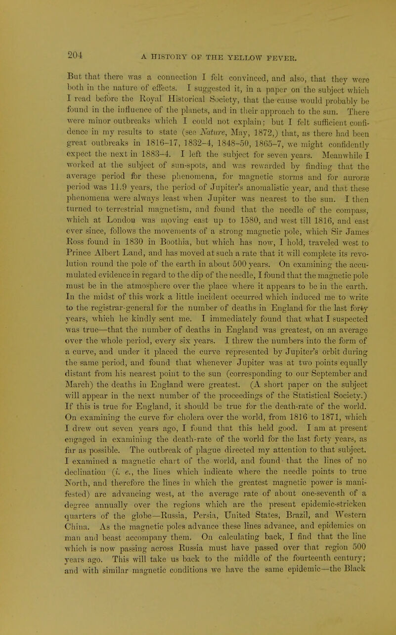 But that there was a connection I felt convinced, and also, that they were both in the nature of effects. I suggested it, in a paper on the subject which I read before the Royal Historical Society, that the cause would probably be found in the influence of the planets, and in their approach to the sun. There were minor outbreaks which I could not explain; but I felt sufficient confi- dence in niy results to state (see Nature, May, 1872,) that, as there had been great outbreaks in 1816-17, 1832-4, 1848-50, 1865-7, we might confidently expect the next in 1883-4. I left the subject for seven years. Meanwhile I •worked at the subject of sun-spots, and was rewarded by finding that the average period for these phenomena, for magnetic storms and for aurorjB period was 11.9 years, the period of Jupiter's anomalistic year, and that these phenomena were always least when Jupiter was nearest to the sun. I then turned to terrestrial magnetism, and found that the needle of the compass, ■which at London was moving east up to 1580, and west till 1816, and east ever since, follows the movements of a strong magnetic pole, which Sir James Ross found in 1830 in Boothia, but which has now, I hold, traveled west to Prince Albert Land, and has moved at such a rate that it will complete its revo- lution round the pole of the earth in about 500 years. On examining the accu- mulated evidence in regard to the dip of the needle, I found that the magnetic pole must be in the atmosphere over the place Avhere it appears to be in the earth. In the midst of this work a little incident occurred which induced me to write to the registrar-general for the number of deaths in England for the last for*y years, which he kindly sent me. I immediately found that what I suspected was true—that the number of deaths in England was greatest, on an average over the whole period, every six years. I thrcAV the numbers into the form of a curve, and under it placed the curve represented by Jupiter's orbit during the same period, and found that whenever Jupiter was at two points equally distant from his nearest point to the sun (corresjDonding to our September and March) the deaths in England were greatest. (A short paper on the subject will appear in the next number of the proceedings of the Statistical Society.) If this is true for England, it shoidd be true for the death-rate of the world. On examining the curve fi)r cholera over the world, from 1816 to 1871, which I drew out seven years ago, I found that this held good. I am at present engaged in examining the death-rate of the world for the last forty years, as far as possible. The outbreak of plague directed my attention to that subject. I examined a magnetic chart of the world, and found that the lines of no declination (i. e., the lines which indicate where the needle points to true North, and therefore the lines in which the greatest magnetic power is mani- fested) are advancing west, at the average rate of about one-seventh of a degree annually over the regions which are the present epidemic-stricken quarters of the globe—Russia, Persia, United States, Brazil, and Western China. As the magnetic poles advance these lines advance, and epidemics on man and beast accompany them. On calculating back, I find that the line which is now passing across Russia must have passed over that region 500 years ago. This Avill take us back to the middle of the fourteenth century; and with similar magnetic conditions Ave have the same epidemic—the Black