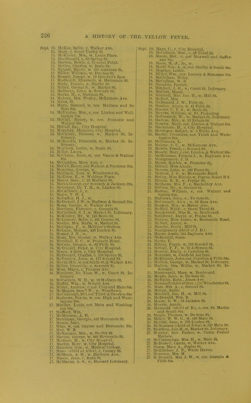 22G Sept. 13. McKeo, Sallie, o, 'Walker Ave. 13. Miirv, I', .Sliorl Tiirlcy SI. 13. Mckinley, Mrs., w, I'.iuiil) Pliiec. 13. Miu'DDimUl, <;, G'i Siniii;; .St. 13. .Morton, IK'ttio, c, Centriil Point. 13. Mc{;oL', Clmrk'S, w, Ik'iile St. 10. Myiiatt, Ilenrv, \v, 23.') Aliil)innii St. 13 Miller, William, w, DuiiliipSt. 13. Mussey, .losepli, w, 10 llowiird's Row. 13. Miiclluirilt, Eliziihell), w, Herniiiulo St. 1:!. Mirty, Tennio, w, Sl)elljv St. 13. Miller, Geor^'eS., w. Market St. 13. MeShean, .lolui, \v, Seventii St. 13. MiirUs, M., c, Miuli.son St. 14. Miilone, Mrs. Wesley, MeLemore Ave. 11. Miles, H. 14. Mayo, Samuel, w, cor. Madison and De Soto Sts. 14. Mcllviiine, Mrs., c, cor. Linden and AVell- iiitfton sts. 14. MeCall, Henry, w, cor. Pontotoc and WulnnlSts. 14. McCiilf, Zae.. City Ho.spital. 14. Mtirpliey, Jlartjiiret, (-ity Hospital. 14. MeCiirley, Thomas, w, Market St. In- firmary. 14. MeRendle, Edmonds, w, Market St. In- firmary. 14. Mnrdock, Lottie, w, Beale St. 14. Miller, Laura. 14. MeC.'lanii, John, w, cor. Vance & Walnut Sts. 14. McOadden. Mary .Ann, c. 14. McGill.Henry.cor.Walnut & Pontotoc Sts. 14. Miinniny;, George, w. 14. Mulligiui, Tom. w, Winchester St. 14. MeEh-oy, E., w, Waldron Place. 14. Mayes, Sam., c, 23 Madison St. 15. Marks,Georiie,cor Seventh & Jackson Sts. 15. MeGre<;or, Or. T. H., w, Linden Sc. 15. McCalli.<5ter, J., c. 15. Major. T. W. J. 15. Mahatlev. H. J., w. 15.- McDowell, J.W.,w,Madison & Second Sts. 15. Maag, George, w. Walker Ave. 15. Morri.«on, Florence, e, Georgia St. 15. McCnllock, S. J.,w, Market St. Infirmary. 15. McKinley, Mr., w, 148 Beale St. 15. MeLemore, Belle, c, 161 (iayoso St. l.'i. Martin, Mrs. Maria, w, Market St. 15. Mulligan, F., w, McGliee's Station. 15. McLane, Jlorgan, 430 Linden St. 15. Mnssar, J. N., w. 1(5. Maatr, Mr.'s. George, w, Walker Ave. l(i. Marshall, E. C, w, Pealiody Hotel. 16. McCain, George, w, 69 Fill'h St. ]6. McDonald, Peter, w, City Hospital. 16. Moses. Albert, e, City Ho.spital. 16. McDonald, Charles, c. 17() Spi ins St. 16. Mc^FreeU'V, John, w, 177 Second St. 16. Marks.Mr.s.,w.cor.Si.\th St.& Walker Ave. 16. Miller, Granville, c, Seventh St. 16. Moss, Major, e. Thomas Ave. 16. Manierre, Dr. Tlios. W., w, Court St. In- firmarv. 16. McCallnm, W. D., w. lOM idison St. 16. MolVat. Wm., w, Wright Ave. 16. Miller, Andrew, e, eor. Clay and Main Sts. 16. McManus, .Sam'l W., w, Woodlawn. 17. Me(;nlloiigh,Bill,cor.Tlnrd &OvertonSts. 17. Mathews, Ferdie, w, cor. High and Wasli- inirion Sts. 17. Moeller, Louis, cor. Main and Washing- ton Sts. 17. Moflr)rd, Wm. 17. McMnn.son, A. IT. 17. Merriman, Georgia, 410 Hernnndo St. 17. Mason, Jam'. 17. Mike, w, cor. Gnyoso and Hernando Sts. 17. -May. W. B. 17. McN'anmrn, Mrs., w, Slvlhy St. 17. Marlon, George, W. 4411 Hernnndo St. 17. Madison. H., w, City Hospiial. 17. Martin, Mary, w. City Hospital. 17. Manclies, Giis., w. Medical (Jollegc. 17. Moon ichild oi Alice), c. Cnnsey St. 17. McMann, A. II., w, Kaybnrn Ave. 17. .\Ia-<on, .liinc, c, Hnth St. 17. McMunus, A. 8., w, Howard Infirmary. Sept. 18. Mays, C, e, CHv Hospital. IH. MeCulloek, Wni , e, .j8 Third St. IS. Moore, Mrs , w, cur. Ma.xwell and Baffer- ans St.,. 18. Moon, W. J., Jr„ w. IK. Morli, (Jus. A.,w,cor. Shelby & South St«. 18. Mogrige, Lottie. 18. .Miller, Win., cor. Looney & Maniwsas St«. IS. McClellan, Wilcv. 18. McCulloin, W. 1). 18. Meayher, I'ulrick. 18. Mitchell, J. H., w, Court St. Infirmarv. 18. Mullett, Ma.s.sy. 18. Mitcliell, Mns. Jiio. IL, w, Mill .St. 18. McNeil, Mrs. 18. .McDonald, J. W., Fifth St. 18. .Mealier, Annie, w, 41 Fifth .St. lU. Monier, C. V. .S , w, Beale St. ly. Meyers, William, w, Ft. Pickering. 19. McConnick, W., w. Market St. Infirmarv. 19. Maltese, Mrs., w, S3 Echols St. 20. Mosehy, Mary, cor. Linden <& Walnut Sts. 20. Mackenzie. H.. c, Citv Hospiuil. 20. McGregor, Robert, w. 3 Wicks Ave. 20. Martin, Cornelius, cor. Third and Wash- ington Sts. 20. McN'amara, L. 20. Malone. C. C, w. MeLemore Ave. 20. Morris, Frank, c. Second St. 20. Moody, .Mary,c,cor. Linden & Walnut Sts. 21. Mc.Menema, Francis J., w, Rayburn Ave. 21. Moiitgomerv, J. D. 21. Marsh, Robbie, w, Pontotoc St. 21. Michel, Miss Annie. 21. Meyers, John, w, 300 Front St. 21. Jlorrow, J. S., w, Hernando Road. 21. McCov, Miss Minnie,w, Pigeon lloo.st R'd. 21. Jlhoon, R. B., w, Poplar St. 21. Mathews, Mrs. F., c, Mackelroy Ave. 21. McCrea, Mr., w. Second St. 21. Morton, William, c, cor. Walnut and Spriii'j; Sts. 21. Mathews, John, c, Be SotoSt. 22. MeConnell, Alex , w, 59 Ross Ave. 23. Morg.-m, Mrs., w, Heiirv Ave. 23. McNeil, Willie, e, Short Tiiird St. 23. ^lonteverdi, MissK., w, Boulevard. 23. McGilvrey, David, w, Poplar St. 23. Morton, jliss Lizzie, w, Hernando Road. 23. McNeil, Annie, w. 23. Moseby, Emily, Mill St. 24. Montgomery (child of J. D.). 24. Moore, Jessie, 504 Rayburn Ave. 21. McDonald, Susie. 34. Marks, F. 21. Milton. Frank, w, 2.«0 Second St. 24. McCall, F. F., w, 10 Jefferson St. 21. Moseby, Emily, c. Carolina St. 24. Mariiaret, w. Canfield Asylum. 2-'). McKiiiney. John,cor. Carolinait Fifth Sts. 25. Mullen, Geors;e, w. Market St. Infirmary. 25. Mullen, Mrs.' Willie, w. Market St. In- fii'iiiary. 2.i. Monteverili, Jfarv, w. Boulevard. 25. Meath. John, w, De Soto St. 25. McNnltv, Robt, Jones Ave. 2.'i. Marshall(childofSam.),110Winchester6t 2.'). ^^oss, Mrs. A., c. Second St. 26. AfcCov. Sallie. 26. Milcliell, Jno. H.. w, Mill St. 2ii. McDonald. Wm. R. 26. Moore. G. W., .54 Jackson St. 26. M nirie, Annie. 26. Maunord ichild of B.), e, cor. St Martin and South Sts. 26. :\Ieath. Thomas, w. De Snto St. 26. Miller, W. W. C, w. 448 Main St. 2(1 Mei ritt, Jane, c. 278 Linden St. 26. ^re^•,■lmnrft (child of .Tohii).w,I3>.) Main St. 27. Slordinn, Jiio.H.,w, Market St. Inlirmary. 27. Mooney, Rev. Father, w, Camp Father iMatliew. 27. McClannalmn, Mr.s. TL. w. Main St 27. McDowell, Carrie, w. Walker Ave. 27, Ma.ssa, Maiv A., Poplar St. 27. Mclvltchen. J. N., White Haven. 2. Morenev, Mrs. M. 27. .M Donald, Mrs. J. W., w, cor. Georgia <t Fifth Sts.