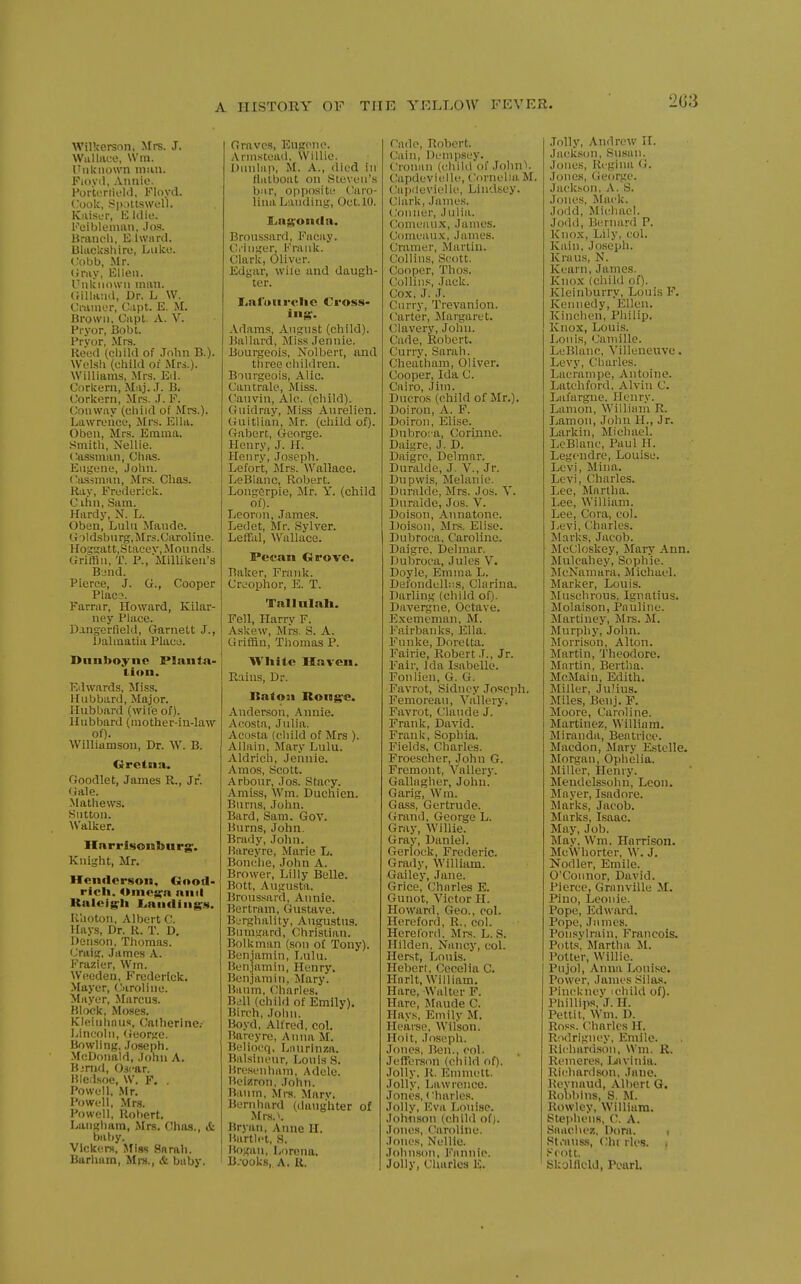 2G3 Wilkerson, Mrs. J. WuUiice, Win. Unknown nmu. Fioyil, Annie. Portoriielii, Floyd. V.ook, Spaltswell. Kiiisur, E Idic. Feiblenian, Jos. Brandi, E.lward. BUickshire, Luke. Cobb, Mr. Gray, Ellen. Unliiiown man. (rillaad, Dr. L W. Cramer, Capt. E. M. Brown, Capt. A. V. Pryor, Bobl. Pryor, Mrs. Heed (child of .John B.). Wel.sli (ehild of Ucs.). Williams, Mrs. Eil. Corkern, Maj. J. B. Corkern, Mrs. .1. F. Conway (child of Mrs.). Lawrence, Mrs. Ella. Oben, Mrs. Emma. Smith, Nellie. Cassman, Chas. Euiiene, John. <;a.s-iman, Mrs. Chas. Ray, Frederick. C ihn, Sam. Hardy, N. L. Oben, Lulu Mande. U-)ldsbnrg,Mrs.Caroliue. Hog!;att,Stacev,Mounds. Griffin, T. P., MilUkea's Bjnd. Pierce, J. G., Cooper Placs. Farrar, Howard, Kilar- uey Place. Dangerfield, Garnett J., Dalmatia Place. Dnnboyne Plaiita- ti(»n. Edwards, Miss. Hubbard, Major. Hubbard (wile of). Hubbard (mother-in-law of). Williamson, Dr. W. B. Orctna. Goodlet, James R., Jr. Gale. Mathews. Sutton. AValker. liar r isonbu rg. Knight, Mr. Henderson, Gootl- ricli. <»me^a and Kalcig^Ii JLaiifliiig^js. Khoton, Albert C. Hays, Dr. R. T. D. Denson, Thomas. Craifj, James A. Frazier, Wm. W(!eden, Frederick. Mayer, Oiroline. Mayer, Marcus. Block, Moses. Kleinhnus, Calherine.- Lincoln, (Jeorfie. Bowling. Joseph. McDonald, Jonn A. Bjnid, Oscar. Bledsoe, W. F. . Powell, .Mr. Powell, Mrs. Powell, Robert. Langham, Mrs. Chas., & baby. Vlckers, Miss Snrah. Barham, Mra., & baby. Graves, Eugene. .\rmstead, Willie. Dunlap, M. A., died in llalboat on Steven's b:ir, opposite (Caro- lina Landing, Oct.lO. £iag;on(la. Broussard, Facay. dinger, Frank. Clark, Oliver. Edgar, wife and daugh- ter. I^alourelie Cross- ing-. Adams, August (child). Ballard, Miss Jennie. Bourgeois, Nolbert, and three children. Bourgeois, Alic. Canirale, Miss. Cauvin, Ale. (child). Guidray, Miss Aurelion. Guitlian, Mr. (child of). Gabert, George. Henry, J. H. Henry, Joseph. Lefort, Mrs. Wallace. LeBlanc, Robert. Longerpie, Mr. Y. (child of). Leoron, James. Ledet, Mr. Sylver. Leffal, Wallace. Pecan Grove. Baker, Frank. Croophor, E. T. Tallnlah. Fell, Harry F. Askew, Mrs. S. A. Griffin, Thomas P. White Haven. Rains, Dr. Baton Rong-e. Anderson, Annie. Acosta, Julia. Acosta (ehild of Mrs ). Allain, Mary Lulu. Aldrich, Jennie. Amos, Scott. Arbour, Jos. Stacy. Amiss, Wm. Duchien. Burns, John. Bard, Sam. Gov. Burns, John. Brady, John. Hareyre, Marie L. Bonche, John A. Brower, Lilly Belle. Bott, Augusta. Broussard, Annie. Bertram, Gustave. Berghality, Augustus. Bumgard, Christian. Bolkman (son of Tony). Benjamin, Lulu. Benjamin, Henry. Benjamin, Mary. Baum, Charles. Bill (child of Emily). Birch, John. Boyd, Alfred, col. Bareyre, Anna M. Beliocq, Linirinza. Balsincur, Louis S. Bresenham, Adele. Beizron, John. Baiim, Mrs. Marv. Bern hard (daughter of Mrs.^. Bryan, Anne H. Bartli't, S. Bogan, Lorcna. B.ooks, A. K. Cade, Robert. Cain, Dempsey. Cronun (child of John'i. Capdeviclle, Cornelia M. Caixlevielk^, Lindscy. Clark, James. (,'onner, Julia. Comeaux, James. Comeau.x, James. Cramer, Martin. Collins, S(U)tt. Cooper, Thos. Collins, Jack. Cox, J. J. Curry, Trevanion. (Carter, Jlargaret. Clavery, John. Cade, Robert. Curry, Sarah. Cheatham, Oliver. Cooper, Ida C. Cairo, .Jim. Dncros (child of Mr.). Doiron, A. F. Doiron, Elise. Dubro; a, Corinne. Daigre, J. D. Daigre, Delmnr. Duralde, J. V., Jr. Dupwis, Melanie. Duralde, Mrs. Jos. Y. Duralde, Jos. V. Doison, Annatone. Doison, Mrs. Elise. Dubroca, Caroline. Daigre. Delmar. Dubroca, Jules V. Doyle, Emma L. Defondelbis, Clarina. Darling (child of). Davergne, Octave. Exememan, M. Fairbanks, Ella. Funke, Doretta. Fairie, Robert J., Jr. Fair, Ida Isabelle. Fonlien, G. G. Favrot, Sidney Joseph. Femoreau, Yallcry. Favrot, Claude J. Frank, David. Frank, Sophia. Fields, Charles. Froescher, John G. Fremont, Vallerj-. Gallagher, John. Garig, Wm. Gass, Gertrude, (irand, George L. Gray, Willie. Gray, Daniel. Gerlock, Frederic. Grady, William. Galley, Jane. Grice, Charles E. Gunot, Victor H. Howard, Geo., col. Hereford, R., col. Hereford. Mrs. L. S. Hilden. Nancy, col. Herst, Louis. Hebert, Cecelia C. Hnrlt, William. Hare, Walter F. Hare, Maude C. Hays, Emily M. Hearse, Wilson. Holt, Joseph. Jones, Ben., col. Jeflfcrson (ehild of). Jolly. R, Emmett. Jolly, Lawrence. Jones, < 'harles. Jolly, Eva Louise. Johnson (child of). Jones, Caroline. Jones, Nellie. Johnson, Fannie. Jolly, Charles E. Jolly, Andrew H. Jackscju, Susan. Jones, Ri gina (i. Jones, (ieorge. Jackson. A. S. Jones, IMack. Jodd, Michael. Jodd, Bernard P. Knox, Lily, col. Kain, Joseph. Kraus, N. Kearn, James. Knox (child of). Kleinburry, Louis F. Kennedy, Ellen. Kinchen, Philip. Knox, Louis. I.ronis, Camille. LeBlanc, Villeneuve. Levy, Charles. Lacrampe, Antoine. Latchford. Alvin C. Lafargne, Henry. Lnnion, William R. Jiamon, John IL, Jr. Larkin, Michael. LeBlanc, Paul H. Legcndre, Louise, Levi, Mina. Levi, Charles. Lee, Martha. Lee, William. Lee, Cora, col. Levi, Charles. Marks, Jacob. McCloskey, Mary Ann. Mulcahey, Sophie. ]\IcNamara, Michael. Marker, Louis. Muschrous, Ignatius. Molaison, Pauline. Martiney, Mrs. M. Murphy, John. Morrison, Alton. Martin, Theodore. Martin, Bertha. McMain, Edith. Miller, Julius. Miles, Benj. P. Moore, Caroline. Martinez, William. Miranda, Beatrice. Macdon, Mary Estelle. Morgan, Ophelia. Miller, Henry. Mendelssohn, Leon. Mayer, Isadore. Marks, Jacob. Marks, Isaac. May, Job. May, Wm. Harrison. McWhorter, W. J. Nodler, Emile. O'Connor, David. Pierce, Granville M. Pino, Leonie. Pope, Edward. Pope, James. Ponsylrain, Francois. Potts, Martha U. Potter, Willie. Pujol, Anna Loui.se. Power, James Sila,s. PincUnev ichild of). Phillips,J. H. Pettit, Wm. D. Ross. Charles H. Rodrigney, Emile. Richard.son, Wm. R. Remeres, Ijivinia. Richardson, Jane. Reviuiud, Albert G. Robbius, S. M. Rowley, William. Stephens, C. A. Snacliez, Dora. i St.-auss, (;hi rles. , i-'rolt. Skolfleld, Pearl.