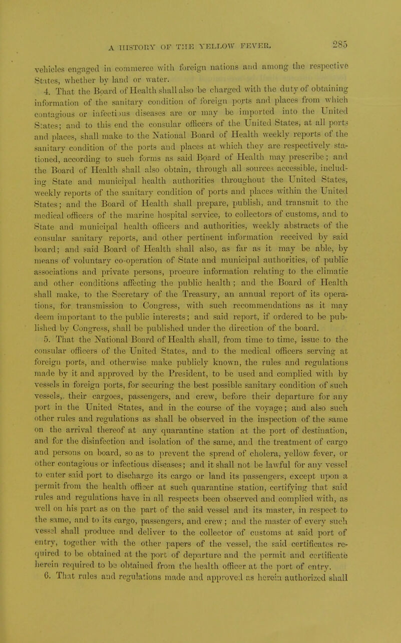 vehicles engaged \n conunerec with foreign nations and among tlie respective States, wliether by land or ^vater. 4. That the Board of Health shall also be charged with the duty of obtaining information of the sanitary condition of foreign iw;'ts and places from which contagious or infecti)us diseases are or may be imported into the United Spates; and to this end the consular officers of the United States, at all ports and i)laces, shall make to the National Board of Health weekly reports of the sanitary condition of the ports and places at which they are respectively sta- tioned, according to such forms as said Board of Health may prescribe; and the Board of Health shall also obtain, through all sources accessible, includ- ing State and municipal health authorities throughout the United States, weekly reports of the sanitary condition of ports and places within the United States; and the Board of Health shall prepare, publish, and transmit to the medical officers of the marine hospital service, to collectors of customs, and to State and municipal health officers and authorities, Aveekly abstracts of the consular sanitary reports, and other pertinent information received by said board; and said Board of Health shall also, as far as it may be able, by means of voluntary co-operation of State and municipal authorities, of public associations and private persons, procure information relating to the climatic and other conditions affecting the public health ; and the Board of Health shall make, to the Secretary of the Treasury, an annual report of its opera- tions, for. transmission to Congress, with such recommendations as it may deem important to the public interests; and said report, if ordered to be pub- lished by Congress, shall be published under the direction of the board. 5. That the National Board of Health shall, from time to time, issue- to the consular officers of the United States, and to the medical officers serving at foreign ports, and otherwise make publicly known, the rules and regulations made by it and approved by the President, to be used and complied with by vessels in foreign ports, for securing the best possible sanitary condition of such vessels,, their cargoes, passengers, and crew, before their dei3arturc for any port in the United States, and in the course of the voyage; and also such other rules and regulations as shall be observed in the inspection of the same on the arrival thereof at any quarantine station at the port of destination, and for the disinfection and isolation of the same, and the treatment of cargo and persons on board, so as to prevent the spread of cholera, yellow fever, or other contagious or infectious diseases; and it shall not be lawful for any vessel to enter said port to discharge its cargo or land its passengers, except upon a permit from the health officer at such quarantine station, certifying that said rules and regulations have in all respects been observed and complied with, as well on his part as on the part of the said vessel and its master, in respect to the same, and to its cargo, passengers, and crew; and the master of every such vessal shall produce and deliver to the collector of customs at said port of entry, together with the other papers of the vessel, the said certificates re- quired to l)e obtained at the port of departure and the permit and certificate herein required to bo obtained from the health officer at the port of entry. 6. That rules and regulations made and app-.-oved as herein authorized shall