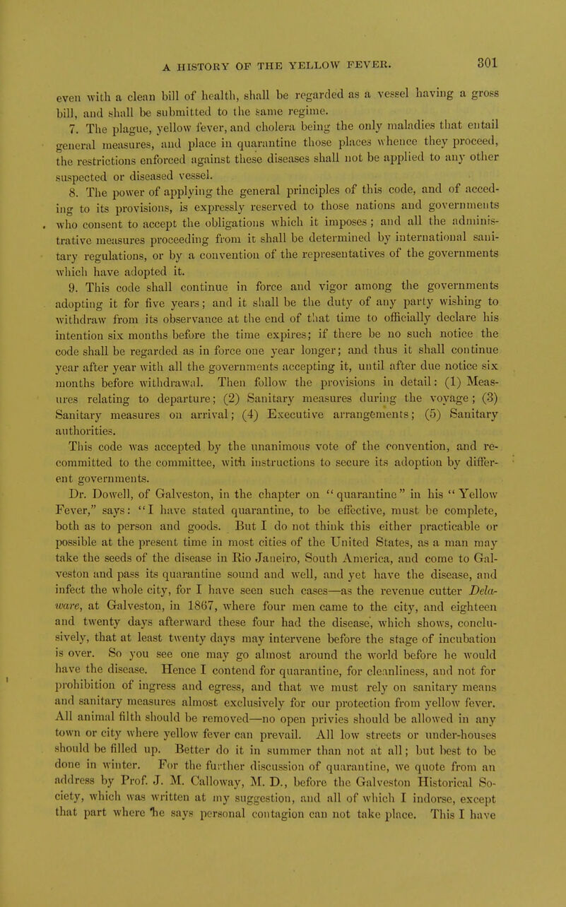 even with a clean bill of health, shall be regarded as a vessel having a gross bill, and shall be submitted to the same regime. 7. The plague, yellow lever, and cholera being the only maladies that entail general measures, and place in quarantine those places whence they proceed, the restrictions enforced against these diseases shall not be applied to any other suspected or diseased vessel. 8. The power of applying the general principles of this code, and of acced- ing to its provisions, is expressly reserved to those nations and governments . who consent to accept the obligations which it imposes ; and all the adminis- trative measures proceeding from it shall be determined by international sani- tary regulations, or by a convention of the representatives of the governments which have adopted it. 9. This code shall continue in force and vigor among the governments adopting it for five years; and it shall be the duty of any party wishing to withdraw from its observance at the end of that time to officially declare his intention six months before the time expires; if there be no such notice the code shall be regarded as in force one year longer; and thus it shall continue year after year with all the governments accepting it, until after due notice six months before withdrawal. Then follow the provisions in detail: (1) Meas- ures relating to departure; (2) Sanitary measures during the voyage; (3) Sanitary measures on arrival; (4) Executive arrangements; (5) Sanitary authorities. This code was accepted by the unanimous vote of the convention, and re- committed to the committee, with instructions to secure its adoption by differ- ent governments. Dr. Do well, of Galveston, in the chapter on quarantine in his Yellow Fever, says: I have stated quarantine, to be effective, must be complete, both as to person and goods. But I do not think this either practicable or possible at the present time in most cities of the United States, as a man may take the seeds of the disease in Rio Janeiro, South America, and come to Gal- veston and pass its quarantine sound and well, and yet have the disease, and infect the whole city, for I have seen such cases—as the revenue cutter Dela- tvare, at Galveston, in 1867, where four men came to the city, and eighteen and twenty days afterward these four had the disease, Avhich shows, conclu- sively, that at least twenty days may intervene before the stage of incubation is over. So you see one may go almost around the world before he Avould have the disease. Hence I contend for quarantine, for cleanliness, and not for prohibition of ingress and egress, and that we must rely on sanitary means and sanitary measures almost exclusively for our protection from yellow fever. All animal filth should be removed—no open privies should be allowed in any town or city where yellow fever can prevail. All low streets or under-houses should be filled up. Better do it in summer than not at all; but best to be done in Avinter. For the further discussion of quarantine, we quote from an address by Prof J. M. Calloway, M. D., before the Galveston Historical So- ciety, which was written at my suggestion, and all of wliich I indoree, except that part where Tie says personal contagion can not take place. This I have