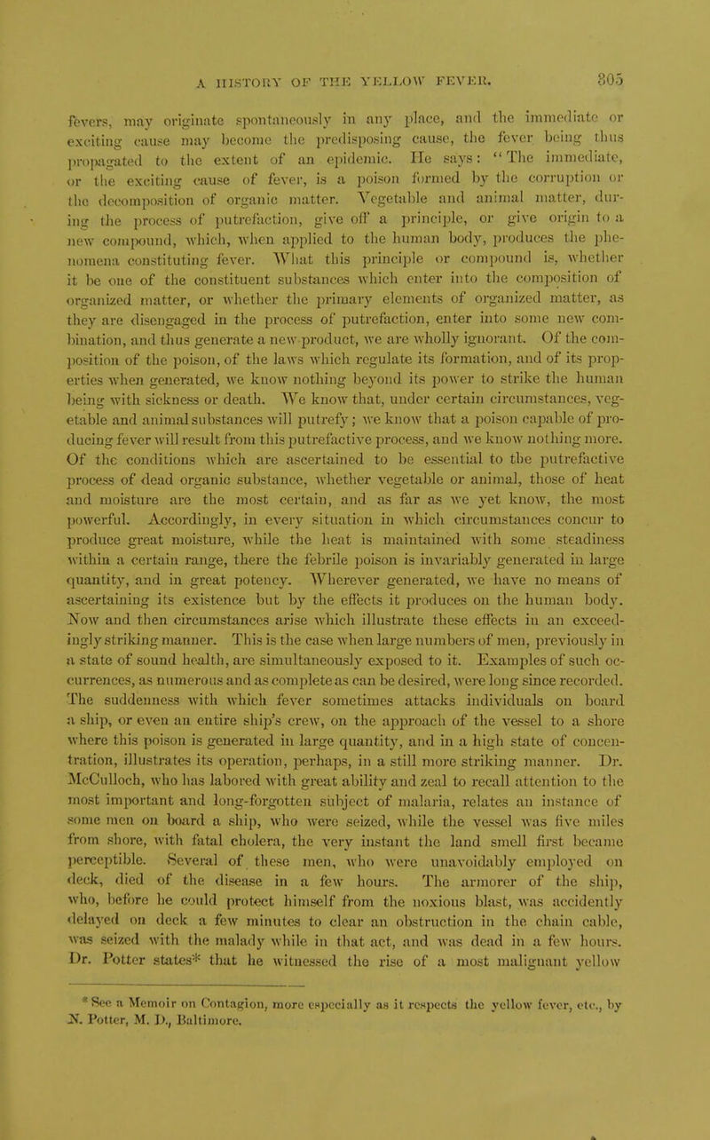 fevers, may originate spontaneoiLsly in any place, and the immediate or exciting cause may become tlie predisposing cause, the fever being thus IH-ojuigated to the extent of an epidemic. He says: The immediate, or the exciting cause of fever, is a poison formed by tlie corruption or the decomposition of organic matter. Vegetable and animal matter, dur- ing the process of putrefaction, give off' a principle, or give origin to ii jiew cojnpound, which, when applied to the human body, produces tlie phe- nomena constituting fever. What this principle or compound is, whether it be one of the constituent substances which enter into the comj)osition of organized matter, or whether the primary elements of organized matter, a.s they are disengaged in the process of putrefaction, enter into some new com- bination, and thus generate a new product, we are wholly ignorant. Of the com- ])0.?itiou of the poison, of the laws which regulate its formation, and of its prop- erties when generated, we know nothing beyond its power to strike the human l)eing with sickness or death. We know that, under certain circumstances, veg- etable and animal substances will putrefy; Ave know that a poison capable of pro- ducing fever will result from this putrefactive process, and we knoAV nothing more. Of the conditions Avhich are ascertained to be essential to the putrefactive process of dead organic substance, whether vegetable or animal, those of heat and moisture are the most certain, and as far as we yet knoAV, the most powerful. Accordingly, in every situation in which circumstances concur to produce great moisture, Avhile the heat is maintained with some steadiness Avithiu a certain range, there the febrile jDoison is invariably generated in large quantity, and in great potency. Wherever generated, we have no means of ascertaining its existence but by the effects it produces on the human body. ]N^ow and then circumstances arise which illustrate these effects in an exceed- ingly striking manner. This is the case when large numbers of men, previously in n state of sound health, are simultaneously exposed to it. Examples of such oc- currences, as numerous and as complete as can be desired, Avere long since recorded. The suddenness Avith Avhich fever sometimes attiicks individuals on board a ship, or eA^en an entire ship's crcAV, on the approach of the vessel to a shore Avhere this poison is generated in large quantity, and in a high state of concen- tration, illustrates its operation, jierhaps, in a still more striking manner. Dr. McCulloch, who has labored Avith great ability and zeal to recall attention to the most important and long-forgotten subject of malaria, relates an instance of .some men on board a ship, Avho Avere seized, Avhile the vessel Avas five miles from shore, Avith fatal cholera, the very instant the land smell first became jjerccptible. ScA'eral of these men, Avho Avere unavoidably employed on deck, died of the disease in a few hours. The armorer of the shiji, Avho, before he could protect himself from the noxious blast, Avas accidently delayed on deck a fcAV minutes to clear an obstruction in the chain cable, Avas seized Avith the malady Avhile in that act, and Avas dead in a fcAV hours. Dr. Potter states* that he Avitnessed the rise of a most malignant 3'ellow *Soc a Memoir on Contagion, more CBpccially as it respects the yellow fever, etc., by X Potter, M. I)., Baltimore.