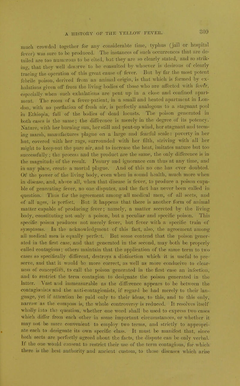 nuicli crowded together for any consideral)le fmic, typhus (jail or hospital fever) was sure to bo produced. Tlit; instances of such occurrences that are de- tailed are too numerous to be cited, but they are so clearly stated, and so strik- ing, that they well des3rve to be consulted by whoever is desirous of clearly tracing the operation of this great cause of fever. But by far the most potent febrile poison, derived from an animal origin, is that which is formed by ox- halations given off from the living botlies of those who are affected with fever, especially when such exhalations are pent up in a close and confined apart- ment. The room of a fever-patient, in a small and heated apartujcnt in Lon- don, with no perflation of fresh air, is perfectly analogous to a stagnant pool hi Ethiopia, full of the bodies of dead locusts. The poison generated in both cases is the same; the difference is merely in the degree of its potency. Nature, with her burning sun, her still and pent-up wind, her stagnant and teem- ing marsh, manufactures plague on a large and fearful scale; poverty in her hut, covered with her rags, surrounded with her filth, striving with all her might to keep out the pure air, and to increase the heat, imitates nature but too successfully ; the process and the product are the same, the only difference is in the magnitude of the result. Penury and ignorance can thus at any time, and in any place, create a mortal plague. And of this no one has ever doubted. Of the power of the living body, even when in sound health, much more when in disease, and, above all, when that disease is fever, to produce a poison capa- ble of generating fever, no one disputes, and the fact has never been called in question. Thus far the agreement among all medical men, of all sects, and of all ages, is perfect. But it hap]^>ens that there is another form of animal matter capable of producing fever; namely, a matter secreted by the living body, constituting not only a jwison, but a peculiar and specific poison. This specific poison produces not merely fever, but fever with a specific train of symptoms. In the acknowledgment of this fact, also, the agreement among all medical men is equally perfect. But some contend that the poison gener- ated in the first ease, and that generated in the second, may both be properly called contagious; others maintain that the apjjlication of the same term to two cases so specifically different, destroys a distinction which it is useful to pre- serve, and that it would be more correct, as well as more conducive to clear- ness of conceptio'ii, to call the poison generated in the firet case an infection, and to restrict the term contagion to designate the poison generated in the latter. Vast and immeasurable as the diflference appears to be between the contagioiiists and the anti-contagionists, if regard be had merely to their lan- guage, yet if attention be paid only to their ideas, to this, and to this only, narrow as the compass is, the whole controversy is reduced. It resolves itself wholly into the question, whether one word shall be used to express two cases which differ from each other in some important circumstances, or whether it may not be more convenient to employ two tern\s, and strictly to appropri- ate each to dc-iignatc its own specific class. It must be manifest that, since both sects are ])erfectly agreed al)Out tl:c facts, the dispute can be only verlial. If the one would consent to restrict their use of the term contagious, for which there is the best authority and ancient custt)m, to those diseases which arise