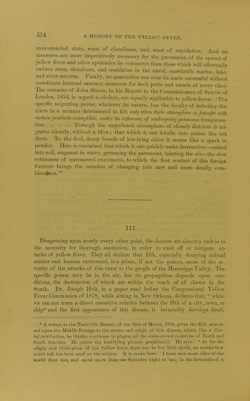 su A lir.STORV OF THE YEIJ,OV.- FFA-EI?. over-crowded state, Avnut c.f cleanliness, and want of ventilation. And no measures nrc more imperatively necessary for the prevention of the spread of yellow fever and other epidemics by commerce than those which will eflectually enforce room, cleanliness, and ventilation in the naval, mercantile marine, lake, ami river services. Finally, no quarantine can ever be made successful without cixirdinate internal sanitary measures for both ports and vessels of every cltt.s«. The remarks of John Simon, in his Keport to the Commissioners of 8ewcrs of London, 1854, in regard to cholera, are equally applicable to yellow fever: 'Tlie specific migrating power, whatever its nature, lias the faculty of infecting dis- tricts in a manner detrimental to life oiihj ivhen their atmosphere is fravght with certain jirodticts sitsceptlbk, under its influence, of wulrrgoivg x>oisonom tramforma- ^'^0)1. . . . Through the unpolluted atmosphere of cleanly districts it mi- grates silently, without a blow; that which it can kindle into' poison lies not there. To the foul, damp breath of low-lying cities it comes like a spai-k to powder. Here is contained that which it can quickly make destructive—soaked into soil, stagnant in water, griraming the pavement, tainting the air—the slow rottenness of unremoved excrement, to which the first contact of this foreign ferment brings the occasion of changing into new and more deadly com- binations.' III. Disagreeing upon nearly every other jjoint, the doctors are almost a unit as to the necessity for thorough sanitation, in order to ward off or mitigate at- tacks of yellow fever. They all declare that fiUh, especially decaying animal matter and human excrement, is a prime, if not the potent, cause of the se- verity of the attacks of this curse to the people of the Mississii^pi Valley. The specific poison may be in the air, but its propagation depends upon con- ditions, the destruction of Avhich are within the i-eacli of all classes in the South. Dr. Joseph Holt, in a j^aiser read before the Congressional Yellow Fever Commission of 1878, while sitting in New Orleans, declares that,  while we can not trace a direct causative l elation between the filth of a city, town, or ship* and the first appearance of this disease, it invariably develops itself. *■ A writer, in the Nasliville Banner, of tlie lOtli of Miircli, 1879, gives tl»e fillli atteiul- :int upon tlie Middle Passage as the Roiirce and origin of tliis disease, whicli, lii^e a dire- (iil rclril)nlion, lie thinks, oontinucs to [iliigne all the slavc-ciirscd countries of Xorlh and South Anurica. He paints the horrifying picture graphically. Ilesnys: As for the origin and hirth-place of the yellow fever, there can be but little doubt, no iiiiittcrhow much ink lias been used on the snhject. It is ocean born. I Iiavc seen more sides of the world than one, and spent more than one Saturday night at'scii,'in the forecastle of a