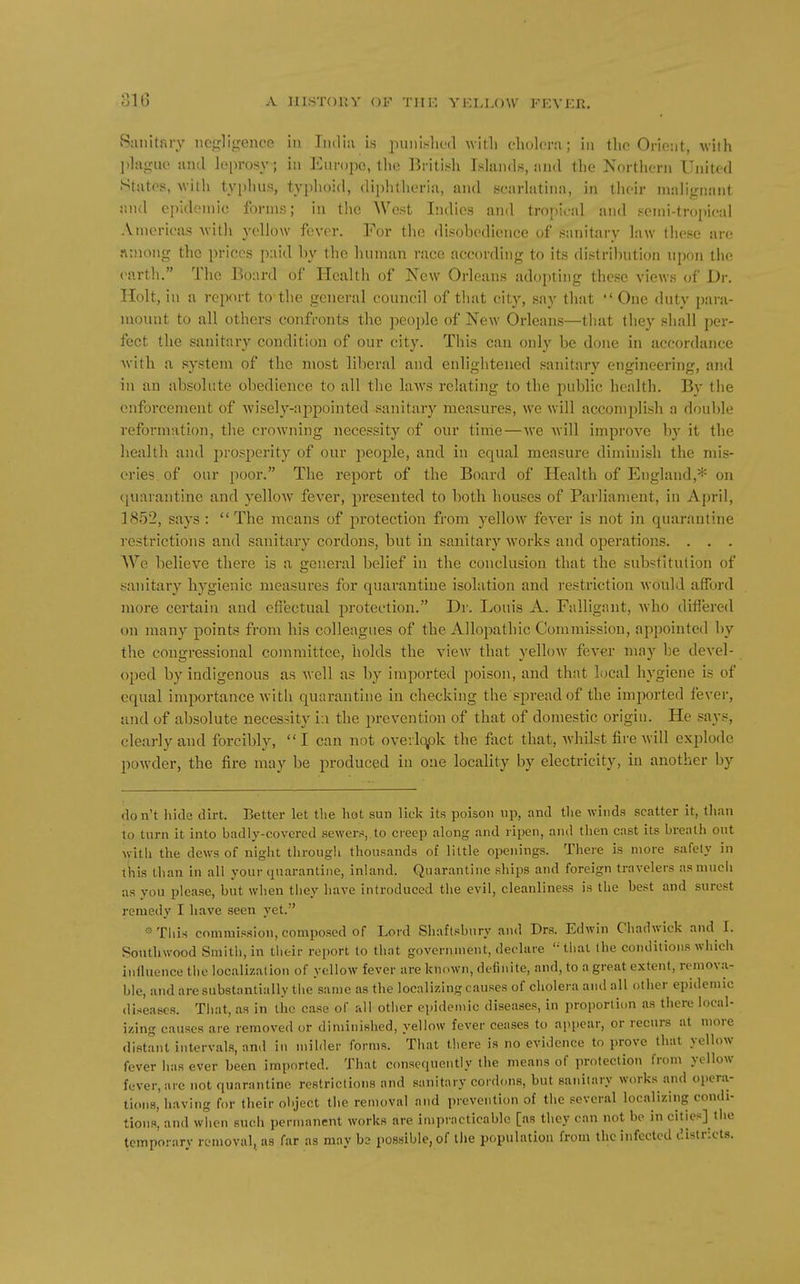 Sanitary iicj^ligence in India is punislu-d with cholera; in the Orient, with phijruo and h'prosy; in Europe, tlie liriti.sh Islands, and the Northern United States, Avith typhus, typhoid, di])h(heria, and scarlatina, in their malignant and ei)ideniio forms; in the West Indies and tropical and seini-troi)ieal Americas Avith yellow fever. For the disobedience of sanitai-y law these are ninong the prices paid by the human race according to its distribution upon the (>arth. The Board of Health of New Orleans adopting these views of Dr. Holt, in a report to the general council of that city, say that One duty para- mount to all others confronts the people of New Orleans—that they shall per- fect the sanitary condition of our city. This can only be done in accordance with a system of the most liberal and enlightened sanitary engineering, and in an absolute obedience to all the laAvs relating to the public health. By the enforcement of wisely-appointed sanitary measures, we will accomplish a double reformation, the crowning necessity of our time—■\ve will improve by it the health and prosperity of our people, and in equal measure diminish the mis- eries, of our poor. The report of the Board of Health of England,* on (piarantine and yellow fever, presented to both houses of Parliament, in April, 1852, says :  The means of protection from yellow fever is not in quarantine restrictions and sanitary cordons, but in sanitary works and ojierations. . . . We believe thei'e is a general belief in the conclusion that the substitution of sanitary hygienic measures for quarantine isolation and restriction would afford more certain and effectual protection. Dr. Louis A. Falligant, who differed on many points from his colleagues of the Allopathic Commission, appointed by the congressional committee, holds the view that yellow fever may be devel- oped by indigenous as well as by imported poison, and that local hygiene is of equal importance with quarantine in checking the spread of the imported fevei-, ajid of absolute necessity i:i the prevention of that of domestic origin. He says, clearly and forcibly, I can not oveilqpk the fact that, whilst fire will explode powder, the fire may be produced in one locality by electricity, in another by don't hide dh-t. Better let the hot sun lick its poison up, and the winds scatter it, than to turn it into badly-covered sewers, to creep along and lipen, and then cast its breath out with the dews of night through thousands of little openings. There is more safely in t^iis than in all your quarantine, inland. Quarantine ships and foreign travelers as much as you please, but when they have introduced the evil, cleanliness is the best and surest remedy I have seen yet. •« This commission, composed of Lord Shaftsbury and Dr.s. Edwin Chadwick and I. Southwood Smith, in their report to that government, declare '■' that the conditions which influence the localization of yellow fever are known, definite, and, to a great extent, remova- ble, and are substantially the same as the localizing causes of cholera and all other epidemic diseases. That, as in tlic case of all other epidemic diseases, in proportion as there local- izing causes are removed or diminished, yellow fever ceases to appear, or recurs at more distant intervals, and in milder forms. That there is no evidence to prove that yellow fever has ever been imported. That consequently the means of protection from yellow fever, are not quarantine restrictions and sanitary cordons, but sanitary works and opera- tions, hav ing for their object the removal and prevention of the several localizing condi- tions, and when such permanent works are impracticable [as they can not be in cities] the temporarv removal, as far as may hs possible, of the population from tlic infected districts.