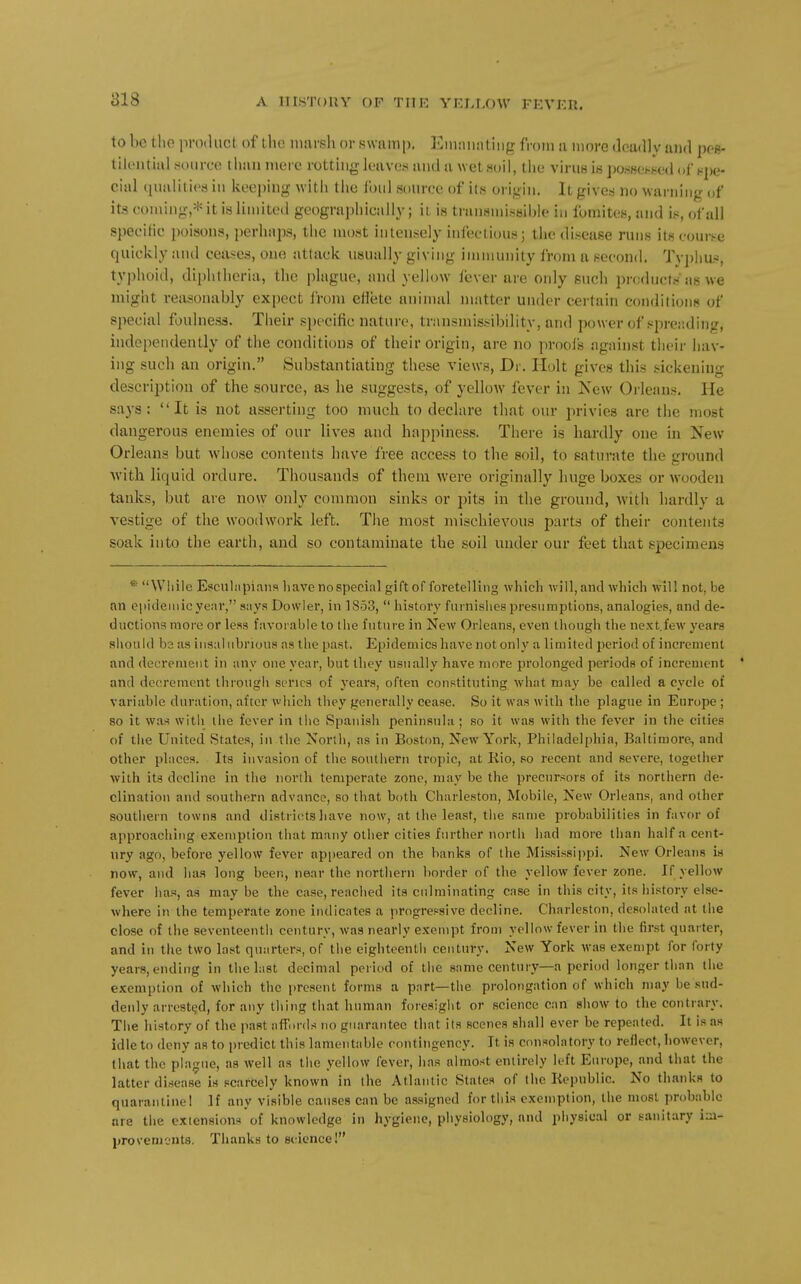 to be the product of the nuirsh or swnmp. l^^iuiuintiiig from a more deadly and pee- tilontial source t lian mere rotthig leaves and a wet soil, the virus is possetieed of spe- cial (lualilics iu keeping with the foul source of its origin. It gives no warning of its coming,* it is limited geographically; it is transmisbible in fomites, and is, of all specific poisons, perhaps, the most intensely infectious; the disease ruus its course quickly and ceases, one attack usually giving immunity from a second. Ty])lius, tyi)hoid, diphtheria, the plague, and yellow fever are only such products as we might reasonably expect from effete animal matter under certain conditions of special foulness. Their specific nature, transmissibility, and power of sprei'.ding, independently of the conditions of their origin, are no proofs against tlicir hav- ing such an origin. Substantiating these views, Dr. Holt gives this sickening description of the source, as he suggests, of yellow fever in New Orleans. He says: It is not asserting too much to declare that our privies are the most dangerous enemies of our lives and happiness. There is hardly one in New Orleans but whose contents have free access to the soil, to saturate the ground whh. liquid ordure. Thousands of them were originally huge boxes or wooden tanks, but are now only common sinks or pits in the ground, with hardly a vestige of the woodwork left. The most mischievous parts of their contents soak into the earth, and so contaminate the soil under our feet that specimens *■ Wliile Escnliipians liavenospecialgiftof foretelling which will, and which will not, be an epidemic year, says Dowler, in 1853,  history furnishes presumptions, analogies, and de- ductions more or less favorable to the future in New Orleans, even though the next.few years sliould hz as insalubrious as the past. Epidemics have not only a limited period of increment and decrement in any one year, but they usually have more prolonged periods of increment * and decrement through series of years, often constituting what may be called a cycle of variable duration, after which they generally cease. So it was with the plague in Europe ; so it was witli the fever in tiic Spanish peninsula ; so it was with the fever in the cities of the United States, in the North, as in Boston, New York, Philadelphia, Baltimore, and other places. Its invasion of the southern tropic, at Kio, so recent and severe, together with its decline in the north temperate zone, may be the precursors of its northern de- clination and southern advance, so that both Charleston, Mobile, New Orleans, and other southern towns and districtsliave now, at the least, the same probabilities in favor of approaching exemption that many other cities further north had more than half a cent- ury ago, before yellow fever appeared on the banks of the Mississippi. New Orleans is now, and has long been, near the northern border of the yellow fever zone. If yellow fever has, as may be the case, reached its culminating case in this city, its history else- where in the temperate zone indicates a progressive decline. Charleston, desolated at tiie close of the seventeentii century, was nearly exempt from yellow fever in the first quarter, and in the two last quarters, of the eighteenth century. New York was exempt for forty years, ending in the last decimal period of the same century—a period longer than the exemptH)n of which the present forms a part—the prolongation of which may be sud- denly arrested, for any thing that human foresight or science can show to the contrary. Tiie history of the past affords no guarantee that its scenes shall ever be repeated. It is as idle to deny as to predict this lamentable contingency. It is consolatory to reflect, however, that the pla>jue, as well as the yellow fever, has almost entirely left Europe, and that the latter disease is scarcely known in the Atlantic States of (he Republic. No thanks to quarantine! If any visible causes can be assigned for tiiis exemption, the most probable are tiie extensions of knowledge in hygiene, physiology, and physical or sanitary iui- provements. Thanks to ecicnce!