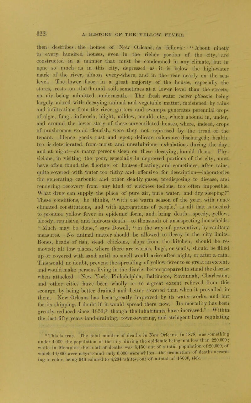 322: then-:describes. the homes of New Orleans, as follows:  About ninety in every hundred houses, even iii the richer portion of the city, tire constructed in a manner that must be Condemned in any climate, but in nync so much as in this city, depressed as. it is below the high-water mark of the river, almost every-where, and in the rear nearly on tlie sea- level. The lower .floor, in a great majority of the houses, especially the stores, rests on the humid soil, sometimes at a lower level than the streets, no air being admitted underneath. The fresli water neiver pliocene being largely mixed Avith decaying animal and vegetable matter, moistened by rains' and infiltrations from the river, gutters, and swamps, generates perennial crops of algte, fungi, infusoria, blight, mildew, mould, etc., which abound in, under, and around the lower story of these unventilated houses, where, indeed, crops of mushrooms w^ould flourish, were they not repressed by the tread of the tenant. Hence goods rust and spot; delicate colors are discharged ; health, too, is deteriorated, from moist and unsalubrious exhalations during the day, and at night—as many persons sleep on these decaying, humid floor.-?. Phy- sicians, in visiting the poor, especially in depressed portions of the city, must have often found the flooring of houses floating, and sometimes, after rains, quite covered with water too-filthy and ofiensive for description—laboratories for generating carbonic and other deadly gases, predisposing to disease, and rendering recovery from any kind of sickness tedious, too often impossible. What drug can supply the place of pure air, pure water, and dry sleeping? These conditions, he thinks,  with the warm season of the year, with unac- climated constitutions, and with aggregations • of people, is all that is needed- to produce yellow fever in epidemic form, and bring death—speedy, yellow, bloody, repulsive; and hideous death—to thousands of unsuspecting households. Much may be done, says Dowell, in the way of i^reventive, by sanitary measures. No animal matter should be allowed to decay in the city limits; Bones, heads of fish, dead chickens, slops from the kitchen, should be re- moved; all low places, where there are worms, bugs, or snails, should be filled up or covered with sand until no smell would arise after night, or after a rain. This would, no doubt, prevent the spreading of yellow fever to so great an extent,, and would make persons living in the disti'ict better prepared to stand the disease when attacked. New York, Philadelphia, Baltimore, Savannah, Charleston, and other cities have been wholly or to a great extent relieved from this scourge, by being better drained and better sewered than when it prevailed in them. New Orheans has been greatly improved by its water-works, and but for its shipping, I doubt if it would spread there now. Its mortality has been greatly reduced since 1853,* though the inhabitants, have increased. Within tlu- last fifty years land-draining, town-sewering, and stringent laws regulating ■»This is true. Tlie total number of doMths in New Orleans, in 187S, was something under 4,000, the population of the city during tlic epidemic being not less than 220.000; wiiile in Memphix, thG-lotal of deaths was o,loO out of a total population of-20,000, of which 14,000 were negroes and only 0,000 were wliites—the proportion (>f deatii.s accord- ing to color, being 94C colored to 4,204 whiter, out of a total of ir^OOO, sick.