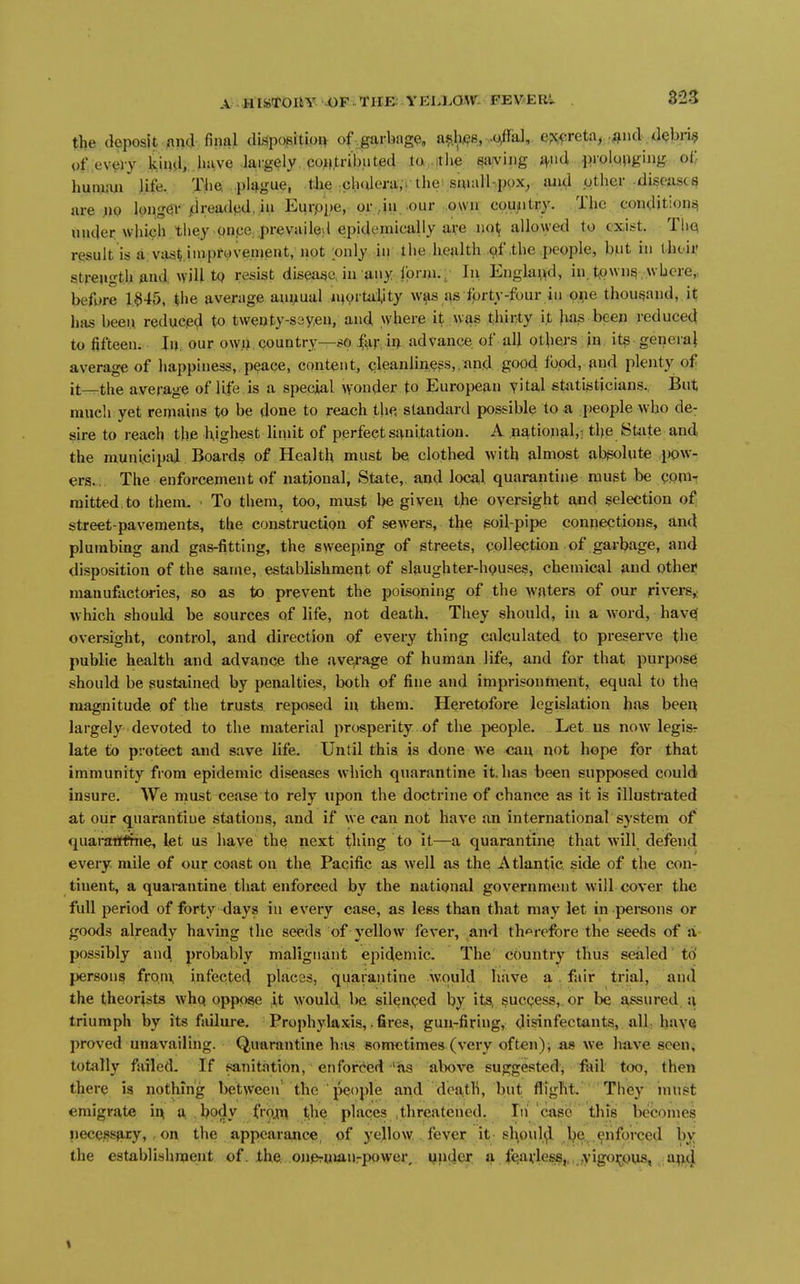 the deposit jind filial dispositioi^ of garbage, ash.(?s,-c^aJ,. e?Q^;reta^ .^nd debri§ of every tcii»d,, h!ive largely coMU-ibuted to itlie paying iV^ l?iolQPg'»ig oi; hunwn life. The plt^gue, the ;ch(Uera,r the small-pox, luid other disease^ are ji)0 long0t-/Jread^d, iii Eurppe, or ,iu, .our own coujutry. The conditioni^ under which they pnpe.,pre vailed epidemically are no^ allowed to exist. TliQ result is a:vasti.impf0ven>ent, apt ;only. in the health cff,the people, but in ihoir Strength find will tQ resist disease, in any Ibrm., In E^gla^>d, in town^ where,, before 1§45, the average ani,xual n^ortiiiity was as fprty-four in one thousand, it has been reduced to twenty-sayeu, and where it was thirty it )ui^ been reduced to fifteen. lu our ow.ij, country—80 |ar, i^ advance of all others in. it§ generai average of happiness, peace, content, qleanlin^^s,.and good food, find plenty of it—the average of life is a special wonder to European yital statijsticians.. But much yet remains to be done to reach the standard possible to a people who de- sire to reach the highest liinit of perfect sanitation. A national,; the State and the municipal Boards of Health must be, clothed with almost absolute pow- ers.. The enforcement of national, State, and local quarantine must be (;pni-r mitted.to them. • To them, too, must be given the oversight and selection of street-pavements, the construction of sewers, the soil-pipe connections, and plumbing and gas-fitting, the sweeping of streets, collection of garl?age, and disposition of the same, establishment of slaughter-houses, chemical and other manufactories, so as to prevent the poisoning of the waters of our rivers,: which should be sources of life, not death. They should, in a word, have( oversight, control, and direction of every thing calculated to preserve the public health and advance the ave^rage of human life, and for that purpose should be sustained by penalties, both of fine and imprisontaent, equal to thq magnitude of the trusts, reposed in them. Heretofore legislation has been largely devoted to the material prosperity of the people. Let us now legisr late to pi-otect and save life. Until this is done we can not hope for that immunity from epidemic diseases which quarantine it. has been supposed could insure. We rnust cease to rely upon the doctrine of chance as it is illustrated at oiir quaranfiue stations, and if we can not have an international system of quaratfthie, let us have the next thing to it—a quarantine that will defend every mile of our coast on the Pacific as well as the Atlantic side of the con- tinent, a quai-antine that enforced by the national government will cover the full period of forty days in every case, as less than that may let in pei-sons or goods already having the seeds of yellow fever, and th'^refore the seeds of a possibly and probably malignant epidemic. The country thus sealed to' persons fronx infeetec^ places, quarantine would have a . fair trial, and the theorists whq oppose it would, be silenqed by its, sucgess,. or be assured a triumph by its failure. Prophylaxis,. fires, gun-firiug, disinfectants, all. have proved unavailing. Quarantine has sometimes (very often), as we have seen, totally failed- If sanitation, enforced 'as above suggested, foil too, then there is nothing between' the ' people and death, but flight. They inust emigrate ir^ a. ,l?ody froji^ t^he places .threatened. Iti case this becomes necQSsai:y> on the appearance, pf yellow fever it sl^pul^ l^e. .enforced by the establish men t of. the. onprUianrpowei\ Mndei; a feJivles8,,,.,yigo>jQus, .a^d