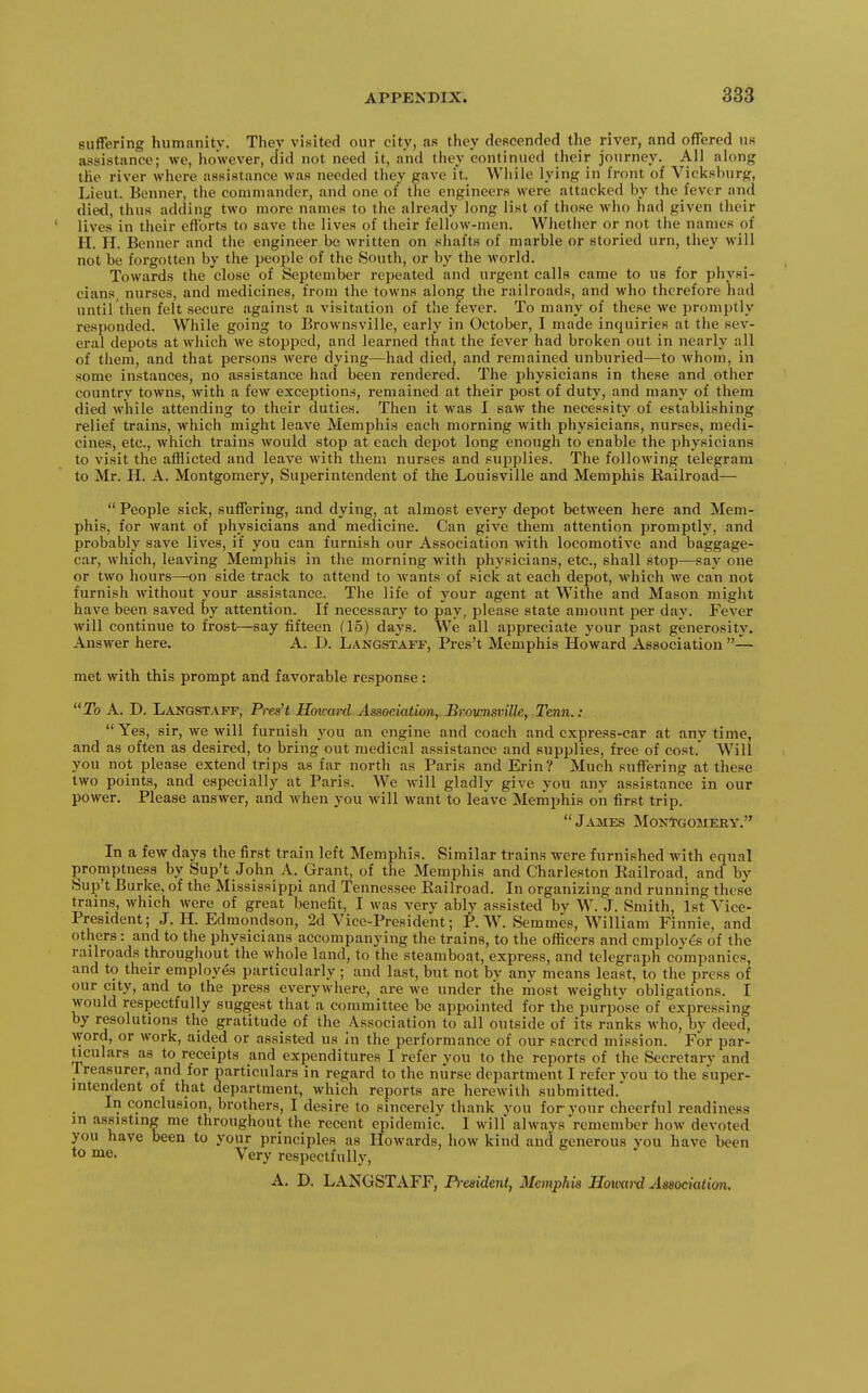 suffering humanity. They visited our city, as they descended the river, and offered us assistance; we, however, did not need it, and they continued their journey. All along the river where assistance was needed they gave it. While lying in front of Vicksburg, Lieut. Benner, the commander, and one of the engineers were attacked by the fever and died, thus adding two more names to the already long list of those who had given their lives in their efforts to save the lives of their fellow-men. Whether or not the names of H. H. Benner and tlie engineer be written on shafts of marble or storied urn, they will not be forgotten by the people of the South, or by the world. Towards the close of September repeated and urgent calls came to us for physi- cians, nurses, and medicines, from the towns along the railroads, and who therefore had until then felt secure against a visitation of the fever. To many of these we promptly responded. While going to Brownsville, early in October, I made inquiries at the sev- eral depots at which we stopped, and learned that the fever had broken out in nearly all of tliem, and that persons were dying—had died, and remained unbnried—to whom, in some instances, no assistance had been rendered. The ijhysicians in these and other country towns, with a few exceptions, remained at their post of duty, and many of them died while attending to their duties. Then it was I saw the necessity of establishing relief trains, which might leave Memphis each morning with physicians, nurses, medi- cines, etc., which trains would stop at each depot long enough to enable the physicians to visit the afflicted and leave with them nurses and supplies. The following telegram to Mr. H. A. Montgomery, Superintendent of the Louisville and Memphis Railroad—  People sick, suffering, and dying, at almost every depot between here and Mem- phis, for want of physicians and medicine. Can give them attention promptly, and probably save lives, if you can furnish our Association with locomotive and baggage- car, which, leaving Memphis in the morning with physicians, etc., shall stop—say one or two hours—on side track to attend to wants of sick at each depot, which we can not furnish without your assistance. The life of your agent at Withe and Mason might have been saved by attention. If necessary to pay, please state amount per day. Fever will continue to frost—say fifteen (15) days. We all appreciate your past generosity. Answer here. A. D. Langstaff, Pres't Memphis Howard Association — met with this prompt and favorable response : To A. D. Langstapf, PreaH Howard Association^ JBrovmsville, Tenn.:  Yes, sir, we will furnish you an engine and coach and express-car at any time, and as often as desired, to bring out medical assistance and supplies, free of cost. Will you not please extend trips as far north as Paris and Erin? Much suffering at these two points, and especially at Paris. We will gladly give you any assistance in our power. Please answer, and Avhen you will want to leave Memphis on first trip,  James MoNtooMERY. In a few days the first train left Memphis. Similar trains were furnished with equal promptness by Sup't John A. Grant, of the Memphis and Charleston Kailroad, and by Sup't Burke, of the Mississippi and Tennessee Railroad. In organizing and running these trains, which were of great benefit, I was very ably assisted by W. J. Smith, 1st Vice- President; J. H. Edmondson, 2d Vice-President; P. W. Semmes, William Finnic, and others: and to the physicians accompanying the trains, to the officers and employes of the railroads throughout the whole land, to the steamboat, express, and telegraph companies, and to their employes particularly ; and last, but not by any means least, to the press of our city, and to the press everywhere, are we under the most weighty obligations. I would respectfully suggest that a committee be appointed for the purpose of expressing by resolutions the gratitude of the Association to all outside of its ranks who, by deed, word, or work, aided or assisted us in the performance of our sacred mission. For par- ^culars as to receipts and expenditures I refer you to the reports of the Secretary and rreasurer, and for particulars in regard to the nurse department I refer vou to the super- intendent of that department, which reports are herewith submitted. In conclusion, brothers, I desire to sincerely thank you for your cheerful readiness in assisting me throughout the recent epidemic. I will always remember how devoted you have been to your principles as Howards, how kind and generous you have been to me. Very respectfully, A. D. LANGSTAFF, Prmdent, Memphis Houm-d Association,