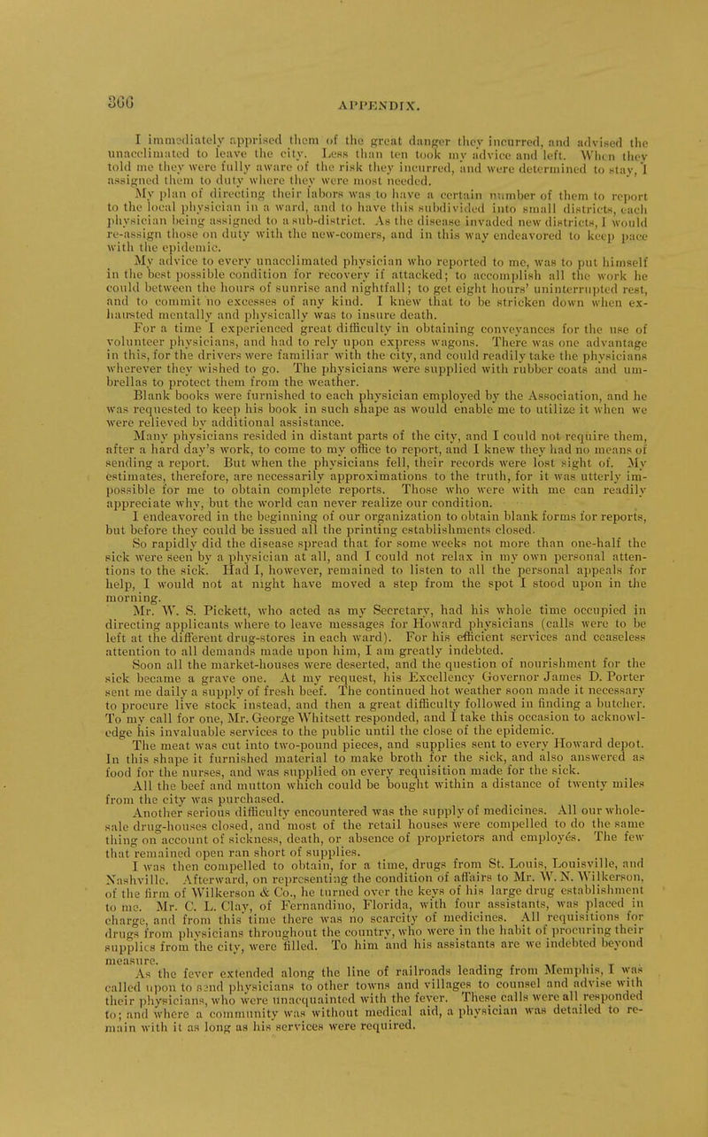 3GG I iruineillately apprised tlicni of the great danger tliey incurred, and adviwed the unacoliuiatod to leave the city. Less than ten took my advice and left. When thev told me tliey were fully aware of the ri.^k they incurred, and were determined to stay,'l assigned them to duty wliere tliey were most needed. My plan of directing their labors was to have a certain number of tliem to report to the local physician in a ward, and to have this subdivided into Kuiall districts, each }ihysician being assigned to a sub-district. As the disease invaded new districts, 1 would re-assign tliose on duty witli the new-comers, and in this way endeavored to keep pace with the epidemic. My advice to every unacclimated physician who reported to me, was to put himself in the best pos.sible condition for recovery if attacked; to accomplish all the work he could between the hours of sunrise and nightfall; to get eight hours' uninterrui)ted rest, and to commit no excesses of any kind. I knew tliat to be .stricken down when ex- liau'sted mentally and physically was to insure death. For a time I experienced great difficulty in obtaining conveyances for the use of volunteer physicians, and had to rely upon express wagons. There was one advantage in this, for the driver.s were familiar with the city, and could readily take the physicians wherever they wished to go. The physicians were supjDlied with rubber coats and um- brellas to protect them from the weather. Blank books were furnished to each physician employed by the Association, and he was requested to keep his book in such shape as would enable me to utilize it when we were relieved by additional assistance. Many physicians resided in distant parts of the city, and I could not require them, after a hard day's work, to come to my office to report, and I knew they had no means of sending a report. But when the physicians fell, their records were lost sight of. My estimates, therefore, are necessarily approximations to the truth, for it was utterly im- possible for me to obtain complete reports. Those who were with me can readily appreciate why, but the world can never realize our condition. I endeavored in the beginning of our organization to obtain blank forms for reports, but before they could be issued all the printing establishments closed. So rapidly did the disease spread that for some weeks not more than one-half the sick were seen by a phj'sician at all, and I could not relax in ray own personal atten- tions to the sick. Had I, however, remained to listen to all the personal appeals for help, I would not at night have moved a step from the spot I stood upon in the morning. Mr. W. S. Pickett, who acted as my Secretary, had his whole time occupied in directing applicants where to leave messages for Howard physicians (calls were to be left at the difTerent drug-stores in each ward). For his efficient services and ceaseless attention to all demands made upon him, I am greatly indebted. Soon all the market-houses were deserted, and the question of nourishment for the sick became a grave one. At my request, his Excellency Governor James D.Porter sent me daily a supply of fresh beef. The continued hot weather soon made it necessary to procure live stock instead, and then a great difficulty followed in finding a butcher. To my call for one, Mr. George Whitsett responded, and I take this occasion to acknowl- edge ills invaluable services to the public until the close of the epidemic. The meat was cut into two-pound pieces, and supplies sent to every Howard depot. In this shape it furnished material to make broth for the sick, and also answered as food for the nurses, and was supplied on every requisition made for the sick. All the beef and mutton which could be bought within a distance of twenty miles from the city was purchased. Another serious difficulty encountered was the supply of medicines. All our whole- sale drug-houses closed, and most of the retail houses were compelled to do the same thing on account of sickness, death, or absence of proprietors and employes. The few that remained open ran short of supplies. I was then compelled to obtain, for a time, drugs from St. Louis, Louisville, and Nashville. Afterward, on representing the condition of affairs to Mr. W. N. Wilkerson, of the firm of Wilkerson & Co., he turned over the keys of his large drug establishment to me. Mr. C. L. Clay, of Fernandino, Florida, with four assistants, was placed in charge, and from this time there was no scarcity of medicines. All requisitions for drugs from phvsicians throughout the country, who were in the habit of procuring then- supplies from the city, were filled. To him and his assistants arc we indebted beyond measure. , , ,. , i • t As the fever extended along the line of railroads leading from Memphis, 1 was called upon to R3nd physicians to other towns and villages to counsel and advise with their physicians, who were unacquainted with the fever. These calls were all responded to; and where a community was without medical aid, a physician was detailed to re- main with it as long aa his services were required.