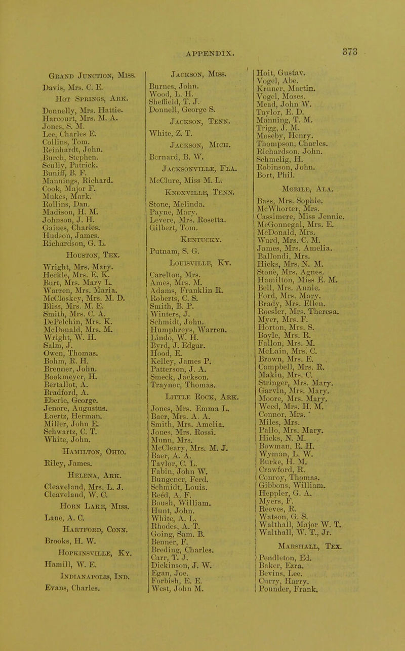 Grand Junction, Miss. Davis, Mrs. C. E. Hot Springs, Ark. Donnelly, Mrs. Hattie. Ilarcourt, Mrs. M. A. •Tones, S. ^I. Lee, diaries E. Collins, Tom. Eeinliardt, John. Bureli, Stephen. SeiiUv, Patrick. Buniff, B. F. [Mannings, Richard. Cook, Major F. Mlikes, Mark. Eollins, Dan. JSIadison, H. M. Johnson, J. H. Gaines, Charles. Hudson, James. Eichardson, G. L. Houston, Tex. Wright, Mrs. Mary. Heckle, Mrs. E. K. Burt, Mrs. Mary L. AVarren, Mrs. Maria. McCloskev, Mrs. M. D. Bliss, Mrs. M. E. Smith, Mrs. C. A. DePelchin, Mrs. K. McDonald, Mi-s. M. Wright, W. H. Salni, J. Owen, Thomas. Bohm, E. H. Brenner, John. Bookmeyer, H. Bertallot, A. Bradford, A. Eberle, George. Jenore, Augustus. Laertz, Herman. Miller, John E. Schwartz, C. T. White, John, Hamilton, Ohio. Eiley, James. Helena, Ark. Cleaveland, Mrs. L. J. Cleaveland, W. C. Horn Lake, Miss. Lane, A. C. Hartford, Conn. Brooks, H. W. HOPKINSVILLE, Ky. Ham ill, W. E. Indianapolis, Ind. Evans, Charles. Jackson, Miss. Burnes, John. Wood, L. H. Shcflield, T. J. Donnell, George S. Jackson, Tenn, White, Z. T. Jackson, INIxch. Bernard, B. W. Jacksonville, Fla. McClure, Miss M. L. Ivjjoxville, Tenn. Stone, Melinda. Payne, Mary. Levere, Mrs. Eosetta. Gilbert, Tom. Kentucky. Putnam, S. G. Louisville, Ky, Carelton, Mrs. Ames, Mrs. M. Adams, Franklin E, Eoberts, C. S, Smith, B. P. Winters, J. Schmidt, John. Humphrevs, Warren. Lindo, W: H. Byrd, J. Edgar. Hood, K Kelley, James P. Patterson, J. A. Smeck, Jackson. Traynor, Thomas. Little Eock, Ark. Jones, Mrs. Emma L. Baer, Mrs. A. A, Smith, Mrs, Amelia. Jones, Mrs. Eossi. Munn, Mrs. McCleary, Mrs, M, J. Baer, A. A, Taylor, C, L. Fabin, John W. Bungener, Ferd. Schmidt, Louis. Eeed, A. F. Boush, William. Hunt, John. White, A, L, Elipdes, A, T, Going, Sam, B, Benner, F, Breding, Charles, C:irr, T, J. Dickinson, J, W. Egan, .Joe. Forl)ish, E. E. West, John M. Hoit, Gustav. Vogel, Abe. Kruner, Martin. Vogel, Moses. Mead, John W. Taylor, E. D. Manning, T. M. Trigg, J. M. Moseby, Henry. Thompson, Charles. Eichardson, John. Schmelig, H. Eobinson, John, Bort, Phil, Mobile, Ala. Bass, Mrs. Sophie. McWhorter, Mrs. Cassimere, Miss Jennie, McGonnegal, Mrs, E. McDonald, Mrs, Ward, Mrs. C. M, James, Mrs, Amelia. Ballondi, Mrs, Hicks, Mrs, K M. Stone, Mrs, Agnes, Hamilton, Miss E. ^L Bell, Mrs. Annie. Ford, Mrs. Mary. Brady, Mrs. Ellen. Eoesier, Mrs. Theresa. Myer, Mrs. F. Horton, Mi's. S. Boyle, Mrs. E. Fallon, Mrs. M. McLain, Mrsi C, Brown, Mrs. E, Campbell, Mrs. E. Makiu, Mrs. C, Stringer, Mrs. Mary. Garvin, Mrs. Mary. Moore, Mrs. Mary. Weed, Mrs. H. M. Connor, Mrs. * Miles, Mrs. Pallo, Mrs. Mary. Hicks, N. M. Bowman, E. H. Wvman, L. W. Biirke, H. >L Crawford, E. Conroy, Thomas. Gibbons, William. PIcppler, G. A. Myers, F. Beeves, E. Watson, G. S. Walthall, Major W. T. Walthall, W. T., Jr. ^LvRPIIALL, Tex. Pendleton, Ed. Baker, Ezra, Bevins, Lee, Curry, Harry. Pounder, Frank.