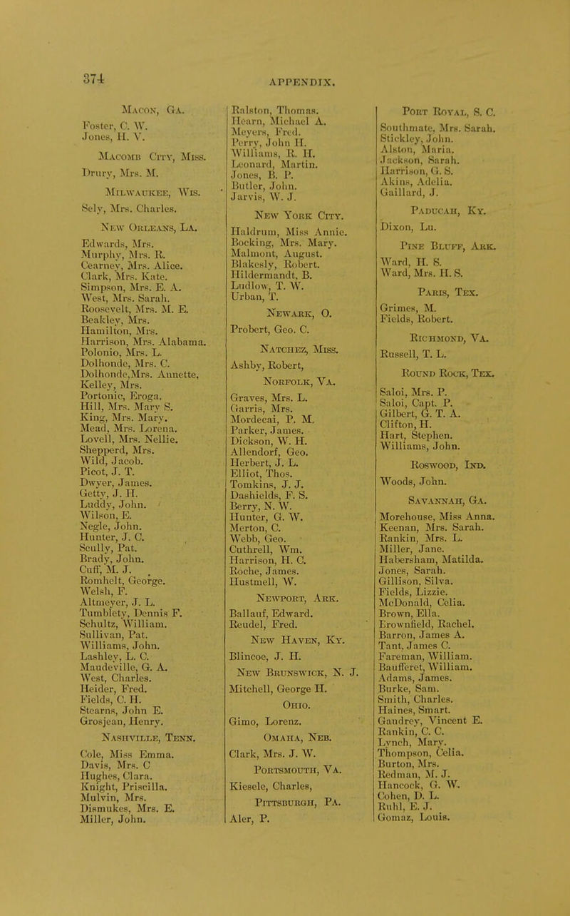 Macon, Ga. Foster, C. W. Jones, H. V. [Macomb City, Miss. Drury, Mrs. M. Sely, Mrs. Charles. Ntw Orle-vns, La. Edwards, Mrs. Murphy, Mrs. 11. Ccarney, Mrs. Alice. Clark, Mrs. Kate. Simpson, Mrs. E. A. West, Mrs. SaraJi. Roosevelt, Mrs. M. E. Beakley, Mrs. Hannlton, Mrs. Harrison, Mrs. Alabama. Polonio, Mrs. L. Dolhondc, Mrs. C. Dolhonde,Mrs. Annette, Kelley, Mrs. Portonic, Eroga. Hill, Mrs. Mary S. King, Mrs. Mary. Mead, Mrs. Lorena. Lovell, Mrs. Nellie. Shepperd, Mrs. Wild, Jacob. Picot, J. T. Dwj'er, James. Getty, J. H. Luddy, John. AVilson, E. Negle, John. Hnnter, J. C. Scully, Pat. Brady, John. Cuff, M. J. Romhelt, George. Welsh, F. Altnieyer, .1. L. Tnmbletv, Dennis F. Schultz, William. Sullivan, Pat. Williams, John. Lashley, L. C. Maudeville, G. A. West, Charles. Heider, Fred. Fields, C. H. Stearns, John E. Grosjean, Henry. Nashville, Tenk. (/'ole. Miss Emma. Davis, Mrs. C Hughes, Clara. Kniglit, Priscilla. Mulvin, Mrs. Dismukes, Mrs. E. Miller, John. Ralston, Thomas. Hoarn, Michael A. Meyers, Fred. IVrry, John II. Williams, R. II. Leonanl, Martin. Jones, E. P. Butler, John. Jarvis, W. J. New York City. Ilaldrnm, Miss Annie. Rocking, Mi-s. Mary. Malmont, August. Blakesly, Robert, llildermandt, B. Ludlow, T. W. Urban, T. Newark, O. Probert, Geo. C. Natchez, Miss. Ashby, Robert, Norfolk, Va. Graves, Mrs. L. Gai-ris, Mrs. Mordecai, P. M- Parker, .James. Dickson, W. H. Allendorf, Geo. Plerbert, J. L. Elliot, Thos. Tomkins, J. J. Dashields, F. S. Berry, N. W. Hunter, G. W. Merton, C. Webb, Geo. Cuthrell, Wm. Harrison, H. C. Roche, James. Hustmell, W. Newport, Ark. Ballauf, Edward. Reudel, Fred. New Haven, Ky. Blincoe, J. H. New Brunswick, N. J. Mitchell, George H. Ohio. Gimo, Lorenz. Omaha, Neb. Clark, Mrs. J. W. Portsmouth, Va. Kiesele, Charles, Pittsburgh, Pa. Aler, P. Port Royal, S. C. Southmate, Mrs. Sarah. Stiekley, Jolin. Alston, Maria. Jackson, Sarah. Harrison, G. S. Akins, Adelia. Gaillard, J. Paducah, Ky. Dixon, Lu. Pine Bluff, Ark. Ward, H. S. Ward, Mrs. H. S. Paris, Tex. Grimes, M. Fields, Robert. Richmond, Va. Russell, T. L. Round Rock, Tex. Saloi, Mrs. P. Saloi, Capt. P. Gilbert, G. T. A. Clifton, H. Hart, Stephen. Williams, John. RoswooD, Ind. Woods, John. Savannah, Ga. Morehouse, Miss Anna. Keenan, Mrs. Sarah. I Rankin, Mrs. L. Miller, Jane. Habersham, Matilda. Jones, Sarah. Gillison, Silva. Fields, Lizzie. McDonald, Celia. Brown, Ella. Lrownfield, Rachel. Barron, James A. Tant, James C. Fareman, William. Baufferet, William. Adams, James. Burke, Sam. Smith, Charles. Haines, Smart. Gandrcy, Vincent E. Rankin', C. C. Lynch, Mary. Thompson, Cfelia. Burton, Mrs. liedman, M. J. Hancock, G. AV. Cohen, D. L. Ruhl, E. J. Goniaz, Louie. Milwaukee, Wis.