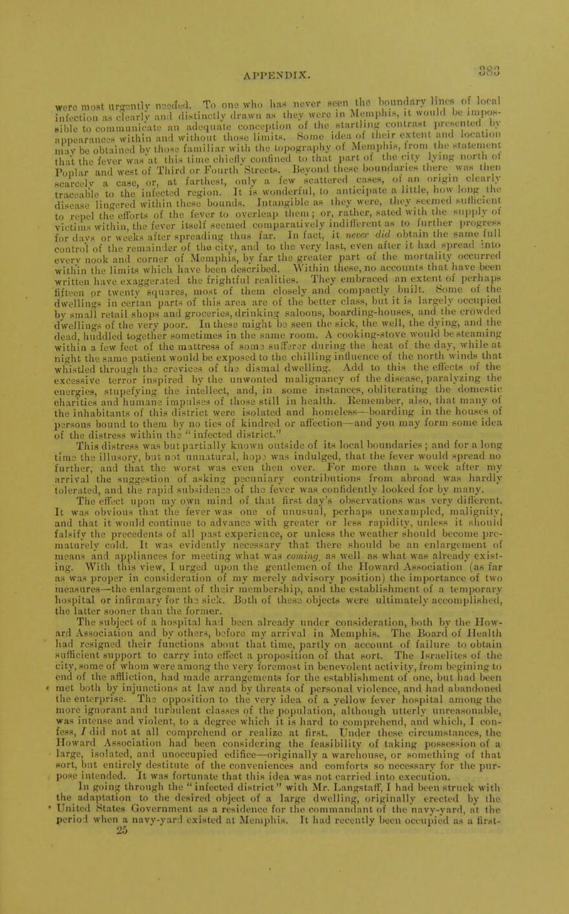were moat urgontlv noected. To one who IvaR never scon the boundary lines of loonl infection as dearlV and distinctly drawn as they were in Meniplu.s, it would be juipoh- ^.ible to coninuinioate an adequate conception of the startling contrast jireHented by •inpearaucD-^ within and witiiout those limits. Some idea ot their extent and looatiou may be obtained bv those familiar with the topography of Memi)lns, Ironi the Htatemenl. that the fever waa'at this time chiefly confined to that part ol the city iying north ol Po'nlar and west of Third or FourthStreets. Beyond these boundaries there was then seareelv a case, or, at farthest, only a few scattered cases, of an origin clearly traceable to the infected region. It is wonderful, to anticipate a little, liow long the disease lin-ered witliin these bounds. Intangible as they were, they seemed sufKcient to repel the efibrts of the fever to overleap them ; or, rather, sated with the suiiply ot victims within, the fever itself seemed comparatively indifterent as to lurther progress for davs or weeks after spreading thus far. In fact, it 7ievcr did obtain the same hill control of the remainder of the city, and to the very last, even after it had spread inU) everv nook and corner of Memphis, by far the greater part of the mortality occurred within the limits which have been described. Within these, no accounts that have been written have exaggerated the frightful realities. They embraced an extent of perhaps fifteen or twenty squares, most of them closely and compactly built. Some of the dwellings in certan parts of this area are of the better class, but it is largely occupied by small retail shops and groceries, drinking saloons, boarding-houses, and the crowded dwellings of the very poor. In these might be seen the sick, the well, the dying, and the dead, huddled together sometimes in the same room. A cooking-stove would be steaming within a few feet of the mattress of som3 suffarer during the heat of the day, while at night the same patient would be exposed to the chilling influence of the north winds that whistled througli the crevices of the dismal dwelling. Add to this the effects of the excessive terror inspired by the unwonted malignancy of the disease, paralyzing the energies, stupefying the intellect, and, in some instances, obliterating the domestic charities and humane impulses of those still in health. Kemember, also, that many of the inhabitants of this district were isolated and homeless—boarding in the hou.ses of persons bound to them by no ties of kindred or affection—and you may form some idea of the distress within the  infected district. This distress was but partially known outside of its local boundaries ; and for a long time the illusory, but not unnatural, hop:; was indulged, that the fever would spread no further, and that the worst was even then over. For more than a week after my arrival the suggestion of asking pecuniary contributions from abroad was hardly tolerated, and the rapid subsidence of the fever was confidently looked for by many. The efl'ect upon my own mind of that first day's observations was very diflerent. It was obvious that the fever was one of unusual, perhaps unexampled, malignity, and that it would continue to advance with greater or less rapidity, unless it shoultl falsify the precedents of all past experience, or unless the weather should become pre- maturely cold. It was evidently necessary that there should be an enlargement of means and appliances for meeting what was coming^ as well as what was already exist- ing. With this view, I urged upon the gentlemen of the Ploward Association (as far as was proper in consideration of my merely advisory position) the importance of two measures—the enlargement of their membership, and the establishment of a temporary hospital or infirmary for tho sick. Both of these objects were ultimately accomplished, the latter sooner than the former. The subject of a hospital had been already under consideration, both by the How- ard Association and by others, before my arrival in Memphis. The Board of Health had resigned their functions about that time, partly on account of failure to obtain sufficient support to carry into effect a proposition of that sort. The Israelites of the city, some of whom were among the very foremost in benevolent activity, from begining to end of the affiiction, had made arrangements for the establishment of one, but had been ' met both by injunctions at law and by threats of personal violence, and had abandoned the enterprise. The opposition to the very idea of a yellow fever hospital among the more ignorant and turbulent classes of the population, although utterly unreasonable, was intense and violent, to a degree which it is hard to comprehend, and which, I con- fess, / did not at all comprehend or realize at first. Under these circumstances, the Howard Association had been considering the feasibility of taking possession of a large, isolated, and unoccupied edifice—originally a warehouse, or something of that sort, but entirely destitute of the conveniences and comforts so necessary for the pur- po.s.e intended. It was fortunate that this idea was not carried into execution. In going through the infected district with Mr. Langstaff, I had been struck with the adaptation to the desired object of a large dwelling, originally erected by the • United States Government as a residence for the commandant of the navy-yard, at the period when a navy-yard existed at Memphis. It had recently been occupied as a first- 25