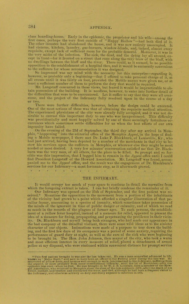 class boarding-house. Early in the epidemic, tiie proprietor and his wife—among the hrst cases, perhaps the very lirst outside of Ilajipy Iloiiow—had botii died of it The other inmates had al)aiidoned tiie iiouse, and it was now entirely unoccupied It had cisterns, kitchen, laundry, gas-burners, window-hlinds, and, indeed, almost every requisite, except lack of sutlicient room for tiie probable demand. Moreover it was in the very midst of the infection. The sick, the dead, and the dying lay all around ex- cept in front—for it fronted on a street that runs along tiie very brow of tiie bluH' with no dwellings between tlie bluff and the river. There could, as it seemed, be no possible opposition to tlie establishment of a hospital there, and it would be eminently convenient to the sutt'erers for whose accommodation it was designed. So impressed was my mind with the necessity for this enterprise—regarding it however, as probably only a beginning—tliat I oflered to take personal charge of it, at all events until it was fairly on foot, provided the Mobile nurses were given me or at least a sufficient number of them to perform the duty that would be reciuired, ' Mr. Langstaff concurred in these views, but feared it would be imi)racticable to ob- tain possession of the building. It is needless, however, to enter into further detail of the difficulties that were to be encountered. Let it suffice to say that they were all over- come, and the project of the Infirmary fully resolved upon in the course of a day or two. There were further difficulties, however, before the design could be executed. One of the most serious of these was that of obtaining the requisite medical attention. The experienced ph^vsicians of the city were already fully occupied, and it was not de- sirable to entrust this important duty to one who was inexperienced. This difficulty was providentially and most happily solved by one of those seemingly fortuitous oc- currences which sometimes settle difficulties for us when the best efforts of our own ingenuity have failed. On the evening of the 23d of September, the third day after my arrival in Mem- phis, happening into the editorial office of the Memphis Jppeal,in the hope of find- ing a Mobile newspaper, I there met Dr. Luke P. Blackburn, of Louisville, Ky., who had just arrived, having been deputed by a number of the merchants in that city to be- stow his services upon the sufferers in Memphis, or wherever else they might be most needed or most desired. A very feAV minutes' conversation satisfied me that Dr. Black- burn was the very man, of all others, for the place to be filled. So prompt and so for- cible was tliis impression, that I begged him to remain in the Appeal office until I could find President Langstaff of the Howard Association. Mr. Langstaff was found, accom- panied me to the Appeal office, and the result was the engagement of Dr. Blackburn's services for our Infirmary—a most fortunate steiJ, as it afterwards proved. THE INFIKMAEY. It would occupy too much of your space to continue in detail the narrative from ■which the foregoing extract is taken. I can but briefly condense the remainder of it. Our Infirmary was opened on the 25th of September, and the first patient was re- ceived.* Meantime the opposition to the movement from a portion of the inhabitants of the vicinity had grown to a point which afforded a singular illustration of that pe- culiar frenzy, amounting to a species of insanity, which sometimes takes possession of the minds of the ignorant in time of public danger or calamity, and of which we read so much in the records of the plagues of former ages. To such jjersons, the establish- ment of a yellow fever hospital, instead of a measure for relief, appeared to present the idea of a measure for fixing, propagating, and perpetuating the pestilence in their vicin- ity. Dr. Blackburn and myself being both strangers, who had made our appearance in the bad company of the dreadful visitant, there were some wild ideas as to the sinister character of our objects. Intimations were made of a purpose to tear down the build- ing, and the first few days of its occuijancy was a period of some anxiety, requiring the performance of guard duty at night, as well as the care of the sick who were beginning to be brought in. The Hon. John Johnson, then mayor of the city, who took a warm and most efficient interest in every measure of relief, placed a detachment of armed police at my disposal, who were stationed within convenient distance for prompt service *Thls first patlpnt brought In was nlso the Inst tnken ont. He wns a man somcwliat Advanced tn life, knowti lis '• MfOi>r Uuell, aiirt said to have been an olllcer in llio Fwlenil army dnrinf? the lale war. He reoiivered of yellow feyer.and became well onoiieh to walk, remained in tlie Inftrniary, snOeniiB from the neqiieUn, or more probably from some constitutional Infirmity, until the 1st of November—after the epidemic was over-when he died. He was bronght In by W. .1. U. Lonsdale, then a member of the How- ard A.ssociation, who returned to Alemphls aliout the close of the late epidemic (IS78), alter the death ot his fitlier mother, and brother, and contracted the fever, and died, although lie had lieen a irequeut visitor to the IiiHrrnary, and otherwise actively on duty and freely exposed to lufectloii lu liTi.