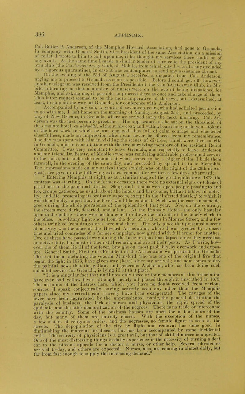 3SG Col. Bntlor V. Anderflon, of tlio Memphis Howard ARRociaUon, l)ad pone to Grenada JU eoinpany witli General Siiiitli, Vice-President of the Kaine AKsociation, on a nuHnion ol rehel, 1 wrote to him to call upon me, if lie thought my HcrvieeH there eonld be of any avail. At the same time I made a Kimilar tender of servlee to the prcHident of my own elub (the Can 't-(Jct-Away Club, of Mobile, from whieli city f wan already excluded by a rigorouH quarantine), in case it was contemjjlated to send any asKistance abroad. On the evening of the 2:!(l of August 1 received a dispatch from Col. Anderson urging me to proceed to Grenada as soon as possible. Before I could get ofi; however' another telegranj was received from the President of the Can 't-(jet-Away Club, in Mo- bile, informing me that a number of nur.seH were on the eve of being di«patclied for Memphis, and asking me, if possible, to proceed there at once and take cbarge of them. This latter request seemed to be the more imperative of the two, but I determined, at least, to stop on the way, at Grenada, for conference with Anderson. ' Accompanied by my son, a youth of seventeen years, who had solicited permission to go with me, I left home on tlie morning of Sunday, August 25tli, and proceeded, by way of New Orleans, to Grenada, whei-e we arrived early the next morning. Col, An- derson was the first person to greet me. liis appearance, as he sat on the threshold of the desolate hotel, en de»habi.lc, without his coat, and with a beard long unshaven—tokens of the hard work in which he was engaged—but full of calm courage and chastened cheerfulness, made an impression which can never be effaced from ni}' remembrance. The day was spent with him in visiting the scenes of distress, which were then so rife in Grenada, and in consultation with the two surviving members of the resident Relief Committee. I was very reluctant to leave Grenada, and efipecially to leave Anderson and my friend Dr. Beatty, of Mobile (who was rendering admirable professional service to the sick), but, under the demands of what seemed to be a higher claim, I bade them farewell, in the evening of the same day, and proceeded by special train to Memphis. The impressions made on my arrival there (which was on the night of the 26th of A.u- gust), are given in the following extract from a letter written a few days afterward :  Entering Memphis at night, as at a similar stage of the great epidemic.;f 1873, the contrast was startling. On the former occasion tliere were no external signs or tokens of pestilence in the principal streets. Shops and saloons were open, people passing to and fro, groups gathered, as usual, about the hotels and bar-rooms billiard tables in activ- ity, and life presenting its ordinary aspects, except in the 'infected district,' to which it was then fondly hoped that the fever Avould be confined. Such was the case, in some de- gree, during the whole prevalence of the epidemic of that year. Now, on the contrary, the streets were dark, deserted, and silent. At the Peabody Plotel-- the only hostelry open to the public—there were no loungers to relieve the solitude of the lonely clerk in the ofijce. A solitary light shone from the door of a saloon in Monroe Street, and a few others twinkled from drug-stores here and there. The only place that presented a scene of activity was the office of the Howard Association, where 1 was greeted by a dozen true and tried comrades of a former campaign, now girded with full armor for another. Two or three have passed away during the lustrum that has elapsed since they were last on active duty, but most of them still remain, and are at their posts. As I write, how- ever, five of them lie ill of the fever, brought on, most probably,by overwork and expos- ure. General Smith, First Vice-President of the Association, was prostrated in Grenada, Three of them, including the veteran Mansford, who was one of the original live that began the fight in 1873, have given way (here) since my arrival; and now comes to-day the painful news that the gallant and generous Anderson, who lias been doing such splendid service for Grenada, is lying ill at that place. It is a singular fact that until now only three or four members of this Association have ever had yellow fever, although nearly all passed through it unscathed in 1873. The accounts of the distress here, which you have no doubt received from various sources (I speak conjecturally, having scarcely seen any other than the Memphis papers since my arrival), can scarcely have been exaggerated. The ravages of the fever have been aggravated by the unprecedented panic, the general destitution, the paralysis of business, the lack of nurses and physicians, the rapid spread of the epidemic, and the utter demoralization of the negroes. There is no trade or intercourse with the country. Some of the business houses are open for a few hours of the day, but many of them are entirely closed. With the exception of the nurses, a few sisters of religious orders, and the negresses, no female figure is seen in the streets. The depopulation of the city by flight and removal has done good in diminishing the material for disease, but has been accompanied by some incidental evils. The scarcity of physicians is a great evil, hut that of skilled nur.ses i.s a greater. One of the most distressing things In dally experience is the ncceflsity of turning a deaf car to the piteous appeals for a doctor, a nurse, or other help. Several physicians arrived to-day, and others are expected. Nurses, also, are coming in almost daily, but far from fast enough to supply the increasing demand.