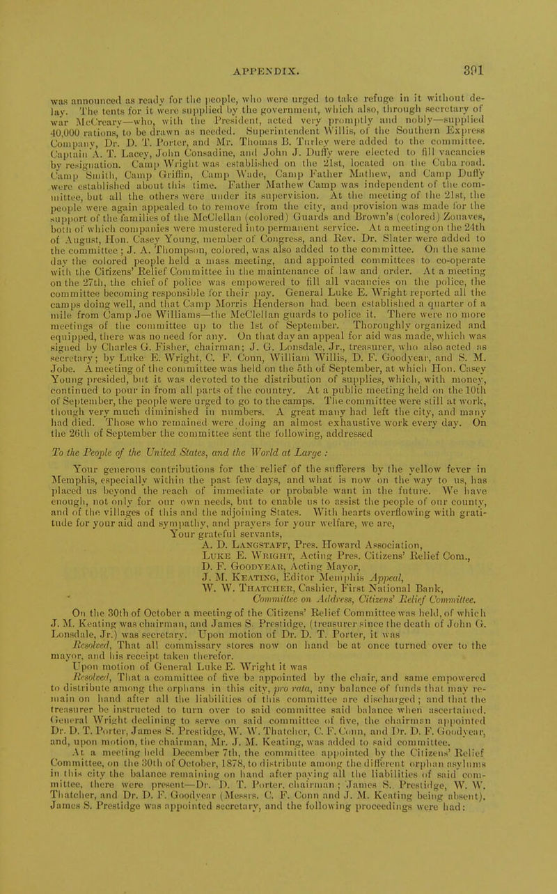 was announced as ready for the people, who were urged to take refuge in it without de- lay. The tents for it were supplied by the governnieiit, whicli also, through secretary of war MeCrcary—who, with tlie Tresident, acted very ])roniptiy and nobly—supplied 40,000 rations, to be drawn as needed. Superintendent VViliis, of the Southern Express Company, Dr. D. T. Porter, and Mr. Thomas B. Turley were added to the coniniiltoe. Captain A. T. Lacey, John Consadine, and John J. Duffy were elected to fill vacancies by resignation. Camp Wi iglit was established on the *ilst, located on tiie Cuba road. Camp Smith, Camp Griffin, Camp Wade, Camp Father Mathew, and Camp Duffy were estahlislied about tiiis lime. Father Matiiew Camp was independent of the com- mittee, but all the others were under its supervision. At tiie meeting of the 21st, the pe(Ji)le were again ap[)ealed to to remove from the city, and provision was made for the supi>ort of the families of the McClellan (colored) Guards and Brown's (colored) Zouaves, both of which companies were mustered into permanent service. At amoeiingon the 24th of Augu.st, Hon. Casey Young, member of Congress, and Rev. Dr. Slater were added to the committee ; J. A. Thompson, colored, was also added to the committee. On the same day the colored people held a mass meeting, and appointed committees to co-operate with the Citizens' Kelief Committee in the maintenance of law and order. At a meeting on the 27th, the chief of police was empowered to fill all vacancies on the police, the committee becoming responsible for their jiay. General Luke E. Wright reported all the camps doing well, and that Camp Morris Henderson had been established a quarter of a mile from Camp Joe Williams—the McClellan guards to police it. There were no more meetings of the committee up to the 1st of September. Thoroughly organized and equipped, there was no need for any. On that day an appeal for aid was made, Avhich was signed by Charles G. Fisher, chairman; J. G. Lonsdale, Jr., treasurer, who also acted as secretary; by Luke E. Wright, C. F. Conn, William Willis, D. F. Goodyear, and S. M. Jobe. A meeting of the committee was held on the 5th of September, at which Hon. Casey Young presided, but it was devoted to the distribution of supplies, which, with money, continued to pour in from all parts of the country. At a public meeting held on the 10th of September, the people were urged to go to the camps. The committee were still at work, though very much diminished in numbers. A great many had left the city, and many liad died. Those who remaineil were doing an almost exhaustive work every day. On the 2Gth of September the committee sent the following, addressed To the People of the United States, and the World at Large : Your generous contributions for the relief of tlie sufferers by the yellow fever in Memphis, especially within the past few days, and what is now on the way to us, has placed us beyond the reach of immediate or probable want in the futuie. AVe liave enough, not only for our own needs, but to enable iis to assist the people of our county, and of the villages of this and the adjoining States. With hearts overflowing with grati- tude for your aid and sympathy, and prayers for your welfare, we are, Your grateful servants, A. D. Langstaff, Pres. Howard Association, Luke E. Wright, Actin? Pres. Citizens' Relief Com., D. F. GooDYKAK, .\cting Mayor, J. M. Keating, Editor Memphis Appeal, W. W. TiiATCiircR, Cashier, First National Bank, Commillee on Address, Citizens' Eciief Committee. On the 30th of October a meeting of the Citizens' Relief Committee was held, of which J. M. Keating was chairman, and James vS. Presiidge, (treasurer since the death of John G. Lonsdale, Jr.) was secretary. Upon motion of Dr. D. T. Porter, it was Resolved, That all commissary stores now on hand be at once turned over to the mayor, and his receipt taken therefor. Upon motion of General Luke E. W^right it was Resolved, That a committee of five ba appointed by the chair, and same empowered to distribute among the orphans in this city, ^co rata, any balance of I'nnds thai may re- main on hand after all the liabilities of this committee are discharged ; and that the treasurer be instructed to turn over to said committee said balance when ascertained. Cieneral Wri<;ht declining to serve on said committee of five, the chairmsn appointed Dr. D. T. Porter, James S. Prestidge, W. W. Thatcher, C. F.Coim, and Dr. D. F. Goodyear, and, upon motion, the chairman, Mr. .1. M. Keating, was added to said committee. .■\t a meeting held December 7th, the committee appointed by the Citizens'Relief Committee, on the oOth of October, 187S, to distribute among the different orphan asylums in this city the balance remaining on hand after paying all the liabilities of said com- mittee, (here were present—Dr. D. T. I\)rter, chairman ; James S. Prestidge, W. W. Thatcher, and Dr. D. F. Goodyear (Messrs. C. F. Conn and J. M. Keating being ab.sent). James S. Prestidge was appointed secretary, and the following proceedings were had: