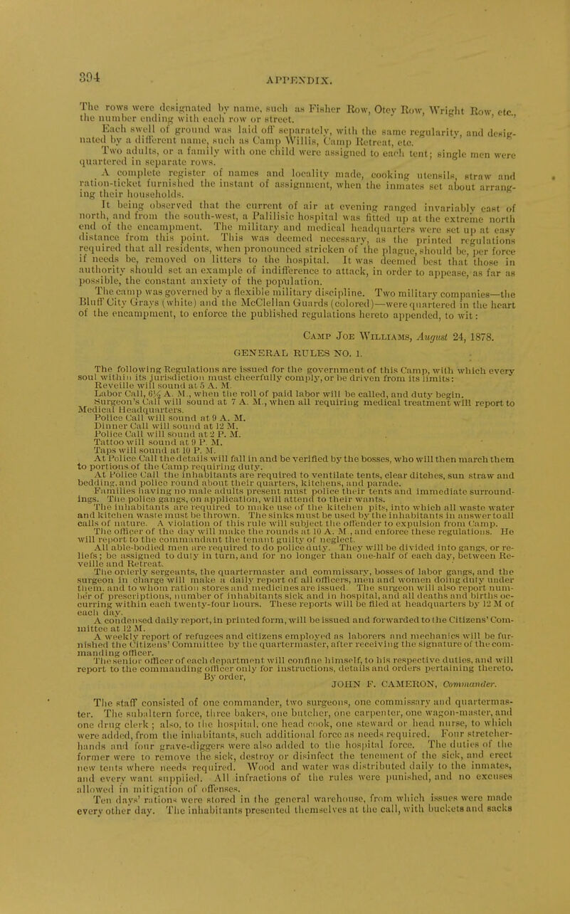 The rows were dcHiRnated l>y nnnie, siicli us FIhIkt Row, Otcv Row, Writflit Row etc tlie uuinbor oiulinf,' witli eiieli row or Ktrect. ' ' Each swell of groiiml was laid ofi separately, with the same rogiilaritv, and dcslL'- nated by a diHerent name, such as Camp Willis, Camp Retreat, etc. Two adults, or a family with one child were assigned to each tent* single men were quartered in separate rows. A complete register of names and locality made, cooking utensils, straw and ration-ticket furni.'^hed the instant of assignment, when the inmates set about arrang- ing their liouseholds. It being observed that the current of air at evening ranged invariably east of north, and from the south-west, a Palilisic hospital was fitted up at the extreme nortli end of the encampment. The military and medical headquarters were set up at easy distance from this point. This was deemed necessary, as the printed regulations miuired that all residents, when pronounced stricken of the plague, should be, per force if needs be, removed on litters to the hospital. It was deemed best that those in authority should set an example of indiflference to attack, in order to appease as far as possible, the constant anxiety of the population. ' The camp was governed by a flexible military discipline. Two military companies—the Bluff City Grays (white) and the McClellan Guards (colored)—werequartered in the heart of the encampment, to enforce the published regulations hereto appended, to wit: Camp Joe Williams, Aut/usl 24, 1878. GENERAL RULES NO. 1. The following Regulations are issued for tlie government of this Camp, with which every soul witliiii its jurisclictioii must elieerfully comply,or lie driven from its limits: Reveille will sound at 5 A. M. Labor Call, 6]/^ A. M., when tlie roll of paid labor will be called, and duty begin. Hurgeon's Call will sound at 7 A. M., when all requiring medical treatment will report to Medical Headquarters. Police Call will sound at 9 A. M. Dinner Call will sound at 12 M. Police Call will sound at 2 P. M. Tattoo will sound at 9 P. M. Taps will sound at 10 P. M. At l^)lice Call the details will fall in and be verified by the bosses, who will tlien marcli them to portio;ns of the Camp requiring duty. At Police Call the inhabitants are'required to ventilate tents, clear ditches, sun straw and bedding, and police round about tlieir quarters, kitchens, and parade. Families having no male adults present must police their tents and immediate surround- ings. The police gangs, on application, will attend to their wants. The inhabitants are required to make use of the kitchen pits, into which all waste Avater and kitchen waste must be thrown. The sinks must be u.sed by the inhabitants in answer to all calls of nature. A violation of this rule will subject the ofl'ender to expulsion from (;amp. The orticer of tlie day will make the rounds at 10 A. M , and enforce these regulations. He Avill report to the commandant the tenant guilty of neglect. All able-bodied men are required to do police duty. They will be divided into gangs, or re- liefs; be assigned to duly in turn, and for no longer than one-half of each day, between Re- veille and Retreat. The orderly sergeants, the quartermaster and commissary, bosses of labor gangs, and the surgeon in charge will make a daily report of all officers, men and women doing duty under tliem. and to whom ration stores and medicines are issued. The surgeon will also report num- ber of prescriptions, number of inhabitants sick and in hospital, and all deaths and births oc- curring within eacli twenty-four liours. These reports will be filed at headquarters by 12 M of each day. A condensed daily report, in printed form,'will be issued and forwarded to the Citizens'Com- mittee at 12 JM. A weekl.v report of refugees and citizens employed as laborers and mechanics will be fur- nished the Citizens' Committee by the quartermaster, after receiving the signature oi the com- manding officer. The senior officer of each department will confine himself, to his respective duties, and will report to the commanding otHcer only for instructions, details and orders pertaining thereto. By order, JOHN F. CAMERON, Comniajtder. The staff consisted of one commander, two siu-geons, one commissary and quartermas- ter. The subaltern force, three baker.s, one butcher, one carpenter, one wagon-master, and one drug clerk ; also, to the hospital, one head cook, one steward or head nurse, to which were added, from the inluibitants, sucli additional force as needs required. Four stretcher- hands and four grave-diggers were also added to the hospital force. The duties of tiie former were to remove the sick, destroy or disinfect the tenement of the sick, and erect new tents where needs required. Wood and water was distributed daily to the inmates, ami every want supplied. All infractions of the rules were })unishe(l, and no excuses allowed in mitigation of ofTenses. Ten day.s' rations were stored in the general warehouse, from which issues were made every other day. The inhabitants presented themselves at the call, with buckets and sacks