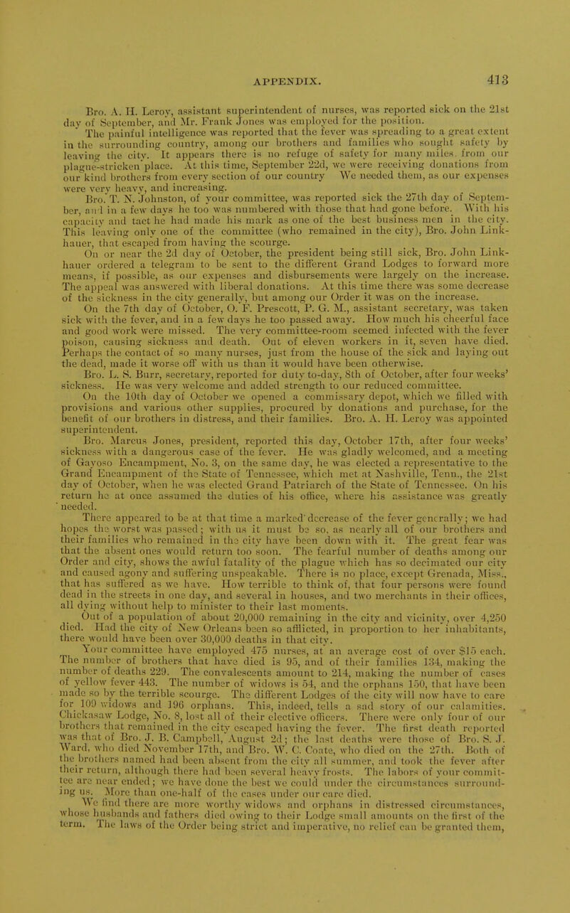 Bro. A. II. Leroy, assistant superintendent of nurses, was reported sick on tlie 21st day of September, aiid Mr. Frank Jones was emjjloyed for the position. The painful intelligence was reported that the fever was spreading to a great extent in the surrounding country, among our brothers and families who sought safety by leaving the citv. It appears there is no refuge of safety for many miles, from our plague-stricken place. At this time, September 22d, we were receiving donations from our\ind brothers from every section of our country We needed them, as our expenses were very heavy, and increasing. Bro. T. N. Johnston, of your committee, was reported sick the 27th day of Septem- ber, and in a few days he too was numbered with those that had gone before. With his capaciiv and tact he had made his mark as one of the best business men in the city. This leaving only one of the committee (who remained in the city), Bro. John Link- hauer, that escaped from having the scourge. On or near the 2d day of October, the president being still sick, Bro. John Link- hauer ordered a telegram to be sent to the different Grand Lodges to forward more means, if possible, as our expenses and disbursements were largely on the increase. The appeal was answered with liberal donations. At this time there was some decrease of the sickness in the city generally, but among our Order it was on the increase. On the 7th day of October, O. F. Prescott, P. G. M., assistant secretary, was taken sick with the fever, and in a few days he too passed away. How much hia cheerful face and good work were missed. The very committee-room seemed infected with the fever poison, causing sickness and death. Out of eleven workers in it, seven have died. Perhaps the contact of so many nurses, just from the house of the sick and laying out the dead, made it worse off with us than it would have been otherwise. Bro. L. S. Burr, secretary, reported for duty to-day, 8th of October, after four weeks' sickness. He was very welcome and added strength to our reduced committee. On the 10th day of October we opened a commissary depot, which we filled with provisions and various other supplies, procured by donations and purchase, for the benefit of our brothers in distress, and their families. Bro. A. H. Leroy was appointed superintendent. Bro. Marcus Jones, president, reported this day, October 17th, after four weeks' sickness with a dangarous case of the fever. He was gladly welcomed, and a meeting of Gayoso Encampment, No. 3, on the same day, he was elected a representative to the Grand Encampment of the State of Tennessee, which met at Nashville, Tenn., the 21st day of October, when he was elected Grand Patriarch of the State of Tennessee. On his return he at once assumed the duties of his office, where his assistance was greatly needed. There appeared to be at that time a marked'decrease of the fever generally; we had hopes the worst was passed; with us it must ba so, as nearly all of our brothers and their families who remained in the city have been down with it. The great fear was that the absent ones would return too soon. The fearful number of deaths among our Order and city, shows the awful fatality of the plague which has so decimated our city and caused agony and suffering unspeakable. There is no place, except Grenada, Miss., that has suffered as we have. How terrible to think of, that four persons were found dead in the streets in one day, and several in houses, and two merchants in their offices, all dying without help to minister to their last moments. Out of a population of about 20,000 remaining in the city and vicinity, over 4,250 died. Had the city of New Orleans been so afiiicted, in proportion to her'inhabitants, there would have been over 30,000 deaths in that city. Your committee have employed 475 nurses, at an average cost of over $15 each. The number of brothers that have died is 95, and of their families 134, making the number of deaths 229. The convalescents amount to 214, making the number of cases of yellow fever 443. The number of widows is 54, and the orphans 150, that have been made so by the terrible scourge. The different Lodges of the city will now have to care for 109 widows and 196 orphans. This, indeed, tells a sad story of our calamities. Chickasaw Lodge, No. 8, lost all of their elective officers. There were only four of our brothers that remained in the city escaped having the fever. The first de'ath reported was that of Bro. J. B. Campbell,August 2d; the last deaths were those of Bro. S. J. Ward, who died November 17th, and Bro. W. C. Coate, wlio died on the 27th. Both of the brothers named had been absent from the city all summer, and took the fever after their return, although there had been several heavy frosts. The labors of your commit- tee arc near ended; we have done the best we could under the circumstances surround- ing us. More than one-half of the cases under our care died. We find there are more wortliy widows and orphans in distressed circumstances, whose husbands and fathers died owin^ to their Lodge small amounts on the first of the term. The laws of the Order being strict and imperative, no relief can be granted them,