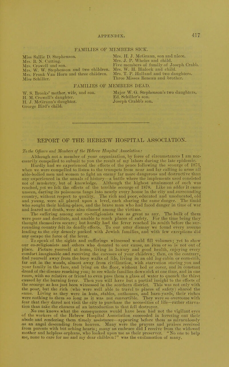 FAMILIES OF MEMBERS SICK. Miss S;iUie D. Stephenson. Mrs. II. J. iMcCJrann, son and niece. Mrs. B. N. (.'iitting. Mrs. J. V. Wlieles and cliild. Mrs. C'roweil and son. Five members of family of Josepli Crabb. Mrs! VV. W. Steplienson and two children. Mrs. W. II. Blaloclv and cliild. Mrs. Frank Van Horn and three ehiidren. Mrs. T. 1\ Holland and two danghter.s. Mi.S!! Schiller. Three Misses lieneau and brother. FAMILIES OF MEMBERS DEAD. W. S. Brooks' mother, wife, and .sou. II. M. Crowell's daughter. H. .1. McGrann's daughter. Cieorge Bird's child. Major W. G. Stephenson'is two daugliter.s. Ed. Schiller's son. Joseph Crabb's son. REPOET OF THE HEBREW HOSPITAL ASSOCIATION. To tlte Officers and Members of the Hebrew Hoapilal Association: Although not a member of your oi-ganization, by force of circnmstances I am nec- essarily compelled to submit to you the result of my labors during the late ei)idemic. Hardly had we experienced the effects of the peace following the scourge of 1878, when we were compelled to listen to the trumpets from near and far calling to arms all able-bodied men and women to fight an enemy far more dangerous and destructive than any experienced in the annals of history—a battle where the implements used consisted not of musketry, but of knowledge. Although the highest attainment of .such was reached, yet we felt the effects of the terrible scourge of 1878. Like an adder it came unseen, darting its poisonous fangs into nearly every house in the city and surrounding countrj'^, without respect to quality. The rich and poor, educated and uneducated, old and young, were all placed upon a level, each sharing the same danger. The timid who sought their hiding-place, and the brave man who had faced danger in time of war and feared not death, were also classed among the victims. The suffering among our co-religionists was a.s great as any. The bulk of them were poor and destitute, and unable to reach places of safety. For the time being they thought themselves secure; but liardly liad the fever reached its zenith before tlie sur- rounding country felt its deadly effects. To our utter dismay we found every avenue leading to the city densely packed with Jewish families, and with few exceptions ditl any escape the force of the fever. To .speak of the sights and sufferings witnessed would fill volumes; yet to show our co-religionists and others who donated to our cause, an item or so is not out of place. Picture yourself at home, living in luxury and good health, enjoying every comfort imaginable and receiving the caresses of your children ; then, on the contrary, tind yourself away from the busy walks of life, living in an old log cabin or corn-crib, far out in the woods, almost away from civilization, with starvation staring you and your family in the face, and lying on the floor, without bed or cover, and in constant «lread of the disease reaching you; to see whole families down sick at one time, and in one room, with no relative or friend to even pass them a glass of water to quench the thirst caused by the burning fever. Then you will have but a partial insight to the effects of the scourge as has just been witnessed in the southern district. This was not only witli the poor, but the rich (who were well able to travel to places of safety) shared the -same. Living as they were in huts, stables, outhouses, and barn-yards, their riches were nothing to them so long as it was not convertible. They were so overcome with fear that they dared not visit the city to purchase the necessities of life—rather starva- tion than take the chances of an introduction to that fell destroyer. No one knows what the consequences wouhl have been had not the vigilant eyes of the workers of the Hebrew Ilosjjital Association succeeded in ferreting out lluir abode and rendering them timely assistance—appearing before them as miraculously .as an angel descending from heaven. Many were the prayers and praises received from parents with but aciiing hearts; many an embrace did I receive from (he widowed mother and helpless <)ri)hans, who looked ui)on me as their jjreserver. '*No one to lielp me, none to care for nie and my dear children! wiis the ei'.olamation of many.