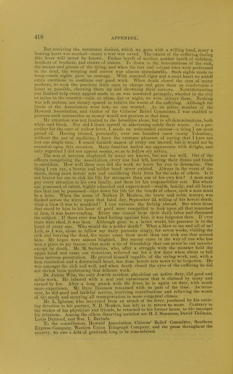 But receiving; the assurance desired, wliich we gave witli a willing hand, manv a beating heart wa.s soothed—many a tear was saved. The extent of the suflering during this fever will never be known. Father bereft of mother, mother bereft of eliildren, brothers of brothers, and sisters of sisters. To listen lo the lanientations of the sick, the moans and groans of the dying, and when the last and solemn rites were performed to the dead, the weeping and sorrow w^as almost unendurable. Bueh sights made us •weep—suoh_ sights gave us courage. With renewed vigor and a stout heart we addetl extra exertions to continue our good work. When death closed the eyes of many mothers, we took the precious little ones in charge and gave them as comfortalde a home as possible, cheering them up and drowning their sorrows. Notwithstanding our limited help every appeal made to us was answered promptly, whether in the city or miles in the country—rain or shine, day or night, we wei-e always there. Nothing was left undone, nor money spared to relieve the wants of the sufiering. Although the funds of the Association were low, no one wanted. As an active member of the Howard Association, antl visitor of the Citizens' Relief Committee, I was enabled to jjrocure such necessaries as money would not procure at that time. My attention was not limited to the Israelites alone, but to all denominations, both white and black. Nor did I limit myself to alleviating solely their wants. As a pre- Bcriber for the cure of yellow fever, I made an unbounded success—a thing I am most proud of. Plaving treated, personally, over one hundred cases (many Yehudim), M'ithout the use of medicine, 1 have the extreme pleasure of saying that I have not lost one single case. I could furnish names of every one treated, but it would not be. essential upon this occasion. Many families hailed my appearance with delight, and only regretted I did not appear sooner, so as to follow my advice. The acts of heroism displayed by many are known, but not too well. Out of the officers comprising the Association, every one had left, leaving their duties and funds to outsiders. How well these men did the work we leave for you to determine. One thing I can say, a braver and nobler band never existed. Always in the worst of the storm, doing most heroic acts and sacrificing their lives for the sake of others. Is it not braver for one to risk his life for strangers than one of his own kin? A man may pay every attention to his own family, and there let his responsibility rest. But where one possessed of talent, highly educated and experienced—wealth, family, and all luxu- ries that can be possessed—lays down his life for the benefit of others, such a man must be a hero. When the name of Nathan D. Menken, the brave and noble martyr, was Hashed across the wires upon that fatal day, September 2d, telling of his heroic death, what a blow it was to mankind ! I can surmise the feeling abroad. But when those that stood by him in his hour of peril were compelled to look upon all that remained of him, it was heart-rending. Evei-y one ceased from their daily labor and discussed the subject. If there ever was hard feeling against him, it was forgotten then. _ If ever tears were shed, it was then. Although gone to a better world, his presence is in the heart of every one. Who would die a nobler death ? What a blow to me and all of us! Left, as I was, alone to follow my daily pursuits singly, for seA'en weeks, visiting the sick and burying the dead, his name came from more than one sick one that missed him. My hopes were almost blighted. But succor came in the way of one who has won a place in my bosom—that made a tie of friendship that can never be cut asunder except by death. Mr. M. Sartorius, who, after a struggle with the monster held the upper hand and came out victorious, relieved me for a few days when about to fall from nervous prostration. He proved himself capable of the trying work, and, with a firm resolution and a determined heart, has done heroic acts never to be forgotten. He was amongst the sick and well, and when death closed the eyes of the 8uf}ering he did not shrink from performing that delicate work. Dr. Julius Wise, the only Jewish resident physician on active duty, did good and noble work. He labored with a zeal and earnestness that is claimed by many and earned by few. After a long attack with the fever, he is again on duty, with much more experience. Mr. Dave Eiseman remained with us part of the time. As treas- urer, he did good and faithful service, receiving contributions and relieving the wants of the needy and securing all transportation to more congenial climes. Mr. L. Iglauer, who recovered from an attack of the fever, produced by his untir- ing devotion to his partner, N. D. Menken, has left us to return no more. Contrary to the wishes of his physician and friends, he returned to his fornier home, to die amongst his relations. Among the others deserving mention arc II. I. Simmons, David Thilman, Louis Daltroof, and Sim. L. Barinds. , To the contributors, Howard Association, Citizens' Relief Committee, .Southern Express Company, Western Union Telegraph Company, and the pretjs throughout the- country, we owe a debt of gratitude long to be remembered.