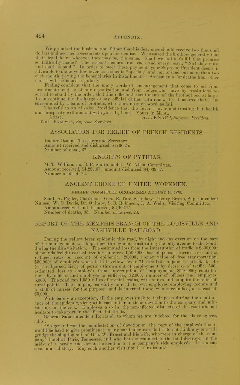 We promised tlie husband and father that lilw dear ones should receive two thousand dollars and aeerued assessments upon ids demise. We assured liie brothers generally that their legal iieirs, whoever they may be, the same. Hhall we I'ail to fiiKiil tliat |)romise so faithi'ully made? The response comes from each and every heart, No! thev jnust and shall be paid. In order to meet these payments your Supreme President deems it advisable to make yellow fever assessments s[ieeial, and not to send out more than t\v(, each month, paying the beneficiaries in installments. Assessments for deaths from other causes will be issued regularly. Feeling confident that the many words of encouragement tliat come to me from ]>rominent members of our organization, and from lodges who have by resoliitiims re- solved to stand by the order, that (his reflects the sentiments of the brotherhood at large, 1 can continue the discharge of my official duties with renewed zeal, assured that I. am surrounded by a band of brothers, who know no such word as fail. Thankful to an all-wise Providence that the fever is over, and trusting that liealth and prosperity will abound with you all, I am Yours in M. A., Attest: A. J. KNAPP, Sup-erne President. Thos. Baldwin, Supreme Secretary. ASSOCIATION FOE BELIEF OF FRENCH RESIDENTS. Isadore Ozanne, Treasurer and Secretary. Amount received and disbursed, $1760.25, Number of dead, 37. KNIGHTS OF PYTHIAS. M. T. Williamson, B. P. Smith, and L. W. Allen, Committee. Amount received, $4,289.67 ; amount disbursed, $4,039.67. Number of dead, 22. ANCIENT ORDER OF UNITED WORKMEN. RELIEF COMMITTEE ORGANIZED AUGUST 16, 1878. Saml. A. Payler, Chairman; Geo. E. Tate, Secretary; Henry Brown, Superintendent Nurses; W. C. Davis, Dr. Quimby, S. B. Robinson, J. A. Wells, Visiting Committee. Amount I'eceived and disbursed, $2,402.15. Number of deaths, 35. Number of nurses, 28. REPORT OF THE MMPHIS BRANCH OF THE LOUISVILLE AND NASHVILLE RAILROAD. During the yellow fever epidemic this road, by night and day exertion on the part of the management, was kept open throughout, constituting the only avenue to the South during the dire visitation. The estimated loss from the interruption of traffic is $300,000; of pounds freight carried free for sufferers, 1,500,000 lbs.; of persons cariied fr e and at reduced rates on account of epidemic, 20,000; money value of free transportation, $50,000; of employes who died of yellow fever, 71 (see list subjoined); attacked, 145' (see subjoined list); of persons thrown out of employment by decrease of traffic, 500; estimated loss to employes from interruption of employment, $110,000; contribu- tions by officers and employes to sufferers, $2,000; number of officers and employes, 5,000. The road ran 1,550 miles of special trains, with nurses and supplies for relief of rural points. The company carefully nursed its own employes, employing doctors and a staff of nurses for the purpose; and it interred those who succumbed, at a cost of $5,000. With barely an exception, all the employes stuck to their posts during the continu- ance of the epidemic, vieng with each other in their devotion to the company and min- istering to the sick. Employes also in the non-afiected districts of the road did not hesitate to take part in the afl'ected districts. General Superintendent Eowland, to whom we are indebted for the above figures, adds: , . So general was the manifestation of devoticm on the part of the employes that it would be hard to give prominence to any particular case, but I do not ihiidc any one will grudge the singling out of Geo. W. Ernest and his wife, who were in charge of the com- pany's hotel at Paris, Tennessee, and who both succumbed lo the fatal destroyer in the midst of a heroic and devoted attention to the company's sick employes. It is a sad spot in a sad story. May such another visitation be far distant.