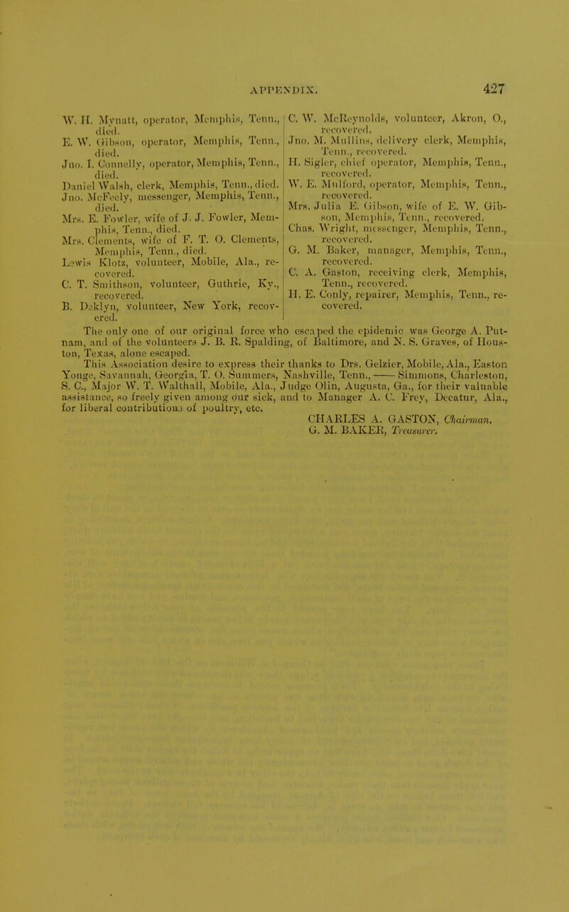 W. II. Myiiatt, operator, Memphis, Tenn., died. E. W. Uilwon, operator, Meniplii.i, Tenn., died. Jno. I. Connellv, operator, Memphis, Tenn., died. Daniel Walsh, clerk, Memphis, Tenn., died. Jno. McFecly, messenger, Mempiiis, Tenn., died. Mrs. E. Fowler, wife of J. J. Fowler, Mem- phis, Tenn., died. Mr.s. Clements, wife of F. T. O. Clements, Memphis, Tenn., died. Lewis Klotz, volunteer. Mobile, Ala., re- covered. C. T. Smithson, volunteer, Guthrie, Ky., recovered. B. Daklyn, volunteer. New York, recov- C. W. McRcynoldfi, volunteer, Akron, O., recovered. Jno. M. Mullins, delivery clerk, Memphis, Tenn., recovered. H. Sigler, chief o2)erator, Mem^jhis, Tenn., recovered. W. E. Mulford, operator, Meniphis, Tenn,, recovered. Mrs. Julia E. (iibson, wife of E, W. Gib- son, Mempiiis, Ttnn., recovered. Chas, Wright, messenger, Memphis, Tenn., recovered. G. M. Baker, manager, Memphis, Tenn,, recovered. C. A. Gaston, receiving clerk, Memphis, Tenn., recovered. H. E. Conly, repairer, Memphis, Tenn., re- covered. ered. The only one of our original force who escaped the epidemic was George A. Put- nam, and of the volunteers J. B. R. Spalding, of Baltimore, and N. S. Graves, of Hous- ton, Texas, alone escaped. This Association desire to express their thanks to Drs. Gelzier, Mobile, Ala,, Easton Yonge, Savannah, Georgia, T. O. Summer.s, Nashville, Tenn., Simmons, Charleston, S. C, Major W. T. Walthall, Mobile, Ala., Judge Olin, Augusta, Ga., for their valuable a.ssistance, so freely given among our sick, and to Manager A. C. Frey, Decatur, Ala., for liberal coutributiouj of poultry, etc. CHARLES A. GASTON, Chamnan. G. M. BAKEE, Trcumrcr.