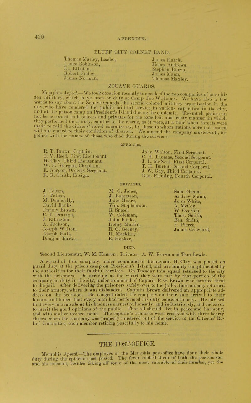 APPENDIX. BLUFF CITY CcmNET BAND, Thomas Marley, Leader, Jamch J larris, Laiu-e llobiiiHuii, Ifcmy Andrews, Eli Elliston, Slepiien J5rown, Hubert Finlev, James Mann, Jamea NormaU, Tliomus Maxley, ZOUAVE GUARDS. Memphis Appeal.—yVe took occasion recently to speak of the two companicfl of our citi- zen military, wiiicli have been on duty at Canip Joe Williams. We have also a few w;ordfi to say about the Zouave Guards, the hccoiuI colored militan' organization in the citv,wlio have rendered the public faitiifnl service in various capacities in the ciiv and at the prison camp on I'resident's Island during the epidemic. Too much praise can not be accorded both othcers and privates for the excellent and trusty manner in which they performed their duty, coming to the rescue, as it were, at a time when threats were made to raid the citizens' relief commissary, by those to whom rations were not issued without regard to their condition of distress. We append the company muster-roll to- gether with the names of those who died during the service : ' OFFICERS. R. T. Brown, Captain. C. V. Reed, First Lieutenant, H. Clay, Third Lieutenant, W. F. jNIorgan, Chaplain. E. Gorgon, Orderly Sergeant. E. R. Smith, Ensign. John Walton, First Sergeant. C. II. Thomas, Second Sergeant. J. L. McNoal, First Corporal. T. H. Burton, Second Corporal. J. W'. Gay, Third Corporal. Dan. Fleming, Fourth Corporal, PRIVATES, J. Pelton, F. Talbot, M. Donneally, David Banks, Danelv Brown, C. T. Drayton, J. Ellington, A. Jackson, Josepli Walton, Joseph Hall, Douglas Burke, M. G. Jones, J. Robertson, John Moore, \Vm, Stei^henson, R. Sneed, W. Coleman, John Banks, Henry Martin, R. G. Gerney, H. Macklin, E. Hooker, DIED, Bam. Glenn, Andrew Mann, John White, A. McCoy, W. Overton, Thos. Smith, Ben. Smith, F. Pierce, James Crawford. Second Lieutenant, W. M. Hanson; Privates, A. W. Brown and Tom Lewis. A squad of this company, under command of Lieutenant H. Clay, was placed on guard duty at the prison camp on President's Island, and are highly complimented by the authorities for their faithful services. On Tuesday this squad returned to the city with the prisoners. On arriving at the wharf they were met by that portion of the company on duty in the city, under command of Captain R. G. Brown, who escorted them to the jail. After delivering the prisoners safely over to the jailer, the company returned to their armory, where it was disbanded. Captain Brown delivered an appropriate ad- dress on the occasion. He congratulated the company on their safe arrival to their homes, and hoped that every man had performed his duty conscientiously. He advised that every man go about his business earnestly, honestly, and industriously, and endeavor to merit liie good opinions of the public. Tiiat all should live in peace and harmony, and with malice toward none. The captain's remarks were received with three hearty cheers, when the company was properly mustered out of the service of the Citizens' Re- lief Committee, each member retiring peacefully to his home. THE POST-OFFICE. Memphis Jppml.—The employiSs of the MempliiB posl-ofHce liave done their whole dutv'diiring the epidemic just passed. The fever robbed them of both the post-master and'hi.i assistant, bemdes taking ofl some of the most valuable, of iheir number, yet the