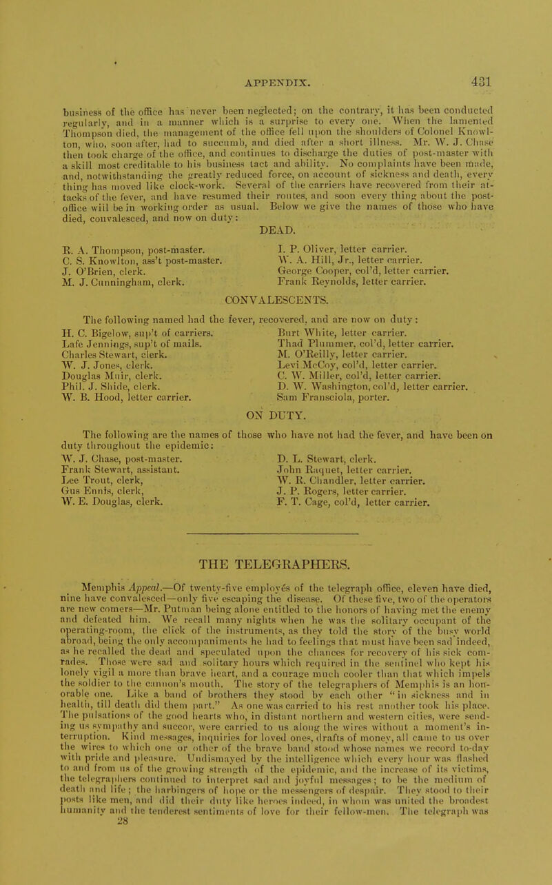 4 APPENDIX. 431 business of the office has never been neglected; on the contrar}', it has been conducted regularly, and in a manner wliicii is a surprise to every one. When tiie lamented Tiiompson died, the management of the office fell upon tlie shoulders of Colonel Knowl- ton, who, soon after, had to succumb, and died after a short illness. Mr. W. J. Chase then took charge of the oflice, and continues to discharge the duties of ijost-master with ii skill most creditable to his business tact and ability. No complaints have been made, and, notwithstanding the greatly reduced force, on account of sickness and death, every thin has moved like clock-work. Several of the carriers have recovered from their at- tacks of the fever, and have resumed their routes, and soon every thing about the post- office will be in working order as nsual. Below we give the names of those who have died, convalesced, and now on duty: DEAD. E. A. Thompson, post-master. I. P. Oliver, letter carrier. C. S. Knowlton, ass't post-master. VV. A. Hill, Jr., letter carrier. J. O'Brien, clerk. George Cooper, col'd, letter carrier. M. J. Cunningham, clerk. Frank Keynolds, letter carrier. CONVALESCENTS. The following named had the fever, recovered, and are now on duty: H. C. Bigelow, su))'t of carriers. Burt White, letter carrier. Lafe Jennings, sup't of mails. Thad Plummer, col'd, letter carrier. Charles Stewart, clerk. M. O'Reilly, letter carrier. AV. J. Jones, clerk. Levi McCoy, col'd, letter carrier. Douglas Mnir, clerk. C. W. Miller, col'd, letter carrier. Phil. J. Sliide, clerk. D. W. Washington, col'd, letter carrier. W. B. Hood, letter carrier. Sam Fransciola, porter. ON DUTY. The following are the names of those who have not had the fever, and have been on duty throughout the epidemic: W^. J. Chase, post-master. D. L. Stewart, clerk. Frank Stewart, assistant. John Kuquet, letter carrier. Lee Trout, clerk, W. R. Ciiandler, letter carrier. Gus Ennis, clerk, J. P. Rogers, letter carrier. W. E. Douglas, clerk. F. T. Cage, col'd, letter carrier. THE TELEGRAPHERS. Memphis Appeal.—Of twenty-five employes of the telegraph office, eleven have died, nine have convalesced—only five escaping the disease. Of these five, two of the operators are new comers—Mr. Putiuan being alone entitled to the honors of having met the enemy and defeated him. We recall many nights when he was the solitary occupant of the operating-room, the click of the instruments, as they t(dd the story of the busy world abroad, being the only accomjianiments he had to feelings that must liavc been sad indeed, as he recalled the dead and speculated upon the chances for recovery of his sick com- rades. Those were sad and solit<iry hours which required in the sentinel who kept his lonely vigil a more than brave heart, and a courage much cooler than that which impels the soldier to the cannon's mouth. The story of the telegraphers of Memphis is an hon- orable one. Like a band of brothers they stood by each other in sickness and in health, till death did them part. As one was carried to his rest another took his place. The pulsations of the good hearts who, in distant northern and western cities, were send- ing us sympathy an<l succor, were carried to us along the wires without a moment's in- terruption. Kind messages, inquiries for loved ones, drafts of money, all came to us over the wires to which one ur other of the brave band stood whose names we record to-day with pride and i)leasnre. Undismayed by the intelligence which every hour was (lashed to and from ns of the growing strength of the epidemic, and the increase of its victims, the telegraphers continued to interpret sad and joyful messages; to be the medium of death aiul life ; the harbingeis of hope or the mcssengei's of despair. They stood to their jiosts like men, and did their duty like heroes indeed, in whom was united the broadest humanity and the tendcrest sentiments of love for their follow-men. The telegraph was 28