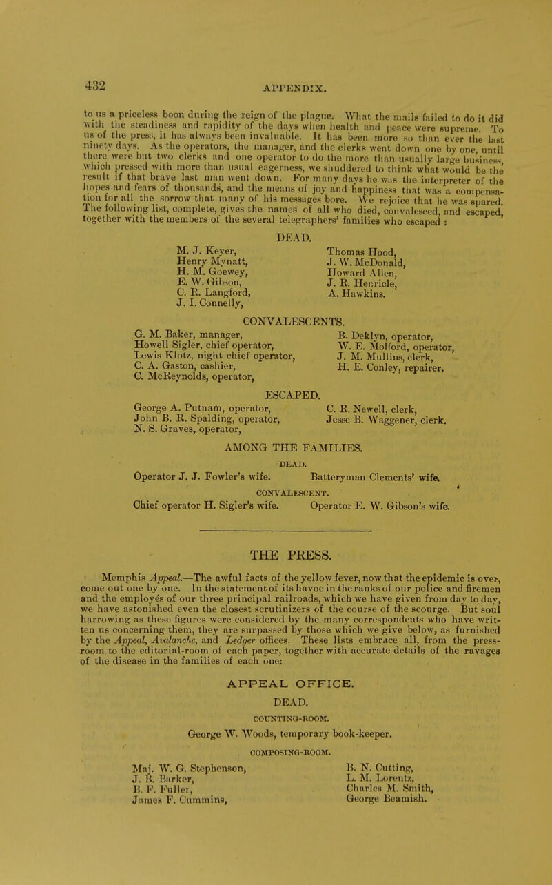 to us a pncelesB boon dmiiig tlie reign of the plague. Wliat the mails failed to do it did witii the steiuliiiess and rapidity of the days wiien health and peace were Buprenie To us of the presii, it has always beeti invaluable. It has been more so than ever the last ninety days. As the operators, the manager, and the clerks went down one by one until there were but two clerks and one operator to do the more than unually large buRinenH whicli pressed with more than usual eagerness, we shuddered to think what would be the result if that brave last man went down. For many days he was the interpreter of tbe hopes and fears of thousands, and the means of joy and happiness that was a comix'nsa- tion tor all tlie sorrow that many of his messages bore. We rejoice that he was spared The following list, complete, gives the names of all who died, convalesced, and escaped' together with the members of the several telegraphers' families who escaped : ' DEAD. M. J. Keyer, Thomas Hood, Henry Mynatt, J. W. McDonald, H. M. Goewey, Howard Allen, E. W. Gibson, J. E. Henricle, C. K Langford, A. Hawkins. J. I. Connelly, CONVALESCENTS. G. M. Baker, manager, B. Deklyn, operator, Howell Sigler, chief operator, W. E. Molford, operator, Lewis Klotz, night chief operator, J. M. Mullins, clerk, C. A. Gaston, cashier, H. E. Conley, repairer. C. McReynolds, operator, ESCAPED. George A. Putnam, operator, C. R. Newell, clerk, John B. R. Spalding, operator, Jesse B. Waggener, clerk. N. S. Graves, operator, AMONG THE FAMILIES. DEAD. Operator J. J. Fowler's wife. Batteryman Clements' wife. CONVALESCENT. * Chief operator H. Sigler's wife. Operator E. W. Gibson's wifa THE PRESS. Memphis Appeal.—The awful facts of the yellow fever, now that the epidemic is ovei-, come out one by one. In the statement of its havoc in the ranks of our police and firemen and the employes of our three principal railroads, which we have given from day to day, we have astonished even the closest scrutinizers of the course of the scourge. But soul harrowing as these figures were considered by the many correspondents who have writ- ten us concerning them, they are surpassed by those which we give below, as furnished by the Appeal, Avaianchc, and Ledqer offices. These lists embrace all, from the press- room to the editorial-room of each paper, together with accurate details of the ravages of the disease in the families of each one: APPEAL OFFICE. DEAD. COUNTINa-ROOM. George W. Woods, temporary book-keeper. COMPOSINQ-KOOM. Maj. W. G. Stephenson, J. B. Barker, B. F. Fullei, James F. Cummins, B. N. Cutting, L. M. Lorentz, Charles M. Smith, George Beamish.