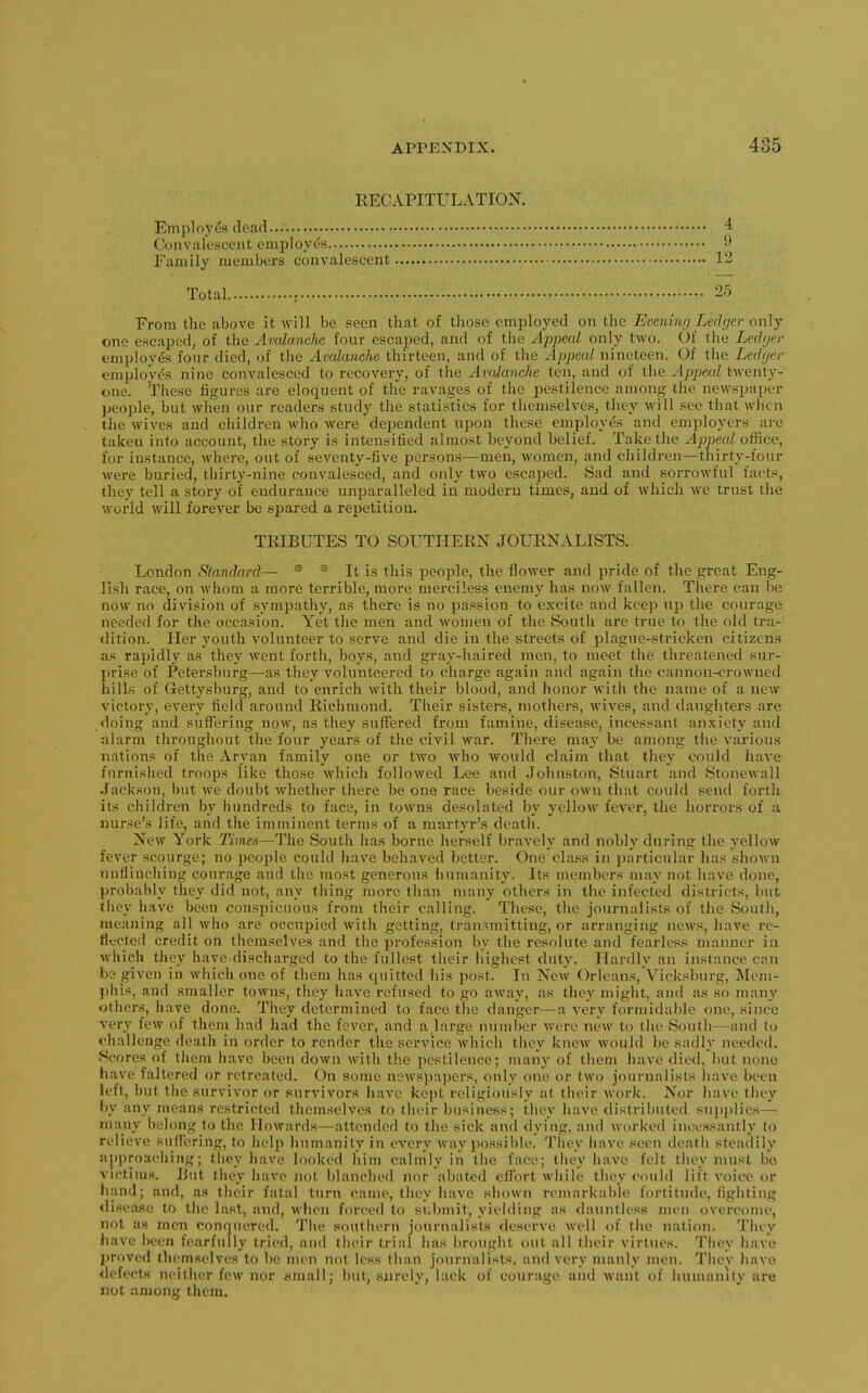 RECAPITULATION. Employes dead Convalescent employes Family members convalescent Total ; • 25 From the above it will be seen that of those employed on the Eveninc) Ledcjer only one escaped, of the Amlanchc four escaped, and of the Appeal only two. Of the Lech/tr employes four died, of the Avalanche thirteen, and of the Appeal nineteen. Of the Ledfjer employes nine convalesced to recovery, of the Avalanche ten, and of the Appeal twenty- one. These figures are eloquent of the ravages of the pestilence among the newspaper people, but when our readers study the statistics for themselves, they will see that when the wives and children who were dependent upon these employes and employers arc taken into account, the story is intensified almost beyond belief. Take the Appeal office, for instance, where, out of seventy-five persons—men, women, and children—thirty-four were buried, thirty-nine convalesced, and only two escaped. Sad and sorrowful facts, they tell a story of endurance unparalleled in modern times, aud of which we trust the world will forever be spared a repetition. TRIBUTES TO SOUTHERN JOURNALISTS. London Standard— '* It is this people, the flower and pride of the great Eng- lish race, on whom a more terrible, more merciless enemy has now fallen. There can be now no division of sympathy, as there is no passion to excite and keep up the courage needed for the occasion. Yet the men and women of the South are true to the old tra- dition. Her youth volunteer to serve and die in the streets of plague-stricken citizens as rapidly as they went forth, boys, and gray-haired men, to meet the threatened sur-' prise of Petersburg—as they volunteered to charge again and again the cannon-crowned hills of Gettysljurg, and to enrich with their blood, and honor with the name of a new victory, every field around Richmond. Their sisters, mothers, wives, and daughters are doing and suftering now, as they suffered from famine, disease, incessant anxiety and alarm throughout the four years of the civil war. There ma}' be among the various nations of tlie Aryan family one or two who would claim that they could have furnished troops like those which followed Lee and Johnston, Stuart and Stonewall •Jackson, but we doubt whether there be one race beside our own that could send forth its children by hundreds to face, in towns desolated by yellow fever, the horrors of a nurse's life, and the imminent terms of a martyr's death. New York Times—The South has borne herself bravely and nobly during the yellow fever scourge; no people could have behaved better. One cla.ss in particular has shown unflinching courage and the most generous humanity. Its members may not have done, probably they did not, any thing more than many others in the infected districts, but they have been conspicuous from their calling. These, the journalists of the South, meaning all who are occupied with getting, transmitting, or arranging news, have re- fitcted credit on themselves and the profession by the resolute and fearless manner in which they have discharged to the fullest their highest duty. Hardly an instance can be given in which one of them has quitted his post. In New Orleans,Vicksburg, Mem- phis, and smaller towns, they have refused to go away, as they might, and as so many others, have done. They detern»ined to face the danger—a very formidable one, since very few of them had had the fever, and a large number were new to the South—and to challenge death in order to render the service which they knew would be s:ully needed. Scores of them have been down with the pestilence; many of them have died, but none have faltered or retreated. On some nowspai)ers, only one or two journalists have been left, but the survivor or survivors have kept religiously at their work. Nor liave they by any means restricted themselves to their business; they have distributed supplies— many belong to the Howards—attended to the sick and <Iying, and worked incessantly to relieve suflcring, to help humanity in every way possible. They have seen lieatli steadily approaching; they have looked him calmly in the face; they have felt they must bo victims. IJut they have not blanched nor abated eflbrt while they could lilt voice or Jiand; and, as their fatal turn came, they liave shown remarkable fortitude, fighting disease to the last, and, when forced to submit, yielding as dauntless men overcome, not as men conquered. The southern journalists deserve well of the nation. They have been fearfully tried, and their trial has Ijroiight out all their virtues. They have jjrovcd themselves to be men not less tiian journalists, and very manly men. Tiiey have defects neither few nor small; but, sjirely, lack of courage aud want of humanity are not among them. 4 9 12