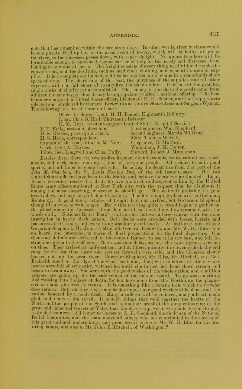 nole that lias trnnsplied wltlihi the paat sixty dnys. In other words, river busincRS would be completely dried up but for tiic grout event of to-day, which will be hailed all along the river, as the Ckambem pasfles down, with eager delight. No quarantine laws will be formidable enough to [Mevent the great carrier of help lor the needy and distressed from landing at any and all ports. The freight consists of every thing needful for the sick, the convalescent,'and the destitute, such as medicines, clothing, and general household sup- plies. It is a complete equipment, and has been gotten up in shape in a remarkably short space of time. The chartering or the boat, the purciiase of the supplies, and all other expenses, will not fall short of twenty-five thousand dollars. It is one of the grandest single works of charity yet accomplished. The money to purchase the goods came from all over the countrv, so that it may be appropriately called a national offering. The boat is under charge of a United States officer. Lieutenant H. II. Benner, and the supplies were selected and purchased by General Beckwithand United States Assistant-Surgeon Wyman. The following is a list of those on board; Officer in charge, Lieut. H. H. Benner, Eighteenth Infantry. Lieut. Chas. S. Hall, Thirteenth Infantry. H. M. Keys, assistant-surgeon United States Hospital Service. F. T. Reily, assistant-physician. First engineer, VVm. Shepherd. H. S. Kessler, prescription clerk. Second engineer, Martin Williams. H. S. Hyde, correspondent. Mate, Thomas Wetzell. Captain'of the boat, Vincent M. Yore. Carpenter, H. Mulford. Clerk, Loyd A. Haynes. Watchman, J. M. Dalton. Pilots, Geo. Longwell and Chas. BufTy. Steward, Robert J. Matchman. Besides these, there are twenty-five firemen, chambermaids, cooks, cabin-boj's, roust- abouts, and deck-hands, making a total of forty-one people. All seemed to be in good spirits, and all hope to come back safe. In noting the departure from that port of the John M. Chambers, the St. Louis Evening Post, of the 4th instant, says: The two United States officers have been in the South, and believe themselves acclimated. Lieut. Benner yesterday received a draft; for five himdred dollars, sent to him by the United States army officers stationed at New York city, with the request that he distribute it among the most deserving, wherever he should go. The boat will probably be gone twenty days, and may not go below Vicksburg. The first stopjiing-place will be Hickman, Kentiu;ky. A good many articles of freight had not arrived, but Governor Shepherd thought it unwise to wait longer. Early this morning quite a crowd begatt to gather on the wharf about the Chumben. From her mast-head floated a yellow streamer, with the words on it,  National Relief Boat, while on her left was a large canvas with the same inscription in heavy black letters. Both decks were crowded with boxes, barrels, and packages of all kinds, and every thing was hurry and bustle. At half-past nine o'clock Governor Shepherd, Mr. John T. Mitchell, General Beckwith, and Mr. W. H. Bliss came on board, and proceeded to make all final preparations for the final departure. One thousand dollars was delivered to Lieutenant Benner, to use as he saw best, and full in- structions given to the officers. There was some delay, because the two surgeons were not on time. They arrived at half-pa.st ten, and at fifteen minutes to eleven o'clock the bell rang for the last time, hasty and earnest farewells were said, and the Chambers .slowly backed out into the great river. Governor Shepherd, Mr. Bliss, Mr. Mitchell, and Gen. Beckwith stood on the edge of the wharf-boat, and, along with hundreds of others whose hearts were full of symi)atliy, watched her until she turned lier head down stream and began to steam away. She went with the good wishes of the whole nation, and a million prayers are ^oing up for the safe return of the men on board. To go was something like walking into the jaws of death, for few have gone from the North into the plague- stricken land who lived to return. It is .something like a bourne from which no traveler does return. But, whether they come back or not, Iheir good work will be done, and the nation honored by a noble deed. Many a sufferer will be relieved, many a heart made glad, and many a lile saved. It is such things that weld together the hearts of the North and tiie people of the South, and is another proof of the eloquent saying of the great iind lamented Governor Yates, that the Mississijjpi was never made to rini through a divided country. All Inmor to Governor A. R. Shejiherd, the chairman of the National Relief Committee, and the man, above all others, who has contributed to the success of this great national undertaking; and great credit is due to Mr. W. II. Bliss for his un- tiring labors, and also to Mr. John T. Mitchell, of Washington.