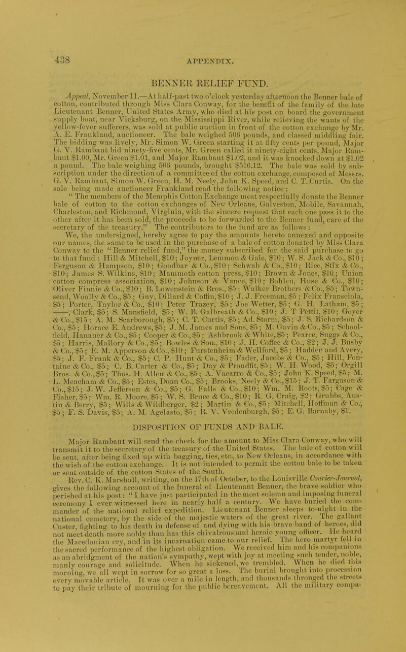 BENNER RELIEF FUND. Jppcal, November 11.—At luilf-past two o'clock yesterdiiy ;iftcrnoon tlie Benner bale of  cotton, contributed tbroiigli Miss Clara Conway, for tiie benefit of tbc family of tlie late Lieutenant Beuncr, United States Army, wbo died at his post on board thegovernment supply boat, near Vicksburg, on the Mississippi Kiver, while relieving the wants of the vellow-fever sufferers, was sold at public auction in front of the cotton exchange by Mr. A. E. Frankland, auctioneer. The bale weighed 50G pounds, and classed middling fair. , The bidding was lively, Mr. Simon \V. Gi'een starting it at lifty cents per pound. Major G. V. Kambaut bid ninety-live cents, Mr. Green callecl it ninetv-eight cents, Major Kam- baut $1.00, Mr. Green $1.01, and Major Kambaut $1.02, and it was knocked down at $1.02 a pound. The bale weighing 506 pounds, brought $510.12. The bale was sold by sub- scription under the direction of a committee of the cotton exchange, composed of Messrs. G. V. Kambaut, Simon W. Green, H. M. Neely, John K. Speed, and C. T. Curtis. On the sale being made auctioneer Frankland read the following notice :  The members of the Memphis Cotton Exchange most respectfully donate the lienner bale of cotton to the cotton exchanges of Nev/ Orleans, Galveston, Mobile, Savannah, Charleston, and Richmond, Virginia, with the sincere request that each one pass it to the other after it has been sold, the proceeds to be forwarded to the Benner fund, care of the secretary of the treasury. The contributors to the fund are as follows: We, the undersigned, liereby agree to pay the amounts liereto annexed and o])posite our names, the same to be used in the purchase of a bale of cotton donated by Miss Clara Conwav to the  Benner relief fund, the money subscribed for the said purchase to go to thatfund : Hill & Mitchell, $10; Joyner, Lemmon & Gale, $10; W. S. Jack & Co., $10 ; Ferguson & Hampson, $10; Goodbar & Co., $10; Schwab & Co.,$10; Rice, Stix & Co., $10; James S. Wilkins, $10; Mammoth cotton press, $10; Brown & Jones, $10; Union 'Cotton compress association, $10; Johnson & Vance, $10; Bohlcn, Iluse & Co., $10; Oliver Finnic & Co., $10; B. Lowenstein & Bros., $5 ; Walker Brothers & Co., $5; Town- send, WooUv & Co., $5 ; Guv, Dillard & Coffin,$10; J. J. Freeman, $5 ; Felix Fransciola, .$5; Porter,Tavlor & Co., $10; Peter Trazev, $5; Joe Wetter, $5; G. H. Latham, $5 ; , Clark, $5; S. Mansfield, $5; W. B. Galbreath & Co., $10; J. T Pettit, $10; Gover & Co., $15: A. M. Scarborough, $5; C. T. Curtis, $5; Ad. Storm, $5; J. S. Richardson & Co., $5; Horace E. Andrews,$5; J. M. James and Sons, $5; M. Gavin & Co., $5 ; School- held, Hananer & Co.,$5; Cooper &Co.,$5; Ashbrook &White,$5; Pearce, Suggs & Co., $5; Harris, Mallory & Co., $5; Bowles & Son., $10 ; J. LI. Coffee & Co., $2; J. J. Busby & Co., $5; E. M. Apperson & Co., $10 ; Furstenheim & Wellford, $5 ; Hadden and Avery, So; J. F. Frank & Co., $5; C. P. LIunt & Co., $5; Fader, Jacobs & Co., $5; Llill, Fon- taine & Co., $5; C. B. Carter & Co., $-5; Dav & Proudfit,$5; W. II. Wood, $5; OrgiU Bros. &Co.,$5; Thos. H. Allen & Co., $5; A.Vacarro & Co., $5; John K. Speed, $5; M. L. Meacham & Co., $5; Estes, Doan Co., $5; Brooks, Neely & Co., $15 ; J. T. Fargason & Co., $15; J. W. Jefferson & Co., $5; G. Falls & Co., $10; Wm. M. Roots, $5; Cage & Fisher, $5; Wm. R. J\roore,$5; W. S. Bruce & Co., $10; R. G. Craig, $2; Grubbs, Aus- tin & Berry, $5; Wills & Wildberger, $2; Martin & Co., $5; Mitchell, Hoffman & Co., .$5 ; F. S. Davis, $5; A. M. Agelasto, $5 ; R. V. Vredenburgh, $5 ; E. G. Barnaby, $1. DISPOSITION OF FUNDS AND BALE. Major Rambaut will send the cheek for the amount to Miss Clara Conway, who will transmit it to the secretary of the treasury of the United States. The bale of cotton will be sent, after being lixed up with bagging, ties, etc., to New Orleans, in accordance with the wisii of the cotton exchange. It is not intended to permit the cotton bale to be takeu or sent outside of the cotton States of the South. Rev.C. K. Marshall, writing, on the 17th of October, to the Louisville Courier-Jounml, gives the following account of the funeral of Lieutenant Benner, the brave soldier who perished at his post:  I have just participated in the most solemn and imposing funeral ceremony I ever witnessed here in nearly half a century. We have buried the com- mander of the national relief expedition. Lieutenant Benner sleeps to-night in the national cemetery, by the side of the majestic waters of the great river. The gallant. Custer, fighting to his death in defense of and dying with his brave band of heroes, did not meet death more noblv than has this chivalrous and heroic young ofliccr. He heard the Macedonian cry, and in its incarnation came to our relief. The hero martyr tell in tiie sacred performance of the highest obligation. We received him and his companions as an abridgment of the nation's sympathy, wept with joy at meeting such tender, nol>le, manly courage and solicitude. When he sickened, we trembled. VV hen lie (lied this morning, we all wept in sorrow for so great a loss. The burial brought into procession every movable article. It was over a mile in length, and thousands thronged the streets to pay their tribute of mourning foi the public bereavement. All the military eompa-