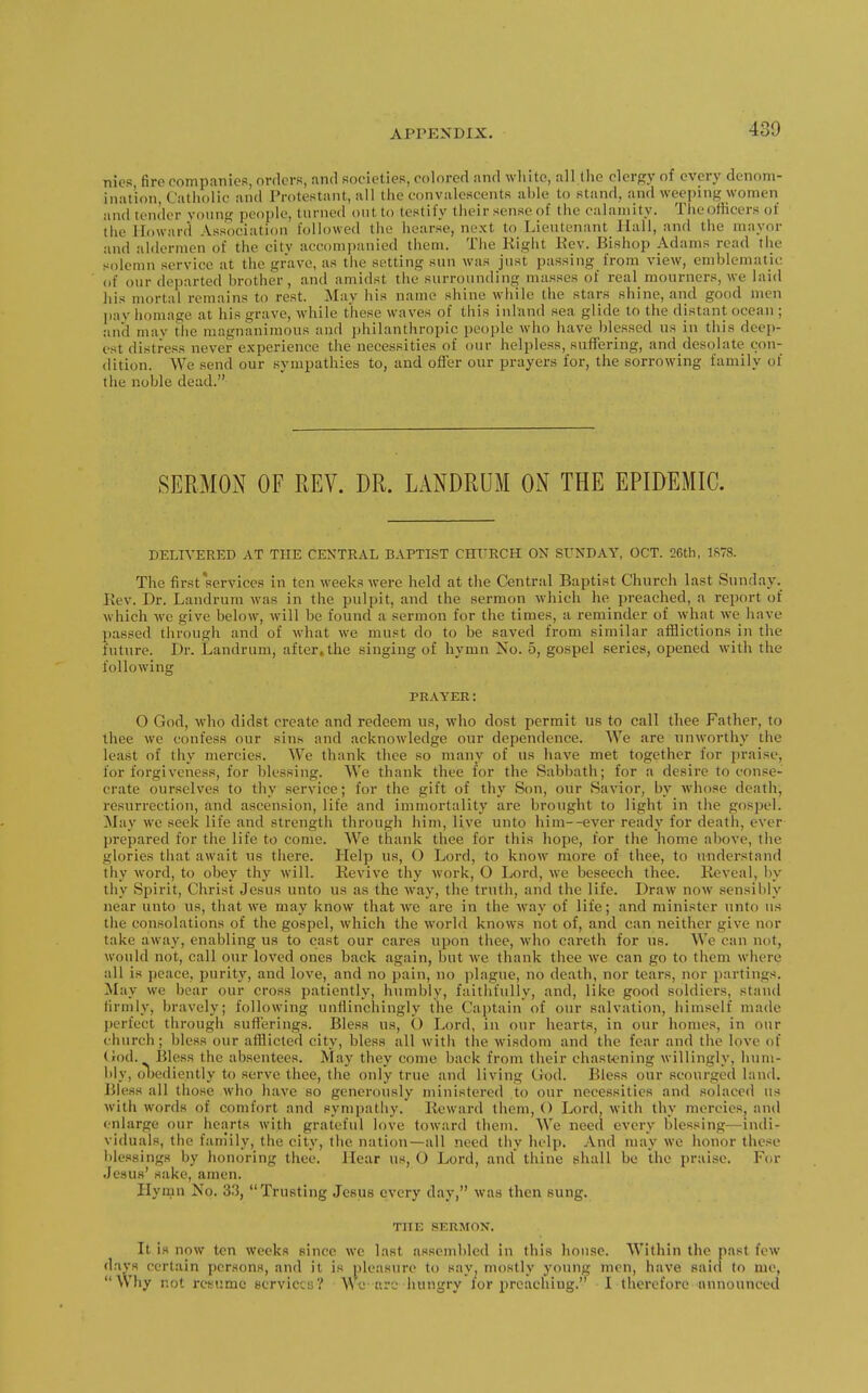 430 nies, fire companies, orders, and societies, colored and white, all liie clergy of every denom- ination. Catholic and Protestant, all the convalescents ahle to stand, and weeping women and tender young people, turned out to testify their sense of the calamity. Theoflieers of the Howard Association followed tiie hearse, next to Lieutenant JIall, and the mayor and aldermen of the citv accompanied them. The Right Eev. Bishop Adams read the solemn .service at the grave, as the setting sun was just passing from view, emblematic of our departed brother, and amidst the surrounding masses of real mournens, we laid his mortal remains to rest. May his name shine while the stars shine, and good men pay homage at his grave, while these waves of this inland sea glide to the distant ocean ; and may tiie magnanimous and })hilanthropic people who have blessed us in this deep- est disti-e.ss never experience the necessities of our helpless, suffering, and desolate con- dition. We .send our sympathies to, and offer our prayers for, the sorrowing family of the noble dead. SERMON OF REV. DR. LANDRUM ON THE EPIDEMIC. DELIVERED AT THE CENTRAL BAPTIST CHURCH ON SUNDAY, OCT. 26th, 1S78. The first services in ten weeks were held at the Central Baptist Church last Sunday, Rev. Dr. Laudrum was in the pulpit, and the sermon which he preached, a report of which we give below, will be found a sermon for the times, a reminder of what we have passed through and of what we must do to be saved from similar afflictions in the future. Dr. Landrum, after, the singing of hymn No. 5, gospel series, opened with the following PRAYER: O God, who didst create and redeem us, who dost permit us to call thee Father, to thee we confess our sins and acknowledge our dependence. We are unworthy the lea,st of thy mercies. We thank thee so many of us liave met together for praise, for forgiveness, for blessing. We thank thee for the Sabbath; for a desire to conse- crate ourselves to thy service; for the gift of thy Son, our Savior, by whose death, resurrection, and ascension, life and immortality are brought to light in the gospel. May we seek life and strength through him, live unto him--ever ready for death, ever prepared for the life to come. We thank thee for this hope, for the home above, the glories that await us there. Help us, O Lord, to know more of thee, to understand thy word, to obey thy will. Revive thy work, O Lord, we beseech thee. Reveal, hy thy Spirit, Christ Jesus unto us as the way, the truth, and the life. Draw now sensibly near unto us, that we may know that we are in the Avay of life; and minister unto us the consolations of the gospel, which the world knows not of, and can neither give nor take away, enabling us to cast our cares upon thee, who careth for us. We can not, would not, call our loved ones back again, but we thank thee we can go to them where all is peace, purity, and love, and no pain, no plague, no death, nor tears, nor partings. May we bear our cross patiently, humbly, faithfully, and, like good soldiers, stand firmly, bravely; following unflinchingly the Ca})tain of our salvation, himself made perfect through sufferings. Bless us, O Lord, in our hearts, in our homes, in our church; bless our afflicted city, bless all with the wisdom and the fear and the love of (rod. Bless the absentees. May they come back from their chastening willingly, hum- l)ly, oljediently to serve thee, the oidy true and living God. Bless our scourged laud. Bless all those who have so generously ministered to our necessities and solaced us with words of comfort and sympathy. Reward them, () Lord, with thy mercies, and enlarge our hearts with grateful love toward them. We need every blessing—indi- viduals, the fam'ily, the city, the nation—all need thy help. And may we honor these blessings by honoring thee. Hear us, O Lord, and thine shall be the praise. For Jesus' sake, amen. Hymn No. 33, Trusting Jesus every day, was then sung. THE SERMON. It is now ten weeks since we last assembled in this house. Within the past few d.iys certain persons, and it is pleasure to sayj mostly young men, have said to me, Why not resume scrviccij? We arc hungry lor preaching. I therefore announced