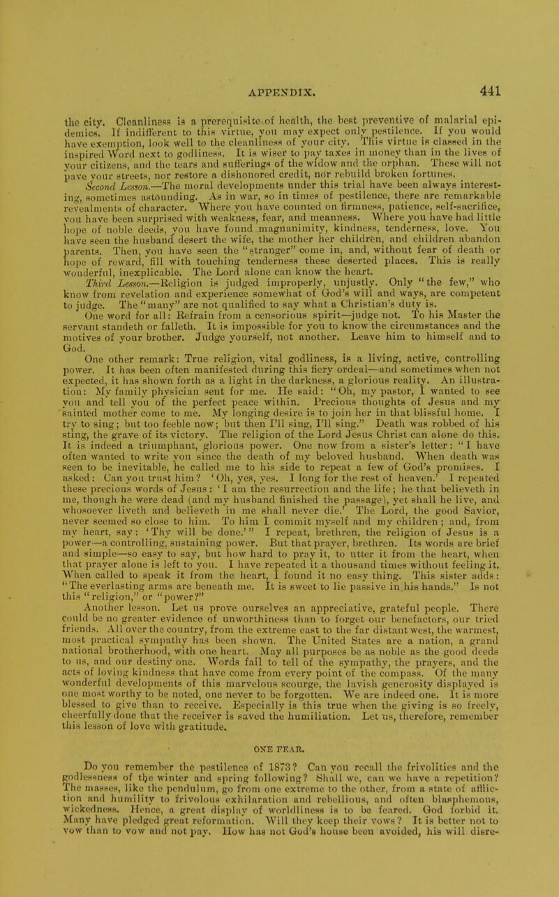 the city. Cleanllneflfl la a prerequisite of hcnlth, the bofit preventive of mnlarlal epi- demics. If indifi'erent to thia virtue, you may expect only peHtilence. If you would have exemption, look well to the cleanlinens of your city. This virtue is clawHed in the inspired Word next to godliness. It is wiser to pa^ taxes in money than in the lives of your citizens, and the tears and sufl'erings of the widow and the orphan. These will not pave vour streets, nor restore a dishonored credit, nor rebuild broken fortunes. Second Lesson.—The moral developments under this trial have been always interest- ing, sometimes astounding. As in war, so in times of pestilence, there are remarkable revealments of character. Where you have counted on firmness, patience, self-sacrifice, you have been surprised with weakness, fear, and meanness. Where you have had little hope of noble deeds, you have found magnanimity, kindness, tenderness, love. You have seen the husband desert the wife, the mother her children, and children abandon parents. Then, you have seen the stranger come in, and, without fear of death or hope of reward,'fill with touching tenderness these deserted places. This is really Wonderful, inexplicable. The Lord alone can know the heart. Third ie8so«.—Eeligion is judged improperly, unjustly. Only the few, who know from revelation and experience somewhat of God's will and ways, are competent to judge. The many are not qualified to say what a Christian's duty is. One word for all; Refrain from a censorious spirit—judge not. To his Master the servant standeth or falleth. It is impossible for you to know the circumstances and the motives of your brother. Judge yourself, not another. Leave him to himself and to God. One other remark: True religion, vital godliness, is a living, active, controlling power. It has been often manifested during this fiery ordeal—and sometimes when not expected, it has shown forth as a light in the darkness, a glorious reality. An illustra- tion; My family physician sent for me. He said: Oh, my pastor, I wanted to see you and tell you of the perfect peace within. Precious thoughts of Jesus and my sainted mother come to me. My longing desire is to join her in that blissful home. I try to sing; but too feeble now; but then I'll sing, I'll sing. Death was robbed of his Rting, the grave of its victory. The religion of the Lord Jesus Christ can alone do this. It is indeed a triumphant, glorious power. One now from a sister's letter: I have often wanted to write you since the death of my beloved husband. When death was seen to be inevitable, he called me to his side to repeat a few of God's promises. I asked: Can you trust him? ' Oh, yes, yes. I long for the rest of heaven.' I repeated these precious words of Jesus: 'I am the resurrection and the life; he that believeth in me, though he were dead (and my husband finished the passage), yet shall he live, and whosoever liveth and believeth in me shall never die.' The Lord, the good Savior, never seemed so close to him. To him I commit myself and my children ; and, from my heart, say: 'Thy will be done.' I repeat, brethren, the religion of Jesus is a power—a controlling, sustaining power. But that prayer, brethren. Its words are brief and simple—so easy to say, but how hard to pray it, to utter it from the heart, when that prayer alone is left to you. I have repeated it a thousand times without feeling it. When called to speak it from the heart, I found it no easy thing. This sister adds : The everlasting arms are beneath me. It is sweet to lie passive in.his hands. Is not this religion, or power? Another lesson. Let us prove ourselves an appreciative, grateful people. There could be no greater evidence of unworthiness than to forget our benefactors, our tried friends. All over the country, from the extreme east to the far distant west, the warmest, most pr.actical sympathy has been shown. The United States are a nation, a grand national brotherhood, with one heart. May all purposes be as noble as the good deeds to us, and our destiny one. Words fail to tell of the sympathy, the prayers, and the acts of loving kindness that have come from every point of the compass. Of the many wonderful developments of this marvelous scourge, the lavish generosity displayed is one most worthy to be noted, one never to be forgotten. We are indeed one. It is more blessed to give than to receive. Especially is this true when the giving is so freely, cheerfully done that the receiver is saved the humiliation. Let us, therefore, remember this lesson of love with gratitude. ONE FEAU. Do you remember the pestilence of 1873? Can you recall the frivolities and the podlessness of tlje winter and spring following? Shall we, can we have a repetition? The masses, like the pendulum, go from one extreme to the other, from a state of afllic- tion and humility to frivolous exhilaration and rebellious, and often blosphcnjous, wickedness. Hence, a great display of worldliness is to be feared. God forbid it. Many have pledged great reformation. Will they keep their vows? It is better not to vow than to vow ancl not pay. How has not God's house been avoided, his will disre-