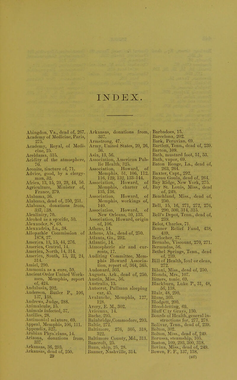 Abingdon, Va., dead of, 267. Academy of Medicine, Paris, 275. Academy, Eoyal, of Medi- cine, 25. Aceldama, 315. Acidity of the atmospliei-e, 70. Aconite, tinctnre of, 71. Advice, good, by a clergy- man, 32. Africa, 13, 15, 20, 29, 44, 56. Agriculture, Minister of, France, 279. Alabama, 36. Alabama, dead of, 250, 251. Alabama, donations from, 337, ;.38. Alcalinily, 70. Alcohol as a specific, 50. Alexander, S, 08. Alexandria, La., 38. Allopathic Commission of 1S78, 27. America, 13, 15, 44, 276. America, Central, 14. America, Jsorth, 14, 314. America, South, 13, 22, 24, 314.  Amiel, 290. Ammonia as a cure, 59. Ancient Order United Woi'k- men, Memphis, report of, 424. Andalusia, 202. Anderson, Butler P., 106, 137, 138. Andrews, Judge, 288. Animalcula^, 15. Animals infected, 37. Antilles, 28. Antimoni::! mixture, 09. Appeal, Memphis, lOG, 111. Ap])endix, 327. Arabian Phvh'cians, 14. Arizona, donations from, 337. Arkansas, 36, 293. Arkansas, dead of, 250. 29 Arkansas, donations from, 337. Armstrong, 47. Army, United States, 20, 26, 36. Asia, 13, 56. Association, American Pub- lic Health, 325. Association, Howard, of Memphis, 51, 106, 112, 116, 129, 132, 133-144. Association, Howard, of Memphis, charter of, 135, 136. Association, Howard, of Memphis, workings of, 140. Association, Howard, of New Orleans, 59, 133. Association, Howard, origin of, 106. Athens, 14. Athens, Ala., dead of, 250. Atlanta, Ga., 292. Atlantic, 14. Atmospheric air and cur- rents, 17. Auditing Committee, Mem- phis Howard Associa- tion, report of, 364, 365. Audonard, 303. Augusta, Ark., dead of, 250. Austin, Miss., 56. Australia, 13. Autocrat, Pullman sleeping car, 45. Avalanche, Memphis, 127, 128. Avery, E. M., 302. Avioenna, 14. Bachc, 295. Bain])rldgo,Commodore, 293. Baltic, 272. Baltimore, 270, 305, 318, 322. Baltimore County, Md., 311. Bancroft, 25. Bann, ship, 25, 28. Banner, Nashville, 314. Barbadoea, 15. Barcelona, 202. Bark, Peruvian, 69. Bartlett, Tenn., dead of, 239. Barton, 109. Bath, mustard fool, 51, 53. Bath, vapoi, 69. Baton Rouge, La., dead of, 263, 264. Baxter, Capt., 292. Bayou Goula, dead of, 264. Bay Kidge, New York, 275. Bay St. Louis, Miss., dead of, 249. Beachland, Miss., dead of, 250. Bell, 15, 16, 271, 272, 276, 290, 300, 314, 315. Bell's Depot, Tenn., dead of, 239. Belot, Charles, 71. Benner Relief Fund, 438, 439. Berlocher, 37. Bernabo, Viscount, 270, 271. Bermudas, 56. Bethel Springs, Tenn., dead of, 239. Bill of Health, foul or clean, 272. Biloxi, Miss., dead of, 250. Bionda, Mrs., 107. Bitters, tonic, 09. Blackburn, Luke P., 31, 48, 56, 138. Blair, 48, 290. Blane, 303. Blodgett, 200. Blood-letting, 69. BlutrC ty (irays, 130. Boards ol Health,general in- structions for, 277, 278. Bolivar, Tenn., dead of, 239. Bolton, 302. Bolton, Miss., dead of, 249. Borussa, steamship, 105. Boston, 109, 293, 300, 318. Bovina, Miss., dead of, 249. Bowen, F. F., 137, 138.