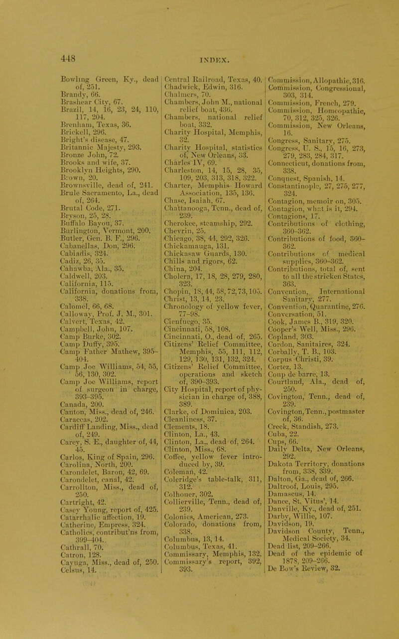 Bowling Green, Ky., dead of, 251. Brandy, 06. Brasliear Citv, 67. Brazil, 14, i6, 23, 24, 110, 117, 204. Breniiani, Texas, 36. Brickell, 296. Briglit's disease, 47. Britannic Majesty, 293. Bronze Joiin, 72. Brooks and wife, 37. Brooklyn Heights, 290. Brown, 20. Brownsville, dead of, 241. Brule Sacramento, La., dead of, 264. Brntal Code, 271. Bryson, 25, 28. Buffalo Bayou, 37. Burlington, Vermont, 200. Butler, Gen. B. F., 296. Cabanellas, Don, 296. Cabiadis, 324. Cadiz, 26, 35. Cahawbaj Ala., 35. Caldwell, 203. California, 115. California, donations from, 338. Calomel, 66, 68. Calloway, Prof. J. M., 301. Calvert, Texas, 42. Campbell, .John, 107. Camp Burke, 302. Camp Duffy, 395. Camp Father Mathew, 395- 404. Camp Joe Williams, 54, 55, ■ ' 56, 130, 302. Camp Joe Williams, report of surgeon in charge, 393-395. • Canada, 200. Canton, Miss., dead of, 246. Caraccas, 202. Cardiff Landing, Miss., dead of, 249. Carev, S. E., daughter of, 44, 45. Carlos, King of Spain, 296. Carolina, North, 200. Carondelet, Baron, 42, 69. Carondelet, canal, 42. Carrollton, Miss., dead of, 250. Cartright, 42. Casey Young, report of, 425. Catarriialic affection, 19. Catherine, Empress, 324. Catholics, contribut'ns from, 399-404.. Cathrall, 70. Catron, 128. Cayuga, Miss., dead of, 250. Celsus, 14. Central Bailroad, Texas, 40. Ciiadwick, Edwin, 316. Ciialmcrs, 70. Chambers, John M., national relief boat, 436. Chambers, national relief boat, 332. Charity Hospital, Memijhis, 32. Charity Hospital, statistics of, New Orleans, 33. Charles IV, 69. Charleston, 14, 15, 28, 35, 109, 203, 313, 318, 322. Charter, Memphis Howard Association, 135, 136. Chase, Isaiah, 67. Chattanooga, Tcnn., dead of, 239. Cherokee, steamship, 292. Chevrin, 25. Chicago, 38, 44, 292, 326. Chickamauga, 131. Chickasaw Guards, 130. Chills and rigors, 62. China, 204. Cholera, 17, 18, 28, 279, 280, 323. Chopin, 18, 44, 58,72,73,105. Christ, 13, 14, 23. Chronology of yellow fever, 77-98. Cienfucgo, 35. Cincinnati, 58, 108. Cincinnati, O., dead of, 265. Citizens' Relief Committee, Memphis, 55, 111, 112, 129, 130, 131, 132, 324. Citizens' Relief Committee, operations and sketch of, 390-393. City Plospital, report of phy- sician in charge of, 388, 389. Clarke, of Dominica, 203. Cleanliness, 37. Clements, 18. Clinton, La., 43. Clinton, La., dead of, 264, Clinton, Miss., 68. Coffee, yellow fever intro- duced by, 39. Coleman, 42. Coleridge's table-talk, 311, 312. Colhouer, 302. Collicrville, Tenn., dead of, 239. ; Colonies, American, 273. Colorado, donations from, 338. Columbus, 13, 14. Columbus, Texas, 41. Commissary, Memphis, 132. Commissary's report, 392, 393. Commission, A llojiathic, 316. Commission, Congressional, 303, 314. Commission, French, 279. Commission, Ilomtopathic, 70, 312, 325, 32(5. Commission, New Orleans, 16. Congress, Sanitary, 275. Congress, IJ. S., 15, 16, 273, 279,283,284,317. Connecticut, donations from, 338. Conquest, Spanish, 14. Constantinople, 27, 275, 277, 324. Contagion, memoir on, 305. Contagion, what is it, 294. Contagions, 17. Contributions of clothing, 360-362. Contributions of food, 360- 362. Contributions of medical supplies, 360-3G2. Contributions, total of, sent to all tlie stricken States, 363. Convention, International Sanitary, 277. Conventi>)n, Quarantine, 276. Conversation, 51. Cook, James B., 319, 320. Cooper's Well, Miss., 296. Copland, 303. Cordon, Sanitaires, .324. Corbally, T. B., 103. Corpus Christi, 39. Cortez, 13. Coup de barre, 13. Courtlaud, Ala., dead of, 250. Covington, Tenn., dead of, 239. Covington, Tenn., postmaster of, 36. Creek, Standish, 273. Cuba, 22. Cups, 66. Daily Delta, New Orleans, 292. Dakota Territory, donations from, 338, 339. Dalton, Ga., dead of, 266. Da It roof, Louis, 295. Damascus, 14. Dance, St. Vitus', 14. Danville, Kv., dead of, 251. Darby, WilHe, 107. Davidson, li). Davidson County, Tenn., Medical Society, 34. Dead list, 209-266. Dead of the epidemic of 1878, 209-266. De Bow's Review, 32.