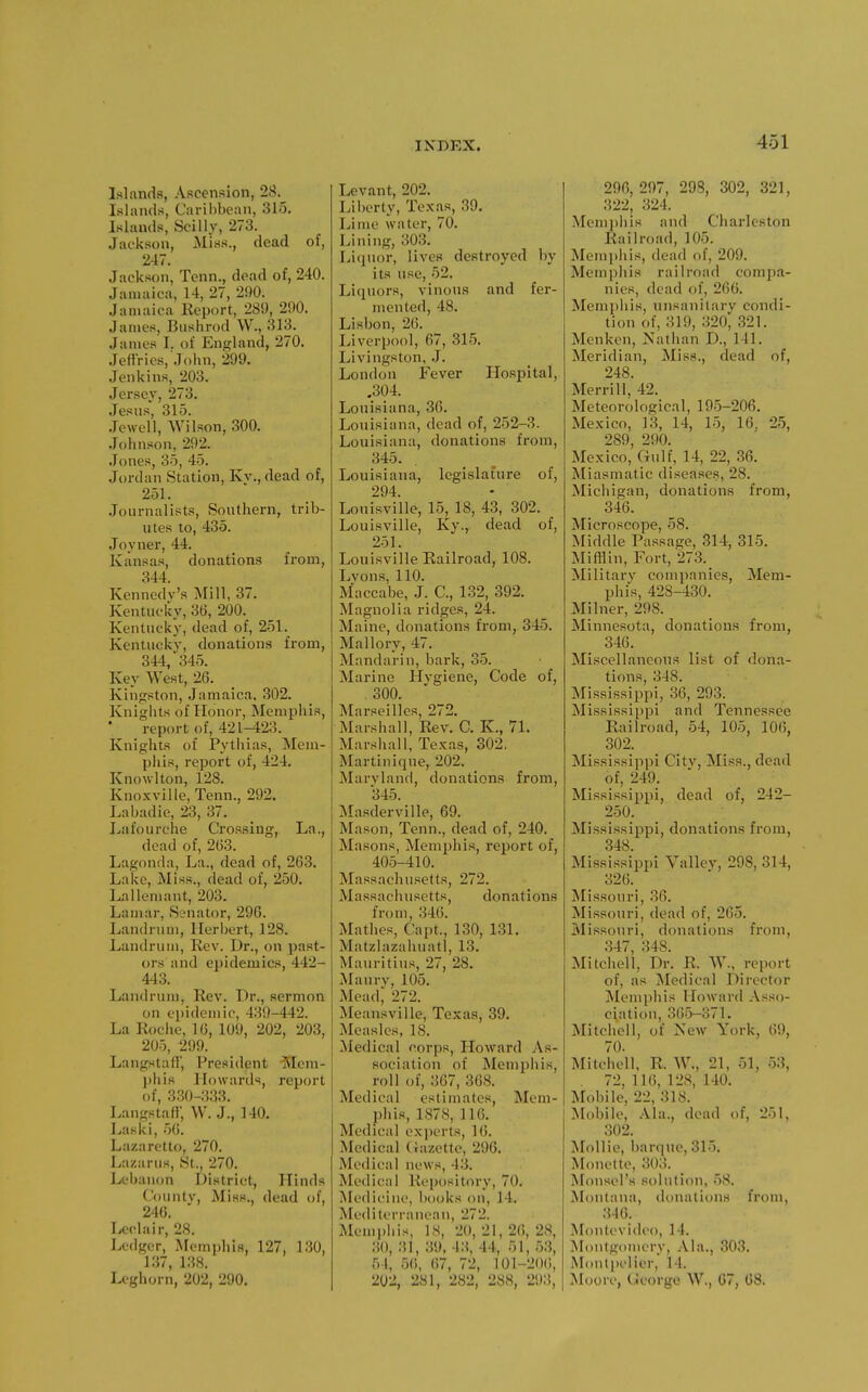 Islands, Ascension, 28. Islands, Caribbean, 315. Islands, Scilly, 273. Jackson, Miss., dead of, 247. Jackson, Tenn., dead of, 240. Jamaica, 14, 27, 290. Januiica Report, 289, 290. James, Bushrod W., 313. James I. of England, 270. Jeffries, John, 299. Jenkins, 203. Jersey, 273. Jesns, 315. Jewell, Wilson, 300. Johnson, 292. Jones, 35, 45. Jordan Station, Kv., dead of, 251. .Journalists, Southern, trib- utes to, 435. .Joyner, 44. Kansas, donations from, 344. Kennedy's Mill, 37. Kentucky, 36, 200. Kentucky, dead of, 251. Kentucky, donations from, 344,'345. Key West, 26. Kingston, Jamaica. 302. Kniglits of Honor, Memphis, report of, 421-423. Knights of Pytliias, Mem- phis, report of, 424. Knowlton, 128. Knoxville, Tenn., 292. Labadie, 23, 37. Lafourche Crossing, La., dead of, 263. Lagonda, La., dead of, 263. Lake, Miss., dead of, 250. Lalleniaut, 203. Lamar, Senator, 296. Landrum, Herbert, 128. Landrum, Rev. Dr., on past- ors and epidemics, 442- 443. Landrum, Rev. Dr., sermon on epidemic, 439-442. La Rociie, 16, 109, 202, 203, 205, 299. Langstaff, President -JHem- phis Howards, report of, 330-333. Langstafi; W. J., 140. Laski, 56. Lazaretto, 270. L.'izarus, St., 270. Lebanon District, Hinds County, Miss., dead of, 246. Ledair, 28. Ledger, Memphis, 127, 130, 137, 1.38. Leghorn, 202, 290. Levant, 202. Liberty, Texas, .39. Lime water, 70. Lining, 303. Litjuor, lives destroyed by its use, 52. Liquors, vinous and fer- mented, 48. Lisbon, 26. Liverpool, 67, 315. Livingston, J. London Fever Hospital, .304. Louisiana, 36. Louisiana, dead of, 252-3. Louisiana, donations from, 345. Louisiana, legislature of, 294. Louisville, 15, 18, 43, 302. Louisville, Ky., dead of, 251. Louisville Railroad, 108. Lvons, 110. Maccabe, J. C, 132, 392. Magnolia ridges, 24. Maine, donations from, 345. Mallory, 47. Mandarin, bark, 35. Marine Hygiene, Code of, . 300. Marseilles, 272. Marshall, Rev. C. K., 71. Marshall, Texas, 302. Martinique, 202. Maryland, donations from, 345. Masderville, 69. Mason, Tenn., dead of, 240. Masons, Memphis, report of, 405-410. Massachusetts, 272. Massachusetts, donations from, 346. Mathes, Capt., 130, 1,31. Matzlazahuatl, 13. Mauritius, 27, 28. Maurv, 105. Mead^ 272. Meansville, Texas, 39. Measles, 18. Medical corps, Ho^vard As- sociation of Memphis, roll of, 367, 368. Medical estimates, Mem- phis, 1878, 116. Medical exjierts, 16. Medical (iazette, 296. Medical news, 43. Medical Repository, 70. Medicine, books on, 14. Mediterranean, 272. Menii»his, IS, 20, 21, 26, 28, ;-!(), 31, 39, 13, 44, 51, 53, 54, 56, 67, 72, 101-2()(i, 202, 281, 282, 288, 293, 296, 297, 298, 302, 321, 322, 324. Memphis and Charleston Railroad, 105. Memjihis, dead of, 209. Memphis railroad compa- nies, dead of, 266. Memphis, unsanitary condi- tion of, 319, .320, 321. Menken, Nathan D., 141. Meridian, Miss., dead of, 248. Merrill, 42. Meteorological, 195-206. Mexico, 13, 14, 15, 16, 25, 289, 290. Mexico, Gulf, 14, 22, 36. Miasmatic diseases, 28. Michigan, donations from, 346. Microscope, 58. Middle Passage, 314, 315. Mifflin, Fort, 273._ Military companies, Mem- phis, 428-430. Milner, 298. Minnesota, donations from, 346. Miscellaneous list of dona- tions, 348. Mississippi, 36, 293. Mississippi and Tennessee Railroad, 54, 105, 106, 302. Mississippi Citv, Miss., dead of, 249. Mississippi, dead of, 242- 250. Mississippi, donations from, 348. Mississippi Valley, 298, 314, 326. Missouri, .36. Missouri, dead of, 265. Missouri, donations from, 347, 348. Mitchell, Dr. R. W., report of, as Medical Director Memphis Howard Asso- ciation, 3(!5-371. Mitchell, of New York, 69, 70. Mitchell. R. W., 21, 51, 53, . 72,116,128,140. Mobile, 22, 318. Mobile, Ala., dead of, 251, 302. Mollie, barqtie, 315. Monette, 303. Monsel's solution, 58. Montana, donations from, 346. Montt-video, 14. iMontgonicry, Ala., 303. Montpelier, 14. Moore, tieorge W., 67, 68.