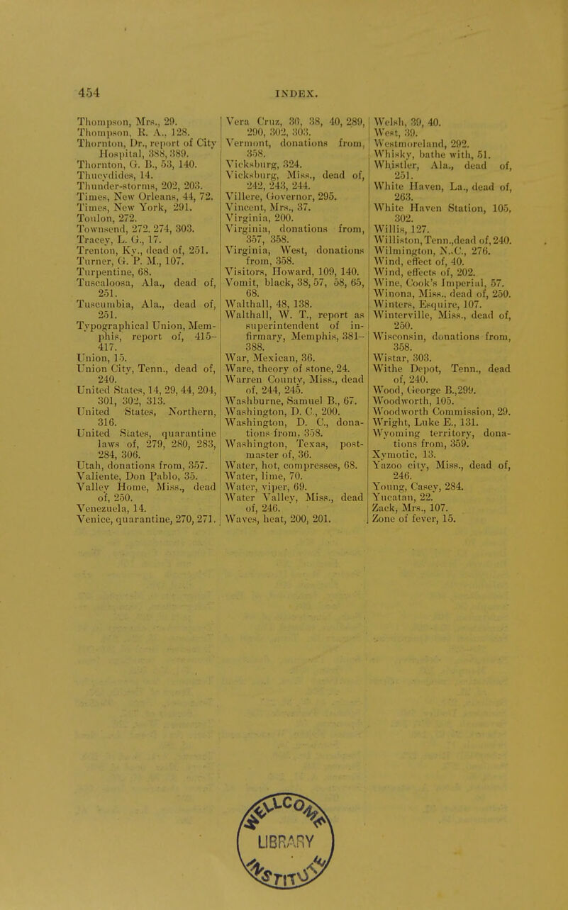 Thompson, Mrs., 20. Thompson, K. A., 128. Thornton, Dr., report of City Hospital, 388, :{89. Thornton, U. K, 53, 140. Tluiovdides, 14. Tlninder-storms, 202, 203. Times, New Orleans, 44, 72. Times, New York, 291. Toulon, 272. Townsend, 272. 274, 303. Tracey, L. (i., 17. Trenton, Kv., dead of, 251. Turner, (i. P. M., 107. Turpentine, 68. Tu.scaloosa, Ala., dead of, 251. Tuscumbia, Ala., dead of, 251. Typographical Union, Mem- phis, report of, 415- 417. Union, 15. Union City, Tenn., dead of, 240. United States, 14, 29, 44, 204, 301, 302, 313. United States, Northern, 316. United States, quarantine laws of, 279, 280, 283, 284, 306. Utah, donations from, 357. Valiente, Don Pablo, 35. Vallev Home, Miss., dead of, 250. Venezuela, 14. Venice, quarantine, 270, 271. Vera Cruz, 36, 38, 40, 289, 290, 302, 30:5_. Vermont, donations from, 358. Vicksburg, 324. Vieksburg, Miss., dead of, 242, 243, 244. Villere, (Governor, 295. Vincent, Mrs., 37. Virginia, 200. Virginia, donations from, 357, 358. Virginia, West, donations from, 358. Visitors, Howard, 109, 140. Vomit, black, 38, 57, 58, 65, 68. Walthall, 48, 138. Walthall, W. T., report as superintendent of in- firmary, Memphis, 381- 388. W^ar, Mexican, 36. Ware, theory of stone, 24. Warren County, Miss., dead of, 244, 245. Washburne, Samuel B., 67. Washington, D. C, 200. Washington, D. C, dona- tions from, 358. Washington, Texas, post- master of, 36. Water, hot, compresses, 68. Water, lime, 70. Water, viper, 69. Water Valley, Miss., dead of, 246. Waves, heat, 200, 201. Welsh, 39, 40. West, 39. Westmoreland, 292. Whisky, bathe with, 51. Whistler, Ala., dead of, 251. White Haven, La., dead of, 263. White Haven Station, 105, 302. Willis, 127. Williston,Tenn.,deadof, 240. Wilmington, N..C., 276. Wind, efiect of, 40. Wind, effects of, 202. Wine, Cook's Imperial, 57. Winona, Miss., dead of, 250. Winters, Esquire, 107. Winterville, Miss., dead of, 250. Wisconsin, donations from, 358. Wistar, 303. Withe Dcjjot, Tenn., dead of, 240. Wood, George B.,299. Wood worth, 105. Woodworth Commission, 29. Wright, Luke E., 131. Wyoming territory, dona- tions from, 359. Xymotic, 13. Yazoo city, Miss., dead of, 246. Young, Casey, 284. Yucatan, 22. Zack, Mrs., 107. Zone of fever, 15.