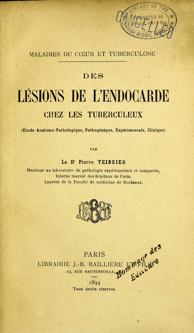 MALADIES DU CŒUR ET TUBERCULOSE DES LÉSIONS DE L'ENDOCARDE CHEZ LES TUBERCULEUX (Étude Anatomo-Pathologique, Pathogénique, Expérimentale, Clinique) PAR Le Pierre TEISSIER Moniteur au laboratoire de pathologie expérimentale et comparée. Interne lauréat devhôpitaux de Paris, Lauréat de la Faculté de médecine de Bordeaux. PARIS LIBRAIRIE J.-B. BAILLIÈRE Ef^l'?Lp,f^ 19, RUE HAUTEFEUILLE.^jçQ*' 1894 ^ Tous droits réservés.