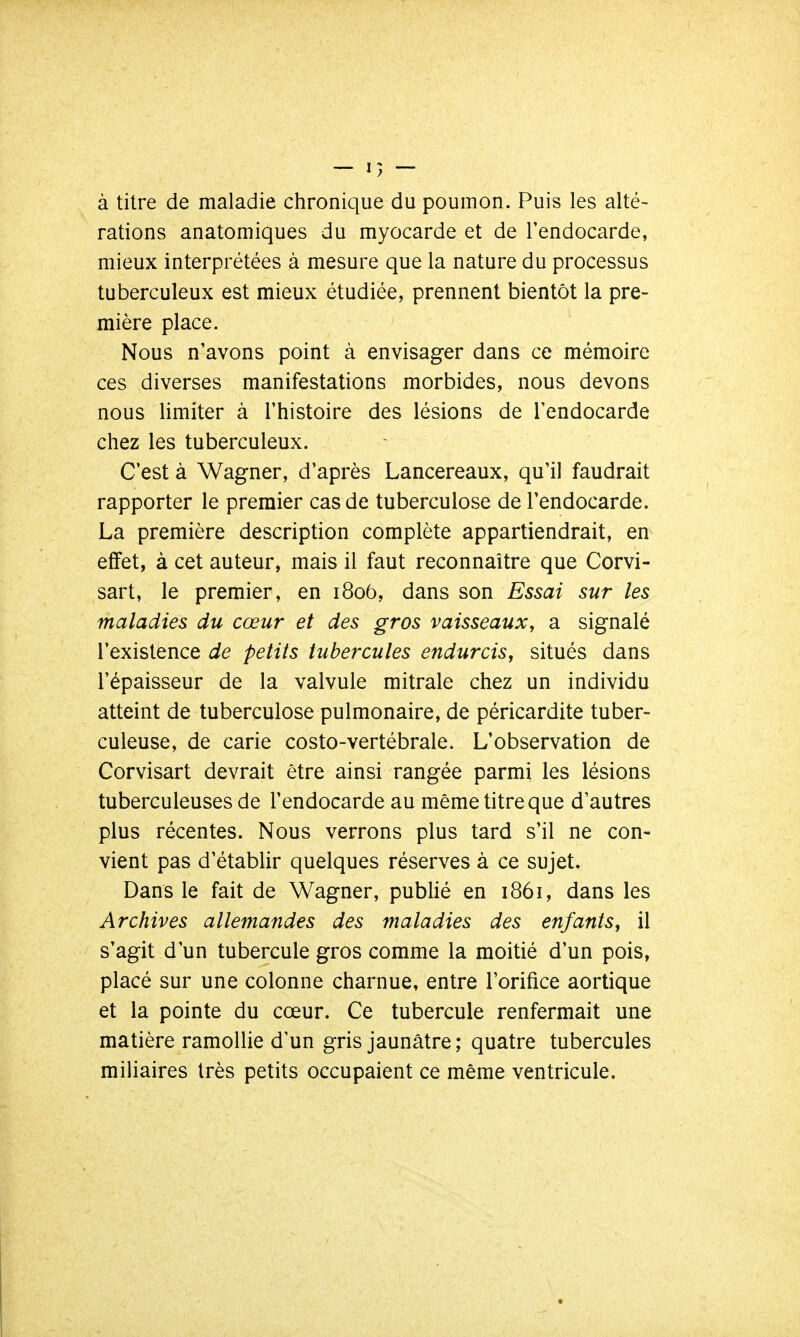 à titre de maladie chronique du poumon. Puis les alté- rations anatomiques du myocarde et de l'endocarde, mieux interprétées à mesure que la nature du processus tuberculeux est mieux étudiée, prennent bientôt la pre- mière place. Nous n'avons point à envisager dans ce mémoire ces diverses manifestations morbides, nous devons nous limiter à l'histoire des lésions de l'endocarde chez les tuberculeux. C'est à Wagner, d'après Lancereaux, qu'il faudrait rapporter le premier cas de tuberculose de l'endocarde. La première description complète appartiendrait, en effet, à cet auteur, mais il faut reconnaître que Corvi- sart, le premier, en 1806, dans son Essai sur les maladies du cœur et des gros vaisseaux, a signalé l'existence de petits tubercules endurcis, situés dans l'épaisseur de la valvule mitrale chez un individu atteint de tuberculose pulmonaire, de péricardite tuber- culeuse, de carie costo-vertébrale. L'observation de Corvisart devrait être ainsi rangée parmi les lésions tuberculeuses de l'endocarde au même titre que d'autres plus récentes. Nous verrons plus tard s'il ne con- vient pas d'établir quelques réserves à ce sujet. Dans le fait de Wagner, publié en 1861, dans les Archives allemandes des maladies des enfants, il s'agit d'un tubercule gros comme la moitié d'un pois, placé sur une colonne charnue, entre l'orifice aortique et la pointe du cœur. Ce tubercule renfermait une matière ramollie d'un gris jaunâtre ; quatre tubercules miliaires très petits occupaient ce même ventricule.