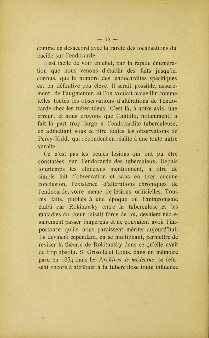 comme en désaccord avec la rareté des localisations du bacille sur l'endocarde. Il est facile de voir en effet, par la rapide énuméra- tion que nous venons d'établir des faits jusqu'ici connus, que le nombre des endocardites spécifiques est en définitive peu élevé. Il serait possible, assuré- ment, de l'augmenter, si l'on voulait accueillir comme telles toutes les observations d'altérations de l'endo- carde chez les tuberculeux. C'est là, à notre avis, une erreur, et nous croyons que Cantillo, notamment, a fait la part trop large à l'endocardite tuberculeuse, en admettant sous ce titre toutes les observations de Percy-Kidd, qui répondent en réalité à une toute autre variété. Ce n'est pas les seules lésions qui ont pu être constatées sur l'endocarde des tuberculeux. Depuis longtemps les cliniciens mentionnent, à titre de simple fait d'observation et sans en tirer aucune conclusion, l'existence d'altérations chroniques de l'endocarde, voire même de lésions orificielles. Tous ces faits, publiés à une époque où l'antagonisme établi par Rokitansky entre la tuberculose et les maladies du cœur faisait force de loi, devaient néces- sairement passer inaperçus et ne pouvaient avoir l'im- portance qu'ils nous paraissent mériter aujourd'hui. Ils devaient cependant, en se multipliant, permettre de reviser la théorie de Rokilansky dans ce qu'elle avait de trop absolu. Si Grisolle et Louis, dans un mémoire paru en 1854 dans les Archives de médecine y se refu- sent encore à attribuer à la tuberculose toute influence