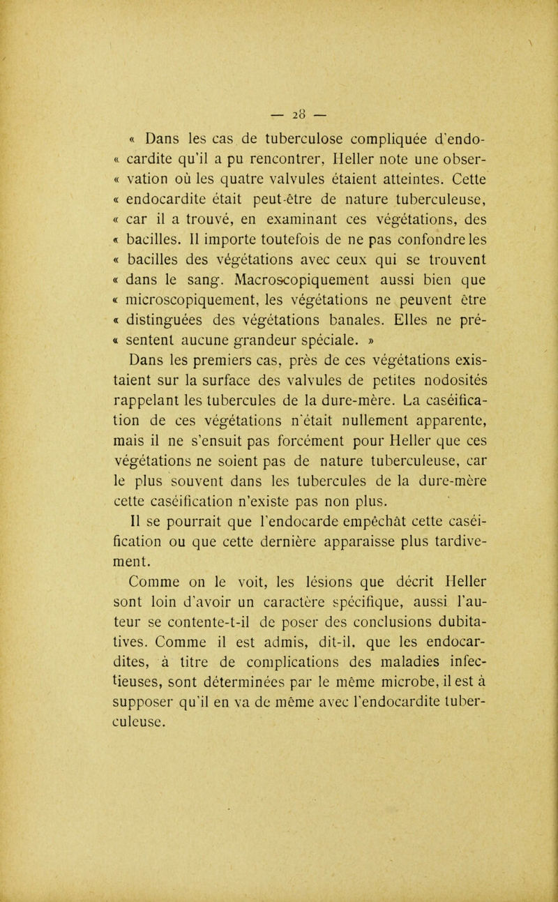 « Dans les cas de tuberculose compliquée d'endo- ft cardite qu'il a pu rencontrer, Heller note une obser- ve vation où les quatre valvules étaient atteintes. Cette « endocardite était peut-être de nature tuberculeuse, « car il a trouvé, en examinant ces végétations, des « bacilles. Il importe toutefois de ne pas confondre les « bacilles des végétations avec ceux qui se trouvent « dans le sang. Macroscopiquement aussi bien que « microscopiquement, les végétations ne peuvent être « distinguées des végétations banales. Elles ne pré- « sentent aucune grandeur spéciale. » Dans les premiers cas, près de ces végétations exis- taient sur la surface des valvules de petites nodosités rappelant les tubercules de la dure-mère. La caséifica- tion de ces végétations n'était nullement apparente, mais il ne s'ensuit pas forcément pour Heller que ces végétations ne soient pas de nature tuberculeuse, car le plus souvent dans les tubercules de la dure-mère cette caséification n'existe pas non plus. Il se pourrait que l'endocarde empêchât cette caséi- fication ou que cette dernière apparaisse plus tardive- ment. Comme on le voit, les lésions que décrit Heller sont loin d'avoir un caractère spécifique, aussi l'au- teur se contente-t-il de poser des conclusions dubita- tives. Comme il est admis, dit-il, que les endocar- dites, à titre de complications des maladies infec- tieuses, sont déterminées par le même microbe, il est à supposer qu'il en va de même avec l'endocardite tuber- culeuse.