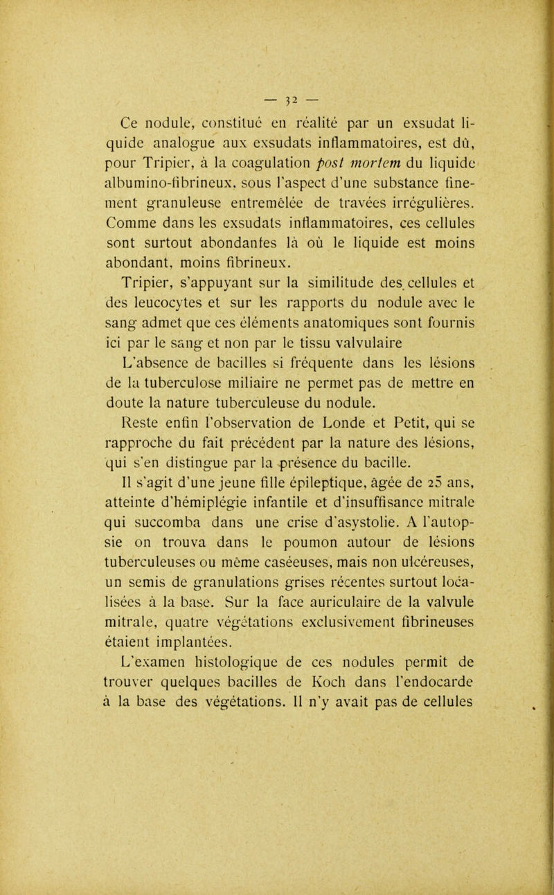 Ce nodule, constitué en réalité par un exsudât li- quide analogue aux exsudats inflammatoires, est dù, pour Tripier, à la coagulation post morîem du liquide albumino-fibrineux, sous l'aspect d'une substance fine- ment granuleuse entremêlée de travées irrégulières. Comme dans les exsudats inflammatoires, ces cellules sont surtout abondantes là où le liquide est moins abondant, moins fibrineux. Tripier, s'appuyant sur la similitude des. cellules et des leucocytes et sur les rapports du nodule avec le sang admet que ces éléments anatomiques sont fournis ici par le sang et non par le tissu valvulaire L'absence de bacilles si fréquente dans les lésions de la tuberculose miliaire ne permet pas de mettre en doute la nature tuberculeuse du nodule. Reste enfin l'observation de Londe et Petit, qui se rapproche du fait précédent par la nature des lésions, qui s'en distingue par la présence du bacille. Il s'agit d'une jeune fille épileptique, âgée de 25 ans, atteinte d'hémiplégie infantile et d'insuffisance mitrale qui succomba dans une crise d'asystolie. A l'autop- sie on trouva dans le poumon autour de lésions tuberculeuses ou même caséeuses, mais non ulcéreuses, un semis de granulations grises récentes surtout loca- lisées à la base. Sur la face auriculaire de la valvule mitrale, quatre végétations exclusivement fibrineuses étaient implantées. L'examen histologique de ces nodules permit de trouver quelques bacilles de Koch dans l'endocarde à la base des végétations. Il n'y avait pas de cellules