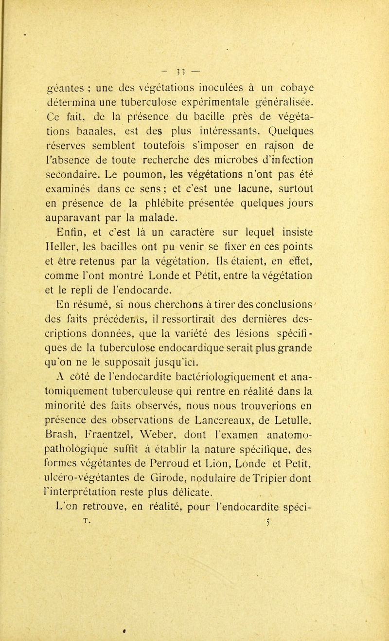 - 31 — géantes ; une des végétations inoculées à un cobaye détei mina une tuberculose expérimentale généralisée. Ce fait, de la présence du bacille près de végéta- tions banales, est des plus intéressants. Quelques réserves semblent toutefois s'imposer en ra^ison de Tabsence de toute recherche des microbes d'infection secondaire. Le poumon, les végétations n'ont pas été examinés dans ce sens ; et c'est une lacune, surtout en présence de la phlébite présentée quelques jours auparavant par la malade. Enfin, et c'est là un caractère sur lequel insiste Heller, les bacilles ont pu venir se fixer en ces points et être retenus par la végétation. Ils étaient, en effet, comme l'ont montré Londe et Pétit, entre la végétation et le repli de l'endocarde. En résumé, si nous cherchons à tirer des conclusions des faits précédents, il ressortirait des dernières des- criptions données, que la variété des lésions spécifi- ques de la tuberculose endocardique serait plus grande qu'on ne le supposait jusqu'ici. A côté de l'endocardite bactériologiquement et ana- tomiquement tuberculeuse qui rentre en réalité dans la minorité des faits observés, nous nous trouverions en présence des observations de Lanccreaux, de Letulle, Brash, Fraentzel, Weber, dont l'examen anatomo- pathologique suffit à établir la nature spécifique, des formes végétantes de Perroud et Lion, Londe et Petit, ulcéro-végétantes de Girode, nodulaire deTripier dont l'interprétation reste plus délicate. L'on retrouve, en réalité, pour l'endocardite spéci- T. 5