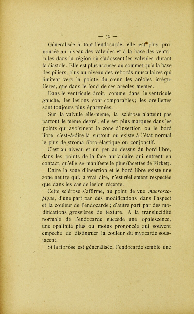 Généralisée à tout Tendocarde, elle est*plus pro- noncée au niveau des valvules et à la base des ventri- cules dans la région où s'adossent les valvules durant la diastole. Elle est plus accusée au sommet qu'à la base des piliers, plus au niveau des rebords musculaires qui limitent vers la pointe du cœur les aréoles irrégu- lières, que dans le fond de ces aréoles mêmes. Dans le ventricule droit, comme dans le ventricule gauche, les lésions sont comparables; les oreillettes sont toujours plus épargnées. Sur la valvule elle-même, la sclérose n'atteint pas partout le même degré; elle est plus marquée dans les points qui avoisinent la zone d'insertion ou le bord libre c'est-à-dire là surtout où existe à l'état normal le plus de stroma fibro-élastique ou conjonctif. C'est au niveau et un peu au dessus du bord libre, dans les points de la face auriculaire qui entrent en contact, qu'elle se manifeste le plus (facettes de Firket). Entre la zone d'insertion et le bord libre existe une zone neutre qui, à vrai dire, n'est réellement respectée que dans les cas de lésion récente. Cette sclérose s'affirme, au point de vue macrosco- pique, d'une part par des modifications dans l'aspect et la couleur de l'endocarde ; d'autre part par des mo- difications grossières de texture. A la translucidité normale de l'endocarde succède une opalescence, une opalinité plus ou moins prononcée qui souvent empêche de distinguer la couleur du myocarde sous- jacent. Si lafibrôse est généralisée, l'endocarde semble une