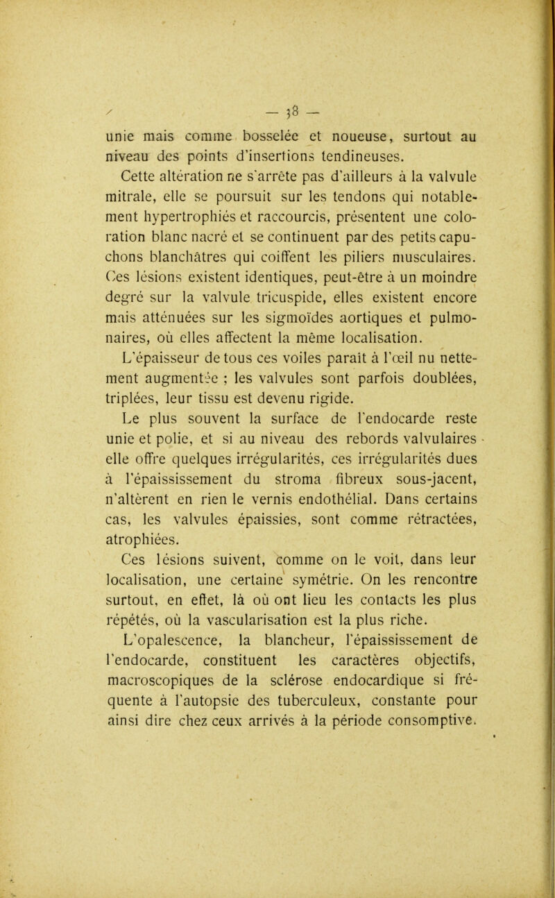 - 58 - unie mais comme bosselée et noueuse, surtout au niveau des points d'insertions tendineuses. Cette altération ne s'arrête pas d'ailleurs à la valvule mitrale, elle se poursuit sur les tendons qui notable- ment hypertrophiés et raccourcis, présentent une colo- ration blanc nacré et se continuent par des petits capu- chons blanchâtres qui coiffent les piliers musculaires. Ces lésions existent identiques, peut-être à un moindre degré sur la valvule tricuspide, elles existent encore mais atténuées sur les sigmoïdes aortiques et pulmo- naires, où elles affectent la même localisation. L'épaisseur de tous ces voiles parait à l'œil nu nette- ment augmentée ; les valvules sont parfois doublées, triplées, leur tissu est devenu rigide. Le plus souvent la surface de l'endocarde reste unie et polie, et si au niveau des rebords valvulaires elle offre quelques irrégularités, ces irrégularités dues à répaississement du stroma fibreux sous-jacent, n'altèrent en rien le vernis endothélial. Dans certains cas, les valvules épaissies, sont comme rétractées, atrophiées. Ces lésions suivent, comme on le voit, dans leur localisation, une certaine symétrie. On les rencontre surtout, en effet, là où ont lieu les contacts les plus répétés, où la vascularisation est la plus riche. L'opalescence, la blancheur, l'épaississement de l'endocarde, constituent les caractères objectifs, macroscopiques de la sclérose endocardique si fré- quente à l'autopsie des tuberculeux, constante pour ainsi dire chez ceux arrivés à la période consomptive.