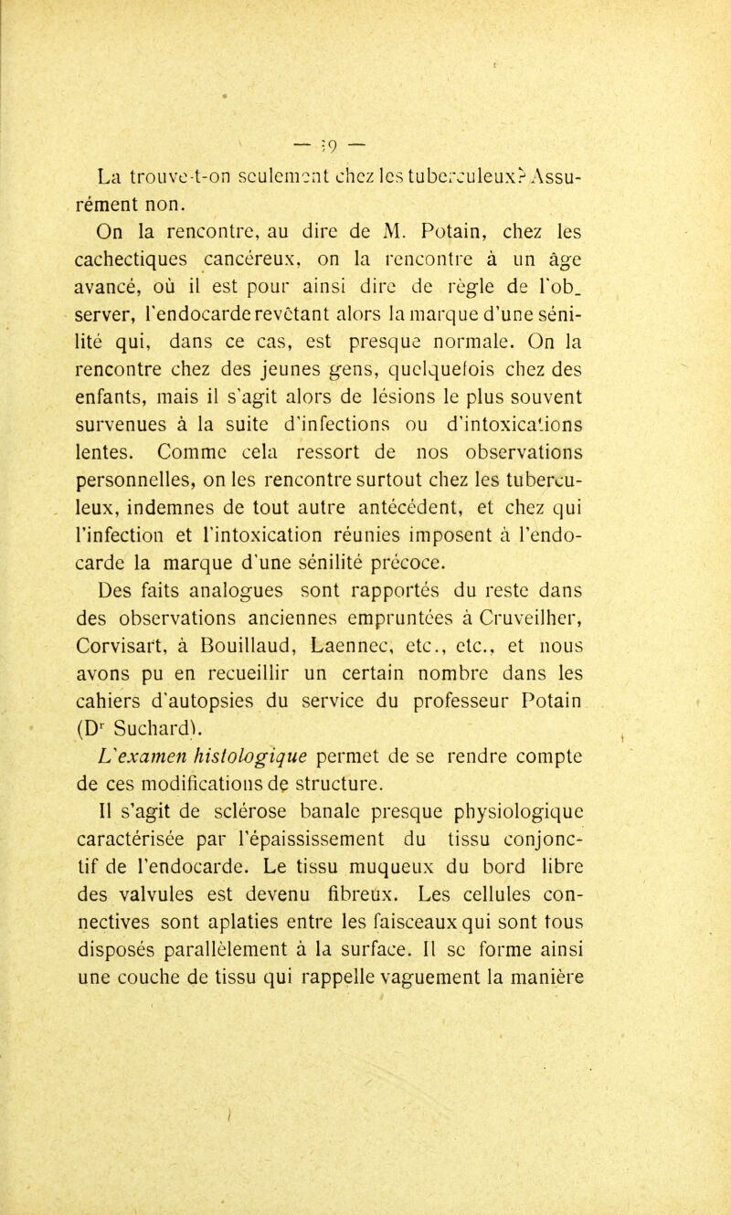 I La troLivc-t-on seulement chez les tuberculeux.^ Assu- rément non. On la rencontre, au dire de iM. Potain, chez les cachectiques cancéreux, on la rencontre à un âge avancé, où il est pour ainsi dire de règle de Tob. server, l'endocarde revêtant alors la marque d'une séni- lité qui, dans ce cas, est presque normale. On la rencontre chez des jeunes gens, quelquefois chez des enfants, mais il s'agit alors de lésions le plus souvent survenues à la suite d'infections ou d'intoxica.ions lentes. Comme cela ressort de nos observations personnelles, on les rencontre surtout chez les tubercu- leux, indemnes de tout autre antécédent, et chez qui rinfection et l'intoxication réunies imposent à l'endo- carde la marque d'une sénilité précoce. Des faits analogues sont rapportés du reste dans des observations anciennes empruntées à Cruveilher, Corvisart, à Bouillaud, Laennec, etc., etc., et nous avons pu en recueillir un certain nombre dans les cahiers d'autopsies du service du professeur Potain (D'- Suchard^. L'examen histologique permet de se rendre compte de ces modifications dç structure. Il s'agit de sclérose banale presque physiologique caractérisée par l'épaississement du tissu conjonc- tif de l'endocarde. Le tissu muqueux du bord libre des valvules est devenu fibreux. Les cellules con- nectives sont aplaties entre les faisceaux qui sont tous disposés parallèlement à la surface. Il se forme ainsi une couche de tissu qui rappelle vaguement la manière